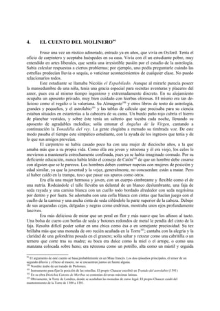 4.       EL CUENTO DEL MOLINERO99

        Erase una vez un rústico adinerado, entrado ya en años, que vivía en Oxford. Tenía el
oficio de carpintero y aceptaba huéspedes en su casa. Vivía con él un estudiante pobre, muy
entendido en artes liberales, que sentía una irresistible pasión por el estudio de la astrología.
Sabía calcular respuestas a ciertos problemas; por ejemplo, uno podía preguntarle cuándo las
estrellas predecían lluvia o sequía, o vaticinar acontecimientos de cualquier clase. No puedo
relacionarlos todos.
        Este estudiante se llamaba Nicolás el Espabilado. Aunque al mirarle parecía poseer
la mansedumbre de una niña, tenía una gracia especial para secretas aventuras y placeres del
amor, pues era al mismo tiempo ingenioso y extremadamente discreto. En su alojamiento
ocupaba un aposento privado, muy bien cuidado con hierbas olorosas. El mismo era tan de-
licioso como el regaliz o la valeriana. Su Almagesto100 y otros libros de texto de astrología,
grandes y pequeños, y el astrolabio101 y las tablas de cálculo que precisaba para su ciencia
estaban situados en estanterías a la cabecera de su cama. Un burdo paño rojo cubría el hierro
de planchar vestidos, y sobre éste tenía un salterio que tocaba cada noche, llenando su
aposento de agradables melodías; solía entonar el Angelus de la Virgen, cantando a
continuación la Tonadilla del rey. La gente elogiaba a menudo su timbrada voz. De este
modo pasaba el tiempo este simpático estudiante, con la ayuda de los ingresos que tenía y de
lo que sus amigos proveían.
        El carpintero se había casado poco ha con una mujer de dieciocho años, a la que
amaba más que a su propia vida. Como ella era joven y retozona y él era viejo, los celos le
movieron a mantenerla estrechamente confinada, pues ya se había imaginado cornudo. Por su
deficiente educación, nunca había leído el consejo de Catón102 de que un hombre debe casarse
con alguien que se le parezca. Los hombres deben contraer nupcias con mujeres de posición y
edad similar, ya que la juventud y la vejez, generalmente, no concuerdan: están a matar. Pero
al haber caído en la trampa, tuvo que pasar sus apuros como otros.
        Era ella una mujer hermosa y joven, con un cuerpo cimbreante y flexible como el de
una nutria. Rodeándole el talle llevaba un delantal de un blanco deslumbrante, una faja de
seda rayada y una camisa blanca con un cuello todo bordado alrededor con seda negrísima
por dentro y por fuera. Se adornaba con una cofia blanca con cintas que hacían juego con el
cuello de la camisa y una ancha cinta de seda ciñéndole la parte superior de la cabeza. Debajo
de sus arqueadas cejas, delgadas y negras como endrinas, mostraba unos ojos profundamente
lascivos.
        Era más deliciosa de mirar que un peral en flor y más suave que los añinos al tacto.
Una bolsa de cuero con borlas de seda y botones redondos de metal le pendía del cinto de la
faja. Resulta difícil poder soñar en una chica como ésa o en semejante preciosidad. Su tez
brillaba más que una moneda de oro recién acuñada en la Torre103; cantaba con la alegría y la
claridad de una golondrina posada en el granero; solía saltar y retozar como una cabritilla o un
ternero que corre tras su madre; su boca era dulce como la miel o el arrope, o como una
manzana colocada sobre heno; era retozona como un potrillo, alta como un mástil y erguida

99
   El argumento de este cuento se basa probablemente en un Miau francés. Los dos episodios principales, el temor de un
segundo diluvio y el beso al trasero, no se encuentran juntos en fuente alguna.
100
    Nombre árabe de un tratado de Ptolomeo.
101
    Instrumento para fijar la posición de las estrellas. El propio Chaucer escribió un Tratado del astrolabio (1391)
102
    En su obra Distichia Catonis de Moribus se contenían diversas máximas latinas.
103
    Obviamente, la Torre de Londres, donde se acuñaban las monedas de curso legal. El propio Chaucer cuidó del
mantenimiento de la Torre de 1389 a 1391.
 