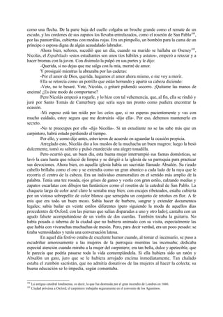 como una flecha. De la parte baja del cuello colgaba un broche grande como el remate de un
escudo, y los cordones de sus zapatos los llevaba entrelazados, como el rosetón de San Pablo104,
por las pantorrillas, cubiertas con medias rojas. Era un pimpollo, un bombón para la cama de un
príncipe o esposa digna de algún acaudalado labrador.
        Ahora bien, señores, sucedió que un día, cuando su marido se hallaba en Oseney105,
Nicolás, el Espabilado -estos estudiantes son unos tíos hábiles y astutos-, empezó a retozar y a
hacer bromas con la joven. Con disimulo la palpó en sus partes y le dijo:
        -Querida, si no dejas que me salga con la mía, moriré de amor.
        Y prosiguió mientras la abrazaba por las caderas:
        -Por el amor de Dios, querida, hagamos el amor ahora mismo, o me voy a morir.
        Ella se retorcía como un potrillo que están herrando y apartó su cabeza diciendo:
        -Vete, no te besaré. Vete, Nicolás, o gritaré pidiendo socorro. ¡Quítame las manos de
encima! ¿Es éste modo de comportarse?
        Pero Nicolás empezó a rogarle, y lo hizo con tal vehemencia, que, al fin, ella se rindió y
juró por Santo Tomás de Canterbury que sería suya tan pronto como pudiera encontrar la
ocasión.
        -Mi esposo está tan roído por los celos que, si no esperas pacientemente y vas con
mucho cuidado, estoy segura que me destruirás -dijo ella-. Por eso, debemos mantenerlo en
secreto.
        -No te preocupes por ello -dijo Nicolás-. Si un estudiante no se las sabe más que un
carpintero, habrá estado perdiendo el tiempo.
        Por ello, y como dije antes, estuvieron de acuerdo en aguardar la ocasión propicia.
        Arreglado esto, Nicolás dio a los muslos de la muchacha un buen magreo; luego la besó
dulcemente, tomó su salterio y pulsó enardecido una alegre tonadilla.
        Pero ocurrió que, un buen día, esta buena mujer interrumpió sus faenas domésticas, se
lavó la cara hasta que relució de limpia y se dirigió a la iglesia de su parroquia para practicar
sus devociones. Ahora bien, en aquella iglesia había un sacristán llamado Absalón. Su rizado
cabello brillaba como el oro y se extendía como un gran abanico a cada lado de la raya que le
recorría el centro de la cabeza. Era un individuo enamoradizo en el sentido más amplio de la
palabra. Tenía una tez rosada, ojos grises de ganso y vestía con gran estilo, calzando medias y
zapatos escarlatas con dibujos tan fantásticos como el rosetón de la catedral de San Pablo. La
chaqueta larga de color azul claro le sentaba muy bien: con encajes ribeteados, estaba cubierta
por un vistoso sobrepelliz de color blanco que semejaba un conjunto de retoños en flor. A fe
mía que era todo un buen mozo. Sabía hacer de barbero, sangrar y extender documentos
legales; sabía bailar en veinte estilos diferentes (pero siguiendo la moda de aquellos días
procedentes de Oxford, con las piernas que salían disparadas a uno y otro lado); cantaba con un
agudo falsete acompañándose de un violín de dos cuerdas. También tocaba la guitarra. No
había posada o taberna de la ciudad que no hubiera animado con su visita, especialmente las
que había con vivarachas muchachas de mesón. Pero, para decir verdad, era un poco pesado: se
tiraba ventosidades y tenía una conversación latosa.
        En aquel día festivo estaba de excelente humor cuando, al tomar el incensario, se puso a
escudriñar amorosamente a las mujeres de la parroquia mientras las incensaba; dedicaba
especial atención cuando miraba a la mujer del carpintero; era tan bella, dulce y apetecible, que
le parecía que podría pasarse toda la vida contemplándola. Si ella hubiera sido un ratón y
Absalón un gato, juro que se le hubiera arrojado encima inmediatamente. Tan chalado
estaba el zumbón sacristán, que no admitía donativos de las mujeres al hacer la colecta; su
buena educación se lo impedía, según comentaba.


104
      La antigua catedral londinense, es decir, la que fue destruida por el gran incendio de Londres en 1666.
105
      Ciudad próxima a Oxford; el carpintero trabajaba seguramente en el convento de los Agustinos.
 