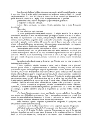 Aquella noche la Luna brillaba intensamente cuando Absalón cogió la guitarra para
ir a cortejar. Lleno de ardor, salió de su casa con mucho ánimo, hasta que llegó a la casa del
carpintero después del canto del gallo y se situó cerca de un ventanal que sobresalía de la
pared. Entonces cantó con voz baja y suave, acompañándose con su guitarra:
        Queridísima dama, escucha mi plegaria y apiádate de mí, por favor.
        El carpintero se despertó y le oyó.
        -Alison -dijo a su mujer-, ¿no oyes a Absalón cantando bajo el muro de nuestro
dormitorio?
        Ella replicó:
        -Sí, Juan; claro que oigo cada nota.
        Las cosas prosiguieron como podéis suponer. El alegre Absalón fue a cortejarla
diariamente, hasta que se puso tan desconsolado, que no podía dormir ni de día ni de noche.
Se peinó sus espesos rizos y se acicaló, cortejándola por intermediarios, y prometió que
sería su esclavo, le hacía gorgoritos como un ruiseñor y le enviaba vino, aguamiel, cerveza
especiada y pasteles recién salidos del homo; le ofreció dinero, pues ella vivía en una
ciudad en la que había cosas que comprar. Algunas pueden ser conquistadas con riquezas;
otras, a golpes, y otras, finalmente, con dulzura y habilidad.
        En una ocasión, para que ella contemplara su talento y versatilidad, hizo el papel de
Herodes en el escenario. Pero ¿de qué le sirvió todo eso? Tanto amaba ella a Nicolás, que
Absalón hubiera podido arrojarse al río; sólo recibía burlas por sus desvelos. Por lo que ella
convirtió a Absalón en un mono bufón y su devoción en chanza. He aquí un proverbio que
dice gran verdad: «Si quieres avanzar, acércate y disimula. Un amante ausente no satisface
su gula.»
        Ya podía Absalón fanfarronear y desvariar, que Nicolás, sólo por estar presente, lo
desbancaba sin esfuerzo.
        ¡Vamos, espabilado Nicolás, muestra tu valor y deja a Absalón con su gimoteo!
Sucedió que un sábado el carpintero tuvo que ir a Oseney. Nicolás y Alison convinieron
que idearían alguna estratagema para engañar al pobre esposo celoso, de modo que, si todo
salía bien, ella pudiera dormir toda la noche en sus brazos, como ambos deseaban. Sin decir
ni una palabra, Nicolás, que ya no podía esperar más, llevó silenciosamente a su aposento
suficiente comida y bebida para un día o dos. Entonces, Nicolás dijo a Álison que cuando
su esposo preguntara por él, ella le contestase que no le había visto en todo el día y que
ignoraba dónde podía hallarse; aunque creía que debía de haber caído enfermo, puesto que
cuando la criada fue a llamarle, él no había replicado, a pesar de las grandes voces que dio.
        Así, Nicolás se quedó en su aposento, callado, durante todo el sábado, comiendo,
durmiendo, o haciendo lo que le daba la gana hasta que anocheció. Era la noche del sábado
al domingo. El pobre carpintero empezó a preguntarse qué diablos podría ocurrirle a
Nicolás:
        -¡Por Santo Tomás, empiezo a temer que Nicolás no está nada bien! Espero, Dios
mío, que no haya fallecido repentinamente. Este es un mundo poco seguro, en verdad: hoy
mismo he presenciado cómo llevaban a la iglesia el cadáver de un hombre al que había
visto trabajando este lunes. Entonces dijo al muchacho que le servía.
        -Sube corriendo y grita a su puerta o golpéala con una piedra. Ve qué pasa y ven
enseguida a decirme qué es lo que hay.
        El muchacho subió decidido las escaleras y voceó y aporreó la puerta del aposento
        -¡Eh! ¿Qué hacéis, maese Nicolás? ¿Cómo podéis estar durmiendo todo el día?
        Pero no sirvió de nada. No hubo respuesta. Sin embargo, en uno de los paneles
inferiores descubrió un agujero, que servía de gatera, y dio un vistazo al interior. Al final
logró ver a Nicolás sentado muy tieso y con la boca abierta como si tuviera trastornado el
 