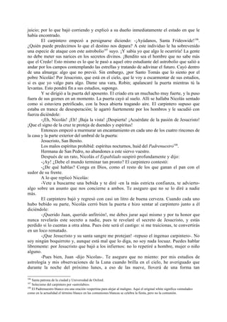 juicio; por lo que bajó corriendo y explicó a su dueño inmediatamente el estado en que le
había encontrado.
        El carpintero empezó a persignarse diciendo: -¡Ayúdanos, Santa Frideswide! 106.
¿Quién puede predecirnos lo que el destino nos depara? A este individuo le ha sobrevenido
una especie de ataque con este astrobolio107 suyo. ¡Y sabía yo que algo le ocurriría! La gente
no debe meter sus narices en los secretos divinos. ¡Bendito sea el hombre que no sabe más
que el Credo! Esto mismo es lo que le pasó a aquel otro estudiante del astrobolio que salió a
andar por los campos contemplando las estrellas y tratando de adivinar el futuro. Cayó dentro
de una almarga: algo que no previó. Sin embargo, ¡por Santo Tomás que lo siento por el
pobre Nicolás! Por Jesucristo, que está en el cielo, que le voy a escarmentar de sus estudios,
si es que yo valgo para algo. Dame una vara, Robin; apalancaré la puerta mientras tú la
levantas. Esto pondrá fin a sus estudios, supongo.
        Y se dirigió a la puerta del aposento. El criado era un muchacho muy fuerte, y la puso
fuera de sus goznes en un momento. La puerta cayó al suelo. Allí se hallaba Nicolás sentado
como si estuviera petrificado, con la boca abierta tragando aire. El carpintero supuso que
estaba en trance de desesperación; le agarró fuertemente por los hombros y le sacudió con
fuerza diciéndole:
        -¡Eh, Nicolás! ¡Eh! ¡Baja la vista! ¡Despierta! ¡Acuérdate de la pasión de Jesucristo!
¡Que el signo de la cruz te proteja de duendes y espíritus!
        Entonces empezó a murmurar un encantamiento en cada uno de los cuatro rincones de
la casa y la parte exterior del umbral de la puerta:
        Jesucristo, San Benito.
        Los malos espíritus prohibid: espíritus nocturnos, huid del Padrenuestro108.
        Hermana de San Pedro, no abandones a este siervo vuestro.
        Después de un rato, Nicolás el Espabilado suspiró profundamente y dijo:
        -¡Ay! ¿Debe el mundo terminar tan pronto? El carpintero contestó:
        -¿De qué hablas? Conga en Dios, como el resto de los que ganan el pan con el
sudor de su frente.
        A lo que replicó Nicolás:
        -Vete a buscarme una bebida y te diré -en la más estricta confianza, te advierto-
algo sobre un asunto que nos concierne a ambos. Te aseguro que no se lo diré a nadie
más.
        El carpintero bajó y regresó con casi un litro de buena cerveza. Cuando cada uno
hubo bebido su parte, Nicolás cerró bien la puerta e hizo sentar al carpintero junto a él
diciéndole:
        -¡Querido Juan, querido anfitrión!, me debes jurar aquí mismo y por tu honor que
nunca revelarás este secreto a nadie, pues te revelaré el secreto de Jesucristo, y estás
perdido si lo cuentas a otra alma. Pues éste será el castigo: si me traicionas, te convertirás
en un loco rematado.
        -¡Que Jesucristo y su santa sangre me protejan! -repuso el ingenuo carpintero-. No
soy ningún boquirroto y, aunque está mal que lo diga, no soy nada locuaz. Puedes hablar
libremente: por Jesucristo que bajó a los infiernos: no lo repetiré a hombre, mujer o niño
alguno.
        -Pues bien, Juan -dijo Nicolas-. Te aseguro que no miento: por mis estudios de
astrología y mis observaciones de la Luna cuando brilla en el cielo, he averiguado que
durante la noche del próximo lunes, a eso de las nueve, lloverá de una forma tan

106
    Santa patrona de la ciudad y Universidad de Oxford.
107
    Solecismo del carpintero por «astrolabio».
108
    El Padrenuestro blanco era una oración vespertina para alejar al maligno. Aquí el original white significa «simulado»
como en la actualidad el término blanco en las comuniones blancas se celebra la fiesta, pero no la comunión.
 