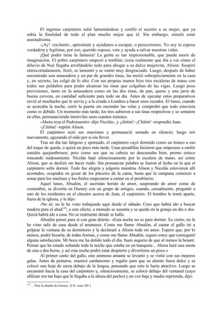 El ingenuo carpintero salió lamentándose y confió el secreto a su mujer, que ya
sabía la finalidad de todo el plan mucho mejor que él. Sin embargo, simuló estar
asustadísima.
        -¡Ay! -exclamó-, apresúrate y ayúdanos a escapar, o pereceremos. Yo soy tu esposa
verdadera y legítima; por eso, querido esposo, vete y ayuda a salvar nuestras vidas.
        ¡Qué poder tiene la fantasía! La gente es tan impresionable, que puede morir de
imaginación. El pobre carpintero empezó a temblar; creía realmente que iba a ver cómo el
diluvio de Noé llegaba arrollándolo todo para ahogar a su dulce mujercita, Alison. Suspiró
entrecortadamente, lloró, se lamentó y se sintió muy desgraciado. Luego, después de haber
encontrado una amasadora y un par de grandes tinas, las metió subrepticiamente en la casa
y, en secreto, las colgó de lo alto. Con sus propias manos hizo tres escaleras de mano con
todos sus peldaños para poder alcanzar las tinas que colgaban de las vigas. Luego puso
provisiones, tanto en la amasadera como en las dos tinas, de pan, queso y una jarra de
buena cerveza, en cantidad suficiente para todo un día. Antes de ejecutar estos preparativos
envió al muchacho que le servía y a la criada a Londres a hacer unos recados. El lunes, cuando
se acercaba la noche, cerró la puerta sin encender las velas y comprobó que todo estuviera
como es debido. Un momento más tarde, los tres subieron a sus tinas respectivas y se sentaron
en ellas, permaneciendo inmóviles unos cuantos minutos.
        -Ahora reza el Padrenuestro -dijo Nicolás-, y ¡chitón! -¡Chitón! -respondió Juan.
        -¡Chitón! -repitió Alison.
        El carpintero rezó sus oraciones y permaneció sentado en silencio; luego oró
nuevamente, aguzando el oído por si oía llover.
        Tras un día tan fatigoso y ajetreado, el carpintero cayó dormido como un tronco a eso
del toque de queda, o quizá un poco más tarde. Unas pesadillas hicieron que empezase a emitir
sonidos quejumbrosos; pero como sea que su cabeza no descansaba bien, pronto estuvo
roncando ruidosamente. Nicolás bajó silenciosamente por la escalera de mano, así como
Alison, que se deslizó sin hacer ruido. Sin pronunciar palabra se fueron al lecho en la que el
carpintero solía dormir. Todo fue alegría y jolgorio mientras Alison y Nicolás estuvieron allí
acostados, ocupados en gozar de los placeres de la cama, hasta que la campana comenzó a
sonar para los maitines y los frailes empezaron a cantar en el presbiterio.
        Aquel lunes, Absalón, el sacristán herido de amor, suspirando de amor como de
costumbre, se divertía en Oseney con un grupo de amigos, cuando, casualmente, preguntó a
uno de los residentes en el claustro acerca de Juan, el carpintero. El hombre le tomó aparte,
fuera de la iglesia, y le dijo:
        -No sé; no le he visto trabajando aquí desde el sábado. Creo que habrá ido a buscar
madera para el abad110; a este efecto, a menudo se ausenta y se queda en la granja un día o dos.
Quizá habrá ido a casa. No sé realmente dónde se halla.
        Absalón pensó para sí con gran deleite: «Esta noche no es para dormir. Es cierto; no le
he visto salir de casa desde el amanecer. Como me llamo Absalón, al cantar el gallo iré a
golpear la ventana de su dormitorio y le declararé a Alison todo mi amor. Espero que, por lo
menos, podré besarla; de todas formas, y como me llamo Absalón, seguro estoy que conseguiré
alguna satisfacción. Mi boca me ha dolido todo el día: buen augurio de que al menos la besaré.
Pensar que he estado soñando toda la noche que estaba en un banquete... Ahora haré una siesta
de una o dos horas, y así esta noche podré estar despierto y divertirme un poco.»
        Al primer canto del gallo, este animoso amante se levantó y se vistió con sus mejores
galas. Antes de peinarse, masticó cardamomo y regaliz para que su aliento fuera dulce y se
colocó una hoja de zarza debajo de la lengua, pensando que esto le haría atractivo. Luego se
encaminó hacia la casa del carpintero y, silenciosamente, se colocó debajo del ventanal (cuyo
alféizar era tan bajo que le llegaba a la altura del pecho) y en voz baja y medio reprimida, dijo:
110
      ... Para la abadía de Oseney. (Cfr. nota 105.)
 