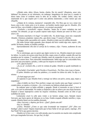 -¿Dónde estás, dulce Alison, bonita, chatita, flor de canela? ¡Despierta, amor mío,
háblame! No pienses en mi infortunio; sin embargo, languidezco de amor por ti, cuando te
deseo tanto como el cordento ansía la ubre de su madre. De verdad, cariño, estoy tan
enamorado de ti, que suspiro por ti como una paloma enamorada y como menos que una
chiquilla.
         -¡Aléjate de la ventana, mastuerzo! -respondió ella-. Por Dios que no vas a tener mis
besos; amo a otro -tonta sería si no le amase-, un hombre mucho mejor que tú: Absalón. ¡Por
amor de Dios, vete al diablo y déjame dormir, o te arrojaré una piedra!
         -¡Córcholis y recórcholis! -repuso Absalón-. Jamás fue el amor verdadero tan mal
recibido. No obstante, ya que no puedo esperar nada mejor, bésame por amor de Dios y por
amor a mí.
         -Prometes marcharte si lo hago? -le replicó ella. -Sí, desde luego, amor mío -respondió
Absalón. -Entonces, prepárate -repuso ella-, que ahora vengo. Y susurró a Nicolás:
         -No hagas ruido, que podrás reír a gusto. Absalón se dejó caer de rodillas diciendo:
         -De todas formas salgo ganando, pues después del beso vendrá algo más, espero. ¡Oh,
cariño! Sé buena, chatita; sé amable conmigo.
         Apresuradamente ella alzó el cerrojo de la ventana y dijo: -Vamos, acabemos de una
vez.
         Y añadió:
         -No te entretengas, que no quiero que algún vecino te vea. Absalón empezó por secarse
los labios. La noche era oscura como boca de lobo, negra como el carbón, cuando ella sacó las
posaderas por la ventana. Y sucedió que Absalón, antes de comprobar lo que era, dio a su culo
desnudo un sonoro beso. Pero retrocedió inmediatamente: había algo que no concordaba bien,
pues notó una cosa áspera y peluda, y sabía que las mujeres no tienen barba.
         -¡Uf! ¿Qué he hecho?
         -¡Ja, ja, ja! -exclamó ella, y cerró la ventana de golpe. Absalón se quedó meditando su
triste caso.
         -¡Una barba! ¡Una barba! -gritó Nicolás el Espabilado-. Por Dios, ésta sí que es buena.
         El pobre Absalón oyó todas las palabras y se mordió los labios de rabia. Se dijo a sí
mismo:
         -¡Te haré pagar por esto!
         ¡Si supierais lo que Absalón frotó y restregó sus labios con polvo, arena, paja, trapos y
raspaduras!
         -¡Que el diablo me lleve! Pero prefiero vengar este insulto antes que llegar a poseer la
ciudad entera -se repetía a sí mismo-. ¡Ay, si al menos me hubiera echado para atrás!
         Su ardiente amor se había enfriado y apagado. Desde el momento en que le besó el
culo, se le curó la enfermedad. No estaba ya dispuesto a dar un ochavo por una mujer hermosa.
Empezó a lanzar improperios contra las mujeres veleidosas, llorando como un niño al que
acababan de zurrar.
         Lentamente cruzó la calle para visitar a un herrero amigo suyo, llamado maese
Gervasio, que hacía aperos de labranza en su forja. Estaba ocupado afilando rastrillos y rejas,
cuando Absalón llamó con los nudillos diciendo:
         -Abre, Gervasio, y deprisa, por favor. -¿Qué? ¿Quién esta ahí?
         -Soy yo: Absalón.
         -¡Cómo, Ábsalón! ¿Cómo es que estás levantando tan temprano? ¿Eh? ¡Dios nos
bendiga! ¿Qué te pasa? Alguna mujerzuela que te hace bailar al son que quiere, supongo. ¡Por
San Nedo! Sé lo que quieres decirme.
         Absalón no le hizo caso y no soltó prenda, pues la cuestión era mucho más complicada
de lo que imaginaba Gervasio. Así que fue y le dijo:
 