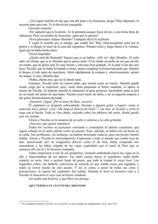 -¿Ves aquel rastrillo al rojo que está allí junto a la chimenea, amigo? Pues déjamelo; lo
necesito para una cosa. Te lo devolveré enseguida.
        Gervasio contestó:
        -Por supuesto que te lo presto. Te lo prestaría aunque fuese de oro, o una bolsa llena de
soberanos. Pero, en nombre de Jesucristo, ¿para qué lo quieres?
        -No te preocupes -repuso Absalón-. Cualquier día te lo explicaré.
        Y cogió el rastrillo por el mango, que estaba frío. Muy silenciosamente salió por la
puerta y se dirigió al muro de la casa del carpintero. Primero tosió y luego llamó a la ventana,
igual que lo había hecho antes.
        Alison respondió:
        -¿Quién está ahí llamando? Seguro que es un ladrón. -¡Oh, no! -dijo Absalón-. El cielo
sabe, mi chatita, que es tu Absalón que te quiere tanto. Te he traído un anillo de oro que me dio
mi madre, que en gloria esté. Es muy bonito y está muy bien grabado. Te lo daré si me das otro
beso. Nicolás, que se había levantado a orinar, pensó completar la broma haciendo que Absalón
le besase el culo antes de marcharse. Abrió rápidamente la ventana y, silenciosamente, asomó
las nalgas. A esto, Absalón dijo:
        -Habla, chatita mía, que no sé dónde estás.
        Entonces, Nicolás soltó un sonoro pedo, que resonó como un trueno. Absalón quedó
medio ciego por la explosion; pero, como tenía preparado el hierro candente, lo aplicó al
trasero de Nicolás. El ardiente rastrillo le chamuscó la parte posterior, haciéndole saltar la piel
en un ruedo del ancho de una mano. Nicolás creyó morir de dolor, y en su angustia empezó a
dar gritos frenéticamente diciendo:
        -¡Socorro! ¡Agua! ¡Por el amor de Dios, socorro!
        El carpintero se despertó sobresaltado. Oyendo a alguien gritar «¡Agua!» como si
estuviese loco, pensó: «¡Ay! Ahí llega el diluvio de Noé»111; sin más, se levantó y cortó la
soga con el hacha. Todo se vino abajo, cayendo sobre los tableros del suelo, donde quedó
casi sin sentido.
        Alison y Nicolás se levantaron de un salto y salieron a la calle gritando:
        -¡Socorro, que quiere matarnos!
        Todos los vecinos se acercaron corriendo a contemplar al atónito carpintero, que
seguía echado en el suelo, pálido como un muerto. Pues, además, se había roto un brazo en
la caída. Sus problemas, sin embargo, no habían terminado todavía, pues tan pronto intentó
hablar, Alison y Nicolás le interrumpieron. Explicaron a todo el mundo que estaba loco de
atar: aterrorizado por un imaginario diluvio como el de Noé, había comprado tres
amasaderas y las había colgado de las vigas, rogándoles por el amor de Dios que se
sentasen allí con él y le hiciesen compañía.
        Todos empezaron a reír de sus propósitos, mirando embobados hacia las vigas en lo
alto y chanceándose de sus apuros. Era inútil cuanto dijese el carpintero: nadie podía
tomarlo en serio. Juró y perjuró hasta tal punto, que toda la ciudad le creyó loco. Los
lugareños cultos, sin dudarlo, estuvieron de acuerdo en que estaba como una regadera, y
todos se rieron mucho de este asunto. Y así es cómo, a pesar de todos sus celos y
precauciones, la esposa del carpintero fue jodida, Absalón le besó su hermoso culo y a
Nicolás le marcaron el suyo con un hierro candente.
        Así acaba esta historia, y que Dios nos proteja.

            AQUÍ TERMINA EL CUENTO DEL MOLINERO




111
      En el original medieval, Nowelis, en vez de Noe, es otro ejemplo de malapropismo. (Cfr. nota 107.)
 