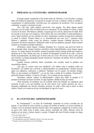 5.       PRÓLOGO AL CUENTO DEL ADMINISTRADOR

        El grupo aceptó complacido el divertido relato de Absalón y Listo Nicolás; y aunque
hubo diversidad de opiniones, la mayoría lo acogió con risas y chanzas. Nadie se enfadó, si
exceptuamos al administrador, Oswold, pues era carpintero de profesión. Con ira apenas
contenida, se quejó y murmuró un rato:
        -Por vida mía, ojalá pudiera devolverte esta jugada. Sin duda alguna podría
ofuscarte con mi relato. Pero la edad senil no es mezquina. Se ha acabado el verano, y llega
el turno al invierno. Mis blancos cabellos, al igual que mi corazón, denuncian mi edad. Pero
me sucede a mí lo que a los nísperos. Tales frutos sólo son comestibles si están pachuchos o
secos. Igual acontece con los entrados en años: maduramos cuando envejecemos; bailamos
si suena la música. Nuestro deseo se ve ensombrecido por una cruz 112; tenemos hojas
blancas y apéndice verde, como los puerros. Aunque nuestra vitalidad decrezca, no
carecemos de deseos lujuriosos. Hablamos sobre lo que no podemos ejecutar. Bajo nuestras
cenizas se esconden rescoldos ardientes.
        »Poseemos cuatro fuegos: vanidad, falsedad, ira y avaricia, que perviven hasta la
más avanzada edad. Aunque nuestros miembros estén imposibilitados, estos fuegos siguen
activos. Yo tengo dientes de potrillo, aunque ha pasado mucho tiempo desde que empecé a
disfrutar de la vida. Desde que nací, la muerte ha destapado el barril de la vida, y ésta ha
fluido incesantemente, de forma que el tonel está casi vacío. Mi arroyo vital ya sólo gotea
por el borde. La lengua halagadora puede rememorar «hazañas» de antaño. Pero la senectud
sólo tiene chochez.
        Cuando nuestro anfitrión hubo escuchado este exordio tomó la palabra con
mayestática realeza:
        -¿En qué se resume toda esta sabiduría? ¿En hablar toda la mañana sobre las
Escrituras? ¿El diablo que convierte a administradores en predicadores? ¿Podría hacerlo
igual con zapateros, marineros o médicos? Adelante con tu cuento. No pierdas tiempo.
Mira; ya que estamos en Deptford113, ya son las siete y media de la mañana. Greenwich114
patria de muchos rufianes, se divisa a lo lejos. Ya es tiempo de que empieces.
        -Escuchen, señores -replicó el administrador-: espero que nadie se quejará si le
propino al molinero un buen revolcón. Es algo legítimo: donde las dan, las toman.
        »Este borracho de molinero nos ha contado cómo fue burlado un carpintero para
tomarme el pelo a mí, que también soy de este oficio. Con vuestro permiso me voy a
desquitar empleando sus mismos términos groseros. Le pido a Dios que le parta su dura
cabeza. Puede ver la mota en mi ojo sin distinguir la viga en el suyo.




5.       EL CUENTO DEL ADMINISTRADOR

       En Trumpington115, no lejos de Cambridge, serpentea un arroyo cruzado por un
puente. A una ribera de esta corriente se yergue un molino en donde y os estoy contando la
verdad- vivió un molinero durante muchos años. Era orgulloso y pagado de sí mismo como
un pavo real; sabía tocar la gaita, cazar, pescar, remendar las redes, fabricar cazos de
madera en un torno y luchar cuerpo a cuerpo. Colgado del cinto llevaba siempre un largo
112
    Cfr. II Corintios XII: 7.
113
    A cuatro millas de Southwark.
114
    En esta población, próxima a Deptford, Chaucer vivió unos cinco años.
115
    Situado a unos tres kilómetros al sur de Cambridge
 