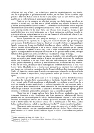 alfanje de hoja muy afilada, y en su faltriquera guardaba un puñal pequeño, muy bonito,
que era un peligro para el que se le acercaba. Además, en sus calzas llevaba oculto un largo
puñal de Sheffield. Calvo como el trasero de una mona y con una cara redonda de perro
pachón, era la perfecta figura de un matasiete de mercado.
         Nadie se atrevía a ponerle un solo dedo encima, pues había jurado que el que se
atreviera lo pagaría muy caro. Era, a decir verdad, un bribón muy taimado. Solía robar trigo
y harina. Se le apodaba Fanfarrón Simkin116. Tenía esposa de muy buena familia: su padre
era el sacerdote de la ciudad, quien para conseguir que Simkin la aceptase había tenido que
darle una importante dote. La mujer había sido educada en un colegio de monjas, lo que
para Simkin tenía gran importancia, pues, con el fin de mantener su posición de pequeño te-
rrateniente, dijo que no tomaría esposa, a menos que ésta estuviera bien educada y fuera virgen.
La mujer era orgullosa y lista como una urraca.
         Era un espectáculo ver a esta pareja en domingo: él la precedía por la calle con la
cabeza cubierta por una caperuza; ella le seguía, con un vestido de color rojo, que hacía juego
con las medias de él. Nadie osaba llamarla o dirigírsele sin decirle «Señora», ni a piropearla por
la calle, a menos que desease que Simkin le degollara con alfanje, cuchillo o daga (los celosos
siempre han sido sujetos peligrosos o, por lo menos, esto es lo que pretenden que sus esposas
crean). Como que su reputación no era muy clara, la mujer mantenía la gente a distancia (el
agua de las acequias hace lo mismo) con altivo desdén. Creía que se le debía respeto, tanto por
la familia de la que procedía como por haber sido educada en un colegio de monjas.
         Esta pareja había traído al mundo una hija, que frisaba los veinte años; hijo, sólo habían
tenido un arrapiezo que todavía estaba en la cuna, pues contaba seis meses. La muchacha
estaba bien desarrollada y era algo llenita; tenía una nariz respingona, ojos grises, anchas
nalgas, pechos empinados y redondos, y debo reconocer que su cabello era muy hermoso.
Como era tan bonita, el sacerdote de la ciudad pensaba nombrarla heredera de la casa y sus
tierras y ponía dificultades a que se casara, puesto que quería que hiciera un buen matrimonio
con alguien que perteneciese a una digna familia de rancio abolengo. Las riquezas de la Santa
Madre Iglesia debían caer en manos de alguien cuya sangre procedía de ella, por lo que él tenía
intención de honrar la sangre divina, aunque para ello tuviera que devorar a la Santa Madre
Iglesia.
         Por cierto, que mucha gente acudía a él con el trigo y la cebada de toda la comarca
circundante. En particular, había un gran colegio en Cambridge llamado King's Hall117, cuyo
trigo y cebada molía. Un día sucedió que su administrador cayó enfermo y pareció que iba a
morir sin remedio. A consecuencia de ello, el molinero empezó a robar cien veces más harina y
trigo que antes. Hasta entonces él se había contentado con una mesurada expoliación, pero
ahora era ya un ladrón a la descarada. El director se encolerizó y armó un zipizape, pero el
molinero no cedió ni un ápice; profirió amenazas y negó la acusación en redondo.
         Ahora bien, en el colegio del que hablo había dos jóvenes estudiantes, unos tipos
testarudos dispuestos a todo. Simplemente por deseo aventurero, solicitaron del director
permiso para ir a ver moler el grano del colegio. Estaban dispuestos a jugarse el cuello a que el
molinero no conseguiría robarles, por la fuerza o por fraude, ni media espuerta de trigo. Al
final, el director cedió y les dio permiso. Uno de ellos se llamaba Juan; el otro, Alano. Ambos
habían nacido en la misma ciudad, un lugar llamado Strotherl118, situado muy al norte del país.
         Alano cogió todas sus pertenencias y cargó un saco de grano sobre el caballo. Luego,
Juan y Alano partieron, cada uno con su buena espada y broquel al cinto. No necesitaron guía,
pues Juan conocía el camino. Cuando hubieron llegado al molino, echaron el saco de grano al
suelo.

116
    Simkin es diminutivo de Simón. (Cfr. Hechos VIII: 18.)
117
    Fundado por Eduardo III en 1337; con posterioridad se fusionó con el Trinity College.
118
    Población de Nurthumbria.
 