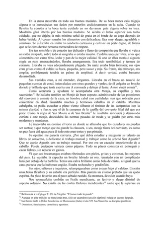 En la mesa mostraba en todo sus buenos modales. De su boca nunca caía migaja
alguna o se humedecían sus dedos por meterlos codiciosamente en la salsa. Cuando se
llevaba la comida a la boca tenía cuidado en no derramar gota alguna sobre su toca.
Mostraba gran interés por los buenos modales. Se secaba el labio superior con tanto
cuidado, que no dejaba la más mínima señal de grasa en el borde de su copa después de
haber bebido. Al comer tomaba los alimentos con delicadeza. Era muy alegre, agradable y
amistosa. Se esforzaba en imitar la conducta cortesana y cultivar un porte digno, de forma
que se le considerase persona merecedora de respeto.
        Era tan sensible y de corazón tan delicado y lleno de compasión que lloraba si veía a
un ratón atrapado, sobre todo si sangraba o estaba muerto. Cuidaba unos perrillos, a los que
alimentaba con carne frita, leche y pan de la mejor calidad. Si uno de ellos moría o alguien
cogía un palo amenazándolos, lloraba amargamente. Era todo sensibilidad y ternura de
corazón. Llevaba su toca adecuadamente plegada. Su nariz estaba bien formada; sus ojos
eran grises como el vidrio; su boca, pequeña, pero suave y roja. Su frente, sin embargo, era
amplia; posiblemente tendría un palmo de amplitud. A decir verdad, estaba bastante
desarrollada.
        Sus vestidos eran, a mi entender, elegantes. Llevaba en el brazo un rosario de
pequeñas cuentas de coral, intercaladas con otras grandes y verdes; de él colgaba un broche
dorado y brillante que tenía escrita una A coronada y debajo el lema: Amor vincit omnia15.
        Como secretaria y ayudante le acompañaba otra Monja, su capellán y tres
sacerdotes16. Se hallaba también un Monje de buen aspecto, administrador de las posesiones
del convento y amante de la caza; un hombre cabal con cualidades más que sobradas para
convertirse en abad. Guardaba muchos y hermosos caballos en el establo. Mientras
cabalgaba, se podía escuchar a pleno viento silbante el tintineo de las campanitas con la
misma claridad y fuerza que el de la campana de la capilla del convento filial del que era
prior. Como la regla de San Mauro o de San Benito 17 le resultaba anticuada y demasiado
estricta a este monje, descuidaba las normas pasadas de moda y se guiaba por otras más
modernas y mundanas.
        Le importaba un comino el texto en donde se afirmaba que los cazadores no pueden
ser santos; o que monje que no guarde la clausura, o sea, monje fuera del convento, es como
un pez fuera del agua; para él todo esto eran tortas y pan pintado.
        Su opinión me parecía correcta. ¿Por qué debía estudiar y malgastar su talento en
libros de convento, o dedicarse al trabajo manual y trabajar como lo ordenó San Agustín?
Que se quede Agustín con su trabajo manual. Por eso era un cazador empedernido de a
caballo. Poseía podencos veloces como pájaros. Todo su placer consistía en perseguir y
cazar liebres, sin reparar en gastos.
        Vi que sus bocamangas estaban ribeteadas con pieles, grises y costosas, las mejores
del país. Le sujetaba la capucha un broche labrado en oro, rematado con un complicado
lazo por debajo de la barbilla. Tenía una calva brillante como bola de cristal, al igual que la
cara; parecía que la hubieran ungido. Estaba rechoncho y gordinflón.
        Sus ojos, saltones e inquietos, relampagueaban como ascuas bajo el caldero. Llevaba
unas botas flexibles y su caballo era perfecto. Más parecía un vistoso prelado que un ajado
espíritu. Su plato favorito era el pavo cebado rustido. Su montura, de color castaño bayo.
        Nos acompañaba también un Fraile mendicante, un festivo y alegre distrital de
aspecto solemne. No existía en las cuatro Ordenes mendicantes18 nadie que le superase en


15
     Referencia a la Égloga X, 69, de Virgilio: “El amor todo lo puede”.
16
     Aunque en este prólogo se mencionan tres, sólo un sacerdote (sección séptima) relata un cuento después.
17
     San Benito fundó la Orden Benedictina en Montecasino (Italia) el año 529. San Mauro fue su discípulo predilecto.
18
     Dominicos, franciscanos, carmelitas y agustinos.
 