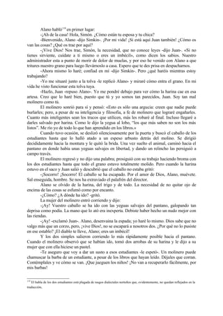 Alano habló119 en primer lugar:
         -¡Ah de la casa! Hola, Simón. ¿Cómo están tu esposa y tu chica?
         -Bienvenido, Alano -dijo Simkin-. ¡Por mi vida! ¡Si está aquí Juan también! ¿Cómo os
van las cosas? ¿Qué os trae por aquí?
         -¡Vive Dios! Nos trae, Simón, la necesidad, que no conoce leyes -dijo Juan-. «Si no
tienes sirviente, cuídate a ti mismo o eres un imbécil», como dicen los sabios. Nuestro
administrador esta a punto de morir de dolor de muelas, y por eso he venido con Alano a que
tritures nuestro grano para luego llevárnoslo a casa. Espero que te des prisa en despacharnos.
         -Ahora mismo lo haré; confiad en mí -dijo Simkin-. Pero ¿qué haréis mientras estoy
trabajando?
         -Yo me situaré junto a la tolva -le replicó Alano- y miraré cómo entra el grano. En mi
vida he visto funcionar esta tolva tuya.
         -Hazlo, Juan -repuso Alano-. Yo me pondré debajo para ver cómo la harina cae en esa
artesa. Creo que lo haré bien, puesto que tú y yo somos tan parecidos, Juan. Soy tan mal
molinero como tú.
         El molinero sonrió para sí y pensó: «Esto es sólo una argucia: creen que nadie puede
burlarles; pero, a pesar de su inteligencia y filosofia, a fe de molinero que lograré engañarles.
Cuanto más inteligentes sean los trucos que utilicen, más les robaré al final. Incluso llegaré a
darles salvado por harina. Como le dijo la yegua al lobo, “los que más saben no son los más
listos”. Me río yo de todo lo que han aprendido en los libros.»
         Cuando tuvo ocasión, se deslizó silenciosamente por la puerta y buscó el caballo de los
estudiantes hasta que lo halló atado a un espeso arbusto detrás del molino. Se dirigió
decididamente hacia la montura y le quitó la brida. Una vez suelto el animal, caminó hacia el
pantano en donde había unas yeguas salvajes en libertad, y dando un relincho las persiguió a
campo través.
         El molinero regresó y no dijo una palabra; prosiguió con su trabajo haciendo broma con
los dos estudiantes hasta que todo el grano estuvo totalmente molido. Pero cuando la harina
estuvo en el saco y Juan salió y descubrió que el caballo no estaba gritó:
         -¡Socorro! ¡Socorro! El caballo se ha escapado. Por el amor de Dios, Alano, muévete.
Sal enseguida, hombre. Se nos ha extraviado el palafrén del director.
         Alano se olvido de la harina, del trigo y de todo. La necesidad de no quitar ojo de
encima de las cosas se esfumó como por encanto.
         -¿Cómo? ¿A dónde ha ido? -gritó.
         La mujer del molinero entró corriendo y dijo:
         -¡Ay! Vuestro caballo se ha ido con las yeguas salvajes del pantano, galopando tan
deprisa como podía. La mano que lo ató era inexperta. Debiste haber hecho un nudo mejor con
las riendas.
         -¡Ay! -exclamó Juan-. Alano, desenvaina la espada; yo haré lo mismo. Dios sabe que no
valgo más que un corzo, pero, ¡vive Dios!, no se escapará a nosotros dos. ¿Por qué no lo pusiste
en ese establo? ¡El diablo te lleve, Alano; eres un imbécil!
         Y los dos simples salieron corriendo lo más rápidamente posible hacia el pantano.
Cuando el molinero observó que se habían ido, tomó dos arrobas de su harina y le dijo a su
mujer que con ella hiciese un pastel.
         -Te aseguro que voy a dar un susto a esos estudiantes -le espetó-. Un molinero puede
chamuscar la barba de un estudiante, a pesar de los libros que hayan leído. Déjales que corran.
Contémplales y ve cómo se van. ¡Que jueguen los niños! ¡No van a recuperarlo fácilmente, por
mis barbas!

119
   El habla de los dos estudiantes está plagada de rasgos dialectales norteños que, evidentemente, no quedan reflejados en la
traducción.
 
