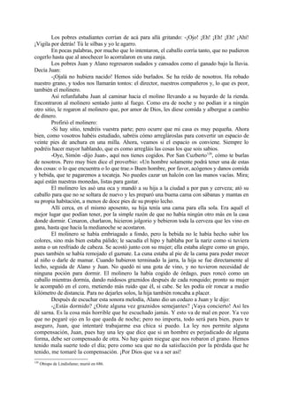 Los pobres estudiantes corrían de acá para allá gritando: -¡Ojo! ¡Eh! ¡Eh! ¡Eh! ¡Ahí!
¡Vigila por detrás! Tú le silbas y yo le agarro.
         En pocas palabras, por mucho que lo intentaron, el caballo corría tanto, que no pudieron
cogerlo hasta que al anochecer lo acorralaron en una zanja.
         Los pobres Juan y Alano regresaron sudados y cansados como el ganado bajo la lluvia.
Decía Juan:
         -¡Ojalá no hubiera nacido! Hemos sido burlados. Se ha reído de nosotros. Ha robado
nuestro grano, y todos nos llamarán tontos: el director, nuestros compañeros y, lo que es peor,
también el molinero.
         Así refunfuñaba Juan al caminar hacia el molino llevando a su bayardo de la rienda.
Encontraron al molinero sentado junto al fuego. Como era de noche y no podían ir a ningún
otro sitio, le rogaron al molinero que, por amor de Dios, les diese comida y albergue a cambio
de dinero.
         Profirió el molinero:
         -Si hay sitio, tendréis vuestra parte; pero ocurre que mi casa es muy pequeña. Ahora
bien, como vosotros habéis estudiado, sabréis cómo arreglároslas para convertir un espacio de
veinte pies de anchura en una milla. Ahora, veamos si el espacio os conviene. Siempre lo
podréis hacer mayor hablando, que es como arregláis las cosas los que sois sabios.
         -Oye, Simón -dijo Juan-, aquí nos tienes cogidos. Por San Cuzberto120, cómo te burlas
de nosotros. Pero muy bien dice el proverbio: «Un hombre solamente podrá tener una de estas
dos cosas: o lo que encuentra o lo que trae.» Buen hombre, por favor, acógenos y danos comida
y bebida, que te pagaremos a tocateja. No puedes cazar un halcón con las manos vacías. Mira;
aquí están nuestras monedas, listas para gastar.
         El molinero les asó una oca y mandó a su hija a la ciudad a por pan y cerveza; ató su
caballo para que no se soltara de nuevo y les preparó una buena cama con sábanas y mantas en
su propia habitación, a menos de doce pies de su propio lecho.
         Allí cerca, en el mismo aposento, su hija tenía una cama para ella sola. Era aquél el
mejor lugar que podían tener, por la simple razón de que no había ningún otro más en la casa
donde dormir. Cenaron, charlaron, hicieron jolgorio y bebieron toda la cerveza que les vino en
gana, hasta que hacia la medianoche se acostaron.
         El molinero se había embriagado a fondo, pero la bebida no le había hecho subir los
colores, sino más bien estaba pálido; le sacudía el hipo y hablaba por la nariz como si tuviera
asma o un resfriado de cabeza. Se acostó junto con su mujer; ella estaba alegre como un grajo,
pues también se había remojado el gaznate. La cuna estaba al pie de la cama para poder mecer
al niño o darle de mamar. Cuando hubieron terminado la jarra, la hija se fue directamente al
lecho, seguida de Alano y Juan. No quedó ni una gota de vino, y no tuvieron necesidad de
ninguna poción para dormir. El molinero la había cogido de órdago, pues roncó como un
caballo mientras dormía, dando ruidosos graznidos después de cada ronquido; pronto su mujer
le acompañó en el coro, metiendo más ruido que él, si cabe. Se les podía oír roncar a medio
kilómetro de distancia. Para no dejarles solos, la hija también roncaba a placer.
         Después de escuchar esta sonora melodía, Alano dio un codazo a Juan y le dijo:
         -¿Estás dormido? ¿Oíste alguna vez graznidos semejantes? ¡Vaya concierto! Así les
dé sarna. Es la cosa más horrible que he escuchado jamás. Y esto va de mal en peor. Ya veo
que no pegaré ojo en lo que queda de noche; pero no importa, todo será para bien, pues te
aseguro, Juan, que intentaré trabajarme esa chica si puedo. La ley nos permite alguna
compensación, Juan, pues hay una ley que dice que si un hombre es perjudicado de alguna
forma, debe ser compensado de otra. No hay quien niegue que nos robaron el grano. Hemos
tenido mala suerte todo el día; pero como sea que no da satisfacción por la pérdida que he
tenido, me tomaré la compensación. ¡Por Dios que va a ser así!
120
      Obispo de Lindisfame; murió en 686.
 