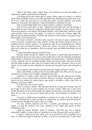-Mira lo que haces, Alano -repuso Juan-. Ese molinero es un tipo de cuidado, y si
despierta de repente, puede darnos un disgusto.
        -Una pulga me da mas miedo que él -repuso Alano, quien se levantó y se deslizó
hasta donde se hallaba la chica, que estaba profundamente dormida panza arriba, pero cuan-
do lo vio, estaba tan cerca que era ya tarde para gritar. En otras palabras, que pronto
llegaron a un acuerdo. Pero dejemos a Alano divirtiéndose y hablemos de Juan.
        Juan se quedó donde estaba unos cuantos minutos y empezó a lamentarse.
        -¡No le veo la diversión! -se dijo-. Solamente puedo decir que me han tomado el
pelo a fondo sin que, como mi compañero, obtenga algo a cambio. El, por lo menos, tiene a
la hija del molinero en sus brazos. Ha probado fortuna y le ha salido bien, mientras yo sigo
aquí acostado como un saco de patatas. Y cuando se cuente esta aventura algún día,
parecerá que he estado haciendo el imbécil. Me acercaré a tomar fortuna y ¡que pase lo que
Dios quiera!, como suele decirse.
        Por lo que se levantó y, sin hacer ruido, se acercó a la cuna, la cogió y sigilosamente
la llevó al pie de su propia cama. Poco después, la mujer del molinero dejó de roncar y se
despertó. Se fue a orinar, regresó y no encontró la cuna. En la oscuridad buscó a tientas
aquí y allá, pero no la pudo localizar. «¡Dios mío! -pensó-. Por poco me equivoco y me
meto en la cama de los estudiantes. Dios me proteja, pues me habría encontrado con un
buen lío.»
        Y siguió buscando hasta que localizó la cuna.
        Entonces siguió tocando los objetos con las manos a tientas hasta que encontró la
cama, pensando que era la suya, pues la cuna estaba junto a ella. No sabiendo exactamente
dónde estaba, se introdujo en el lecho del estudiante. Se quedó quieta y se hubiese dormido
si Juan, cobrando vida, no se hubiera echado encima de la buena mujer. Ésta pasó el mejor
rato que había gozado en años, pues él la trajinó como un loco, entrando a por uvas con
fuerza. Así fue cómo los dos estudiantes lo pasaron tan ricamente hasta bien avanzado el
alba.
        Por la mañana, Alano empezó a cansarse de tanto trabajo nocturno y susurró:
        Adiós, dulce Molly; ya llega el día; no me puedo quedar más. Pero, por mi vida, que
mientras viva y respire seré tu hombre, dondequiera que esté.
        -Entonces ve, cariño, y adiós -dijo ella-; pero te diré una cosa antes de irte: cuando
os marchéis a casa, al pasar frente al molino, detrás de la puerta, encontraréis un pastel
hecho con dos arrobas de vuestra harina, que ayudé a mi padre a robar. ¡Que Dios te
bendiga y te proteja, cariño!
        Y al decir esto casi se puso a llorar.
        Alano se levantó y pensó: «Me deslizaré dentro de la cama de mi amigo antes de
que rompa el día.» Pero su mano tropezó con la cuna y pensó: «Dios mío, sí que estoy
errado. Mi cabeza me da vueltas después del trabajo de esta noche, y por esto no sé caminar
recto. Por la cuna, veo que me he equivocado de ruta. Aquí duermen el molinero y su
mujer.»
        Así quiso el diablo que el estudiante se metiera en la cama en la que dormía el
molinero. Pensando que se metía al lado de su amigo Juan, se colocó al lado del molinero,
le echó el brazo alrededor del cuello y dijo en voz baja:
        -Tú, Juan, imbécil, despierta, por Dios, y escucha, ¡por Santiago! Esta noche he
jodido a la hija del molinero tres veces, mientras tú has estado aquí hecho un flan,
temblando de frío.
        -¿Qué has hecho, bandido? -gritó el molinero-. ¡Por Dios que voy a matarte,
mequetrefe, traidor! ¿Cómo te atreves a deshonrar a mi hija, ella que es de cuna tan noble?
        Y agarró a Alano por la nuez, quien a su vez se revolvió y le dio un puñetazo en la
nariz. Un chorro de sangre le bajó por el pecho, y los dos se revolcaron por el suelo como
 
