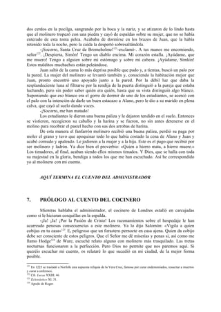 dos cerdos en la pocilga, sangrando por la boca y la nariz, y se atizaron de lo lindo hasta
que el molinero tropezó con una piedra y cayó de espaldas sobre su mujer, que no se había
enterado de esta tonta pelea. Acababa de dormirse en los brazos de Juan, que la había
retenido toda la noche, pero la caída la despertó sobresaltándola.
         -¡Socorro, Santa Cruz de Bromeholme!121-exclamó-. A tus manos me encomiendo,
      122
señor . ¡Despierta, Simón! Tengo un diablo encima. Mi corazón estalla. ¡Ayúdame, que
me muero! Tengo a alguien sobre mi estómago y sobre mi cabeza. ¡Ayúdame, Simkin!
Estos malditos muchachos están peleándose.
         Juan saltó de la cama lo más deprisa posible que pudo y, a tientas, buscó un palo por
la pared. La mujer del molinero se levantó también y, conociendo la habitación mejor que
Juan, pronto encontró uno apoyado junto a la pared. Por la débil luz que daba la
resplandeciente luna al filtrarse por la rendija de la puerta distinguió a la pareja que estaba
luchando, pero sin poder saber quién era quién, hasta que su vista distinguió algo blanco.
Suponiendo que eso blanco era el gorro de dormir de uno de los estudiantes, se acercó con
el palo con la intención de darle un buen estacazo a Alano, pero le dio a su marido en plena
calva, que cayó al suelo dando voces.
         -¡Socorro, me han matado!
         Los estudiantes le dieron una buena paliza y le dejaron tendido en el suelo. Entonces
se vistieron, recogieron su caballo y la harina y se fueron, no sin antes detenerse en el
molino para recobrar el pastel hecho con sus dos arrobas de harina.
         De esta manera el fanfarrón molinero recibió una buena paliza, perdió su paga por
moler el grano y tuvo que apoquinar todo lo que había costado la cena de Alano y Juan y
acabó cornudo y apaleado. Le jodieron a la mujer y a la hija. Este es el pago que recibió por
ser molinero y ladrón. Ya dice bien el proverbio: «Quien a hierro mata, a hierro muere.»
Los timadores, al final, acaban siendo ellos mismos timados. Y Dios, que se halla con toda
su majestad en la gloria, bendiga a todos los que me han escuchado. Así he correspondido
yo al molinero con mi cuento.


         AQUÍ TERMINA EL CUENTO DEL ADMINISTRADOR




7.       PRÓLOGO AL CUENTO DEL COCINERO

       Mientras hablaba el administrador, el cocinero de Londres estalló en carcajadas
como si le hicieran cosquillas en la espalda.
       -¡Ja! ¡Ja! ¡Por la Pasión de Cristo! Los razonamientos sobre el hospedaje le han
acarreado penosas consecuencias a este molinero. Ya lo dijo Salomón: «Vigila a quien
cobijas en tu casa»123. Es peligroso que un forastero pernocte en casa ajena. Quien da cobijo
debe ser consciente de estos peligros. Que el Señor me dé miserias y penas si, así como me
llamo Hodge124 de Ware, escuché relato alguno con molinero más trasquilado. Las tretas
nocturnas funcionaron a la perfección. Pero Dios no permite que nos paremos aquí. Si
queréis escuchar mi cuento, os relataré lo que sucedió en mi ciudad, de la mejor forma
posible.

121
    En 1223 se trasladó a Norfolk esta supuesta reliquia de la Vera Cruz, famosa por curar endemoniados, resucitar a muertos
y curar a enfermos.
122
    Cfr. Lucas XXIII: 46
123
    Eclesiástico Xl: 31.
124
    Apodo de Roger.
 