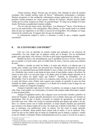 -Tienes permiso, Roger. Procura que sea bueno. Has rebajado la salsa de muchos
estofados. Has vendido muchos Jacks de Dover 125 doblemente recalentados y enfriados.
Muchos peregrinos te han maldecido sobremanera porque padecieron los efectos de tus
perejiles cuando probaron tus viejos gansos rellenos de rastrojos. Muchas moscas andan
sueltas por tu cocina. Empieza tu relato, mi querido Roger. Te ruego no te enfades si te tomo
el pelo. De broma, se pueden decir muchas verdades.
         -Por mi vida que tienes razón -dijo Roger-. Los flamencos126 dicen: «Una broma en
serio es una mala broma.» Por consiguiente, Harry Bailey, no des rienda suelta a tu enfado
antes de que nos separemos si mi relato es acerca de un hospedero. Sin embargo, no tengo
intención de contarlo aún. Te pagaré antes de que nos despidamos.
         A continuación empezó a reírse y a bromear y contó lo que a renglón seguido
escucharéis.




8.          EL CUENTO DEL COCINERO127

        Una vez vivía un aprendiz en nuestra ciudad que trabajaba en un comercio de
comestibles. Era más alegre que un jilguero suelto por el bosque. Era un muchachote
guapo, pero algo bajito, muy moreno y llevaba su pelo negro elegantemente peinado.
        Bailaba tan bien y tan animadamente, que le apodaban Jaranero Perkin. Toda chica
que se juntaba a él tenía suerte, pues él estaba lleno de amor y lascivia como una colmena
de miel.
        Bailaba y cantaba en todas las bodas y le tenía más afición a la taberna que a la
tienda, pues siempre que había una procesión por Cheapside salía disparado de la tienda
tras ella y no regresaba hasta que había bailado lo suyo y había visto todo lo que había que
ver. Alrededor suyo reunió a una banda de tipos como él, para bailar, cantar y divertirse. Se
reunía en una calle o en otra para jugar a los dados; pues no había ningún aprendiz en la
ciudad que echase los dados mejor que Perkin128. Además, de hurtadillas, era un
derrochador. Esto lo descubrió su amo a sus expensas, pues muchas veces se encontró con
el cajón del dinero vacío. Podéis estar seguros que cuando un aprendiz lo pasa tan bien
echando los dados, jugando y con mujeres, es el dueño de la tienda el que lo paga con sus
caudales, aunque no comparta el jolgorio.
        Aunque el aprendiz sepa tocar el violín y la guitarra, sus juergas y juego los paga el
robo. Pues, como podéis ver, la honradez y la buena vida siempre andan disociados, cuando
se trata de gente pobre.
        Aunque le regañaban noche y día y algunas veces era llevado a bombo y platillo a la
cárcel de Newgate, el alegre aprendiz permaneció con su dueño, hasta que casi terminó su
aprendizaje. Pero un día, el dueño, revisando su contrato de aprendizaje, se acordó del
proverbio que reza: «Más vale arrojar la manzana podrida que dejarla que pudra a las de-
más.» Lo mismo ocurre con el criado protestón: es mejor dejarle marchar que permitirle
que estropee a los demás criados de la casa. De modo que el dueño le dejó libre y le ordenó
que se marchara, con maldiciones sobre su cabeza. Así fue cómo el alegre aprendiz
consiguió su libertad. Ahora podría hacer jarana toda la noche, si así le apetecía. Pero,
como sea que no hay ladrón que no tenga un compinche que le empuje a saquear y estafar
al que ha robado o estrujado, Perkin inmediatamente envió su cama y el resto de su ajuar a
125
      Pasteles recocidos.
126
      Numerosos flamencos vivían en Londres y otras ciudades. La propia esposa de Chaucer era de origen flamenco.
127
      Lafuente de inspiración de este cuento, del que solamente se conserva un fragmento, no ha sido localizada.
128
      Diminutivo de Peter.
 
