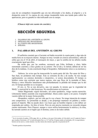 casa de un compañero inseparable que era tan aficionado a los dados, al jolgorio y a la
disipación como él. La esposa de este amigo inseparable tenía una tienda para cubrir las
apariencias, pero se ganaba la vida traficando con su cuerpo.


            (Chaucer dejó este cuento sin concluir.)



            SECCIÓN SEGUNDA
       1.   PALABRAS DEL ANFITRIÓN AL GRUPO.
       2.   PRÓLOGO DEL MAGISTRADO.
       3.   EL CUENTO DEL MAGISTRADO.
       4.   EPÍLOGO.


1.          PALABRAS DEL ANFITRIÓN AL GRUPO

         El anfitrión constató que el luciente sol había recorrido la cuarta parte y algo más de
media hora en su trayecto diurno. Aunque no muy versado en ciencia astronómica, sabía de
sobra que era el 18 de abril, el mensajero de mayo, y que la sombra de los árboles medía
exactamente igual que ellos.
         De modo que, por las sombras, reconoció que Febo, brillante y claro, había
remontado cuarenta y cinco grados en su carrera1. Por el día y la latitud, debían de ser las
diez de la mañana. A esta conclusión llegó el hospedero. Súbitamente retuvo a su montura y
dijo:
         -Señores, les aviso que ha transcurrido la cuarta parte del día. Por amor de Dios y
San Juan, no perdamos más tiempo. Éste se consume de día y de noche. Se nos escapa
sigilosamente -ya estemos dormidos o despiertos-, si somos descuidados. El tiempo es
huidizo como una corriente que nunca regresa, sino que fluye de la montaña al llano.
Séneca y otros filósofos lamentaron más profundamente la pérdida del tiempo que la del
oro. El tiempo perdido no se recupera.
         El oro, sí. No se nos devuelve, una vez pasado, lo mismo que la virginidad de
       2
Molly , a merced de la vida licenciosa. No encallezcamos en la pereza.
         -Señor Magistrado -siguió diciendo-, tal como quedamos, venga vuestra narración.
Libremente habéis asumido esta responsabilidad. Ahora estáis sujeto a mi juicio. Cumplid
vuestro deber de la mejor forma posible.
         -Hospedero -replicó-, por mi vida que lo voy a hacer. No tengo intención de romper
este compromiso. Lo prometido es deuda, y me propongo mantener mi palabra y reinte-
graros el importe. Más no puedo decir. Las leyes que un hombre impone a otro deben ser
respetadas por ambos. Así dice el texto. Pero en este preciso momento no recuerdo ningun
cuento interesante. Pero Chaucer, aunque a veces utiliza horteramente la métrica y la rima,
ha narrado cuentos en el inglés que él domina, como es de todos sabido.


1
 En el Astrolabio (Londres, 1870), págs. 68 y ss., de Brae, se lee que el Sol estaba -el 18 de abril- en el 6° grado de Tauro y
que cruzaba el horizonte a 22° al norte del punto Este o a 112° del Sur. El punto medio se localizaba a 56', su equivalencia
horaria era las nueve y veinte minutos. Las diez menos dos minutos equivale a la posición de 45°.

2
    Nombre genérico de prostituta.
 