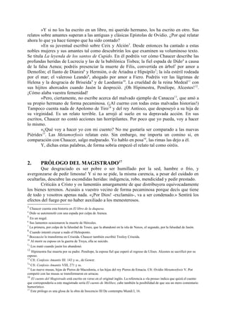 »Y si no los ha escrito en un libro, mi querido hermano, los ha escrito en otro. Sus
relatos sobre amantes superan a las antiguas y clásicas Epístolas de Ovidio. ¿Por qué relatar
ahora lo que ya hace tiempo que ha sido contado?
        »En su juventud escribió sobre Ceix y Alción 3. Desde entonces ha cantado a estas
nobles mujeres y sus amantes tal como descubrirán los que examinen su voluminoso texto.
Se titula La leyenda de los santos de Cupido. En él podréis ver cómo Chaucer describe las
profundas heridas de Lucrecia y las de la babilónica Tisbea; la fiel espada de Dido4 a causa
de la falsa Aenea; podréis presenciar la muerte de Filis, convertida en árbol5 por amor a
Demofón; el llanto de Dianira6 y Hermión, o de Áriadna e Hipsípilo7; la isla estéril rodeada
por el mar; el valeroso Leando8, ahogado por amor a Fiero. Podréis ver las lágrimas de
Helena y la desgracia de Briseida9 y de Laodamia10. La crueldad de la reina Medeal11 con
sus hijitos ahorcados cuando Jasón la despreció. ¡Oh Hipimestra, Penélope, Alcestes! 12.
¡Cómo alaba vuestra femenidad!
        »Pero, ciertamente, no escribe acerca del malvado ejemplo de Canacea 13, que amó a
su propio hermano de forma pecaminosa. (¡Al cuerno con todas estas malvadas historias!)
Tampoco cuenta nada de Apolomo de Tiro14 y del rey Antíoco, que desposeyó a su hija de
su virginidad. Es un relato terrible. La arrojó al suelo en su depravada acción. En sus
escritos, Chaucer no contó acciones tan horripilantes. Por poco que yo pueda, voy a hacer
lo mismo.
        »¿Qué voy a hacer yo con mi cuento? No me gustaría ser comparado a las nuevas
Piérides15. Las Metamorfosis relatan esto. Sin embargo, me importa un comino si, en
comparación con Chaucer, salgo malparado. Yo hablo en posa16, las rimas las dejo a él.
        Y, dichas estas palabras, de forma sobria empezó el relato tal como oiréis.


2.       PRÓLOGO DEL MAGISTRADO17
       Que desgraciado es ser pobre o ser humillado por la sed, hambre o frío, y
avergonzarse de pedir limosna! Y si no se pide, la misma carencia, a pesar del cuidado en
ocultarlas, descubre las escondidas heridas: indigencia, robo, mendicidad y pedir prestado.
       Criticáis a Cristo y os lamentáis amargamente de que distribuyera equivocadamente
los bienes terrenos. Acusáis a vuestro vecino de forma pecaminosa porque decís que tiene
de todo y vosotros apenas nada. «¡Por Dios! -exclamáis-, va a ser condenado.» Sentirá los
efectos del fuego por no haber auxiliado a los menesterosos.
3
   Chaucer cuenta esta historia en El libro de la duquesa.
4
  Dido se autoinmoló con una espada por culpa de Atenea.
5
   En un nogal.
6
  Sus lamentos ocasionaron la muerte de Hércules.
7
  La primera, por culpa de la falsedad de Teseo, que la abandonó en la isla de Naxos, el segundo, por la falsedad de Jasón.
8
   Cuando intentó cruzar a nado el Helesponto.
9
  Boccaccio lo transforma en Criseida. Chaucer también escribió Troiloy Criseida.
10
   Al morir su esposo en la guerra de Troya, ella se suicido.
11
   Los mató cuando jasón los abandonó.
12
   Hipimestra fue muerta por su padre. Penélope, la esposa fiel que esperó el regreso de Ulises. Alcestes se sacrificó por su
esposo.
13
   Cfr. Confesio Amantis III: 143 y ss., de Gower.
14
   Cfr. Confesio Amantis VIII, 271 y ss.
15
   Las nueve musas, hijas de Pieros de Macedonia, o las hijas del rey Pieros de Emacia. Cfr. Ovidio Metamorfosis V. Por
competir con las musas se transformaron en urracas.
16
   El cuento del Magistrado está escrito en verso en el original inglés. La referencia a «la prosa» indica que quizá el cuento
que correspondería a este magistrado sería El cuento de Melibeo; cabe también la posibilidad de que sea un mero comentario
humorístico.
17
   Este prólogo es una glosa de la obra de Inocencio III De contemptu Mundi I, 16.
 