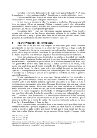 Escuchad el proverbio de los sabios: «Es mejor morir que ser indigente» 18. «A causa
de su pobreza, el vecino será despreciado»19. Despídete de la consideración si eres pobre.
       Considera también esta frase de los sabios: «Los días de los hombres menesterosos
son malvados»20. Procura, pues, no llegar a esta situación.
       Si eres pobre, tu hermano te odia. Tus amigos se escabullen. ¡Qué desgracia! ¡Oh
ricos mercaderes! ¡Llenos de riquezas! ¡Nobles y prudentes gentes! ¡Sois afortunados!
Vuestras bolsas no están repletas de dobles ases, sino con un cinco-seis que os convierte en
ganadores21. La Navidad os dará pretexto para bailar.
       Escudriñáis tierra y mar para incrementar vuestras ganancias. Como hombres
sagaces, sois sabedores de las diversas situaciones políticas de los vecinos. Facilitáis
noticias acerca de la paz y la guerra. Si no fuese por un mercader, ahora no tendría cuento
que contar. Recuerdo el que me refirió hace mucho tiempo. Decía así:

3.       EL CUENTO DEL MAGISTRADO22
        Habia una vez en Siria una rica compañía de mercaderes, gente sobria y honrada,
que exportaba sus especias, paño de oro y satenes de vivos colores, a lo largo y ancho del
mundo. Tan original y barata era su mercancía, que todos estaban dispuestos a venderles
género y hacer negocio con ellos. Sucedió un día que algunos de los mercaderes decidieron
ir a Roma, alojándose en el barrio que les pareció más conveniente para sus menesteres.
        Estos mercaderes pasaron una temporada a sus anchas en la ciudad, pero sucedió
que llegó a oídos de cada uno de ellos noticia de la excelente fama de la hija del emperador,
doña Constanza. La información que recibieron decía: «Nuestro emperador en Roma, cuya
vida guarde Dios muchos años, tiene una hija; si sumas su bondad a su belleza, no ha
habido otra igual desde que el mundo es mundo. Que Dios proteja su honor; merece ser
reina de toda Europa. En ella hay gran belleza sin vanidad, juventud sin desenfreno ni
capricho; la virtud guía todas sus acciones; con su humildad pone freno a toda arrogancia;
es el espejo de la cortesía; su corazón es un ejemplo de santidad y su mano es generosa
repartiendo caridad.»
        Y toda esta información era tan veraz como Dios es verdadero. Pero volviendo a la
historia que estaba relatando, cuando los mercaderes acabaron de cargar sus barcos y
hubieron visto a esta bendita doncella, regresaron satisfechos a su hogar en Siria y
prosiguieron con sus negocios como antes. No puedo deciros nada más, sino que vivieron
prósperamente para siempre. Ahora bien, ocurría que estos mercaderes se hallaban en
buenas relaciones con el sultán de Siria, por lo que siempre que regresaban de un país
extraño, él los recibía con generosa hospitalidad y les interrogaba sobre los diversos países
para estar bien informado de todas las maravillas y portentos que pudieran haber visto y
oído. Y, entre otras cosas, los mercaderes le hablaron particularmente de doña Constanza y
le facilitaron una explicación circunstanciada de su gran valía con tal seriedad, que su
imagen se apoderó de la mente del sultán y le obsesionó totalmente hasta que su único
deseo fue el de amarla hasta el fin de sus días.
        Quizá estaba escrito en las estrellas desde su nacimiento -aquel gran libro al que los
hombres llaman cielo- que sería desgraciado y moriría de amor. Pues en las estrellas está
escrita la muerte de cada hombre, con mayor claridad que si fuese cristal, para los que
saben leer en ellas. Muchos años antes de que naciesen Héctor, Aquiles, Pompeyo y Julio
18
   Cfr. Eclesiástico XL: 28.
19
   Cfr. Proverbios XIV: 20.
20
   Cfr. Proverbios XV: 15
21
   En este juego de azar se pierde al sacar dos ases o dos seises. Se gana si se obtiene el mismo número que se ha nombrado
al principio, o es superior a él; si no sale, sigue jugando hasta que sale uno de los números perdedores.
22
   Esta narración está basada en Les Chronicles (1334), de Nicolás Trevet.
 