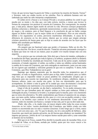 César, de que tuviese lugar la guerra de Tebas y ocurrieran las muertes de Sansón, Turnus23
y Sócrates, todo eso estaba escrito en las estrellas. Pero la sabiduría humana está tan
embotada que nadie las sabe interpretar completamente.
        El sultán envió a buscar a su Consejo Privado y en pocas palabras les contó lo que
pasaba por su mente y les dijo que, con toda certeza, moriría, a menos que tuviese la
fortuna de conquistar con presteza el corazón de Constanza. Por consiguiente, les encargó
que, a toda prisa, ideasen algún medio de salvarle la vida. Diversos consejos propusieron
distintas soluciones y debatieron, aportando numerosísimas y sutiles sugerencias. Hablaron
de magia y de conjuros, pero al final llegaron a la conclusión de que no había ventaja
alguna en dichos medios y que la mejor salida era el matrimonio. Pero en esta solución,
debido a los argumentos en contra, previeron muchísimas dificultades. A causa de la
diferencia de creencias en los dos países, dijeron que no creían que ningún príncipe
cristiano permitiría de buena gana que su hija se casara de acuerdo con las leyes que les
habían sido enseñadas por Mahoma.
        Pero él replicó:
        -Os aseguro que me bautizaré antes que perder a Constanza. Debo ser de ella. No
tengo otra elección. Por favor, cesad de discutir. Tratad de salvarme procurando conseguir a
la dama que tiene mi vida en sus manos, pues no podré vivir mucho tiempo más con esta
angustia.
        No es preciso que me extienda más. Sólo diré que a fuerza de tratados, embajadas y
la mediación del Papa, apoyado por toda la Iglesia y la nobleza, aceptaron abolir la idolatría
y extender la bendita ley enseñada por Jesucristo. Cada una de las partes aceptó, mediante
juramento, el tratado siguiente: el sultán, sus nobles y todos sus súbditos serían bautizados
a cambio de la mano de Constanza, que sería entregada en matrimonio, junto con una suma
de oro (ignoro qué cantidad) y suficiente garantía de que esto se cumpliría. Y ahora, bella
Constanza, ¡que Dios Todopoderoso sea tu guía!
        Supongo que algunos esperarán que les describa todos los preparativos que el
emperador, en toda su magnificencia, realizó para su hija, doña Constanza; pero ya sabéis
muy bien que es imposible relatar en pocas palabras los complicados arreglos que se
efectuaron para una ocasión tan importante. Se nombraron obispos, caballeros, damas y
famosos señores, junto con mucha otra gente -la lista era interminable- para que la
acompañaran. Se ordenó a toda la gente de la ciudad que orase devotamente a Jesucristo
para que bendijera este matrimonio y les concediera un próspero viaje por el mar.
        Llegó el día de la partida: un día fatal y melancólico. Ya no podía retrasarse más,
pues todos los que formaban parte del séquito estaban ya listos para embarcar. Pálida y
embargada de pena, Constanza se levantó y se preparó para la marcha, pues veía claramente
que no tenía otra alternativa. No debe sorprendemos que llorara al separarse de sus amigos,
que, con tanto cariño, habían cuidado de ella, para ir a vivir con un pueblo extraño y verse
sometida a un hombre cuyo carácter le era totalmente desconocido. Como saben las
esposas, todos los maridos son buenos y siempre lo han sido, por lo que no diré nada más.
        -Padre -dijo ella-, y tú, madre mía, mi mayor alegría sobre todas las cosas excepto
Jesucristo en los cielos: vuestra desdichada hija Constanza, que habéis criado con todo
esmero se encomienda una vez más a vuestros corazones. Como tengo que ir a Siria, nunca
más os veré con estos ojos. ¡Ay! Ya que lo deseáis, me iré a este pueblo de bárbaros. ¡Que
Jesucristo, que murió por nuestra salvación, me dé fuerzas para obedecer sus mandatos! No
importa que perezca, ¡infeliz de mí! Las mujeres hemos nacido para sufrir y estar sometidas
al dominio de los hombres.
        Diré que ni en Troya, cuando Pirro derribó la muralla antes de incendiar Ilión, ni en
la ciudad de Tebas, ni en Roma, asolada por Aníbal, quien por tres veces venció a los
23
     El rival de Eneas en Italia.
 
