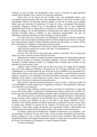 romanos, se oyó un llanto tan desgarrador como el que se escuchó en aquel aposento
cuando ella se despidió. Pero, llorase o no, tenía que marcharse.
        Ahora bien, en los inicios de este terrible viaje, esta despiadada esfera, cuyo
movimiento diurno presiona todas las cosas, arrojando desde el Este hacia el Oeste lo que
naturalmente debía ir en dirección opuesta, dispuso el cielo de tal modo que el planeta
Marte tenía que destrozar el matrimonio. El signo de Aries, ascendiendo oblicuamente,
presagiaba desgracia, mientras que el descendiente Marte, que lo rige, empujando
implacablemente desde su ángulo hacia Escorpión, la mansión más oscura, era aquí una
influencia maligna, con la luna débilmente colocada (pues por haberse movido desde una
posición favorable, ahora se hallaba en una conjunción desfavorable). ¿Es que ese
imprudente emperador de Roma no tenía astrólogo en toda la ciudad?
        En casos como éste, ¿acaso carece de importancia el día que se fija para la partida?
¿Es que no vale la pena elegir astrológicamente las fechas propicias para iniciar el viaje por
mar, especialmente cuando se hallan afectadas personas de alto rango y se conoce la hora
de su nacimiento? La dejadez y la ignorancia tienen la culpa.
        Con pompa y circunspección, la hermosa e infeliz muchacha fue conducida al barco.
        -Que Jesucristo quede con vosotros -dijo ella. Y le respondieron:
        Adiós, bella Constanza.
        Eso fue todo. Ella hizo lo que pudo para ocultar su emoción. Pero la dejaré que
zarpe en el barco, mientras retomo el hilo de mi relato.
        Aquel pozo de maldad, la madre del sultán, percatándose del indiscutible propósito
de su hijo de olvidar sus antiguas costumbres sagradas, convocó inmediatamente a sus
consejeros. Cuando hubieron venido y se hallaban todos reunidos para escuchar lo que
pensaba, ella tomó asiento y dijo:
        -Señores, todos vosotros sabéis que mi hijo está a punto de renegar de las sagradas
leyes del Corán, dadas por Mahoma, el mensajero de Alá. Yo hago solamente votos a Alá
Todopoderoso: mi corazón dejará de latir antes que la ley de Mahoma sea arrancada de él.
¿Qué puede traernos esta nueva religión, excepto sufrimiento y esclavitud para nuestros
cuerpos y, después, el ser arrastrados al infierno por haber renunciado a nuestra creencia en
Mahoma? Pero, señores, ¿estáis dispuestos a jurar y hacer lo que diga y a aceptar mi con-
sejo? Si así lo hiciereis, os prometo la salvación eterna.
        Ellos juraron: cada uno prometió apoyarla en vida y muerte, y cada uno, dentro de
sus posibilidades, reclutó amigos que le respaldasen. Entonces, ella emprendió el plan que
voy a describir y les arengó así:
        -En primer lugar, debemos simular nuestra conversión al cristianismo -el agua fría
no nos hará mucho daño-, y prepararé un banquete para ajustar cuentas con el sultán. Por
blanca que haya sido bautizada la esposa, necesitará agua a raudales para lavar tanta sangre.
        ¡Oh, sultana perversa, fuente de iniquidad, arpía, segunda Semíramis! ¡Serpiente en
forma de mujer, como surgida de lo más profundo de los infiernos! ¡Mujer traidora, nido
maligno de todo vicio nefando en que se cría todo lo que pueda confundir virtud e
inocencia! ¡Oh, Satanás, perpetuo envidioso desde que te arrojaron de tus lares, cómo sabes
el camino que conduce al corazón de las mujeres! Tú hiciste que Eva nos trajese la
esclavitud, y ahora estás a punto de destruir este matrimonio cristiano. ¡Qué lástima que
cuando quieras desviamos del buen camino utilices a las mujeres como instrumento!
        La sultana, objeto de mis maldiciones, despidió secretamente a sus consejeros. ¿Por
qué prolongar la historia? Un día, ella se fue a visitar al sultán, diciéndole que estaba dis-
puesta a renegar de su fe y recibir el bautismo de manos de un sacerdote. Dijo que estaba
arrepentida de haber sido pagana durante tanto tiempo y le pidió que le concediese el honor
de invitar a los cristianos a un banquete. A lo que le repuso el sultán:
        -Se hará como pides.
 