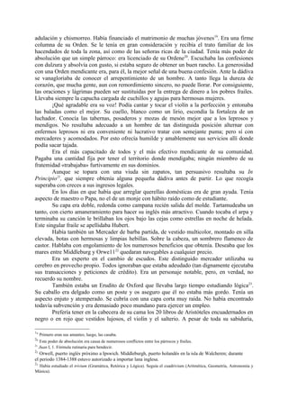 adulación y chismorreo. Había financiado el matrimonio de muchas jóvenes19. Era una firme
columna de su Orden. Se le tenía en gran consideración y recibía el trato familiar de los
hacendados de toda la zona, así como de las señoras ricas de la ciudad. Tenía más poder de
absolución que un simple párroco: era licenciado de su Ordene20. Escuchaba las confesiones
con dulzura y absolvía con gusto, si estaba seguro de obtener un buen rancho. La generosidad
con una Orden mendicante era, para él, la mejor señal de una buena confesión. Ante la dádiva
se vanagloriaba de conocer el arrepentimiento de un hombre. A tanto llega la dureza de
corazón, que mucha gente, aun con remordimiento sincero, no puede llorar. Por consiguiente,
las oraciones y lágrimas pueden ser sustituidas por la entrega de dinero a los pobres frailes.
Llevaba siempre la capucha cargada de cuchillos y agujas para hermosas mujeres.
        ¡Qué agradable era su voz! Podía cantar y tocar el violín a la perfección y entonaba
las baladas como el mejor. Su cuello, blanco como un lirio, escondía la fortaleza de un
luchador. Conocía las tabernas, posaderos y mozas de mesón mejor que a los leprosos y
mendigos. No resultaba adecuado a un hombre de tan distinguida posición alternar con
enfermos leprosos ni era conveniente ni lucrativo tratar con semejante puma; pero sí con
mercaderes y acomodados. Por esto ofrecía humilde y amablemente sus servicios allí donde
podía sacar tajada.
        Era el más capacitado de todos y el más efectivo mendicante de su comunidad.
Pagaba una cantidad fija por tener el territorio donde mendigaba; ningún miembro de su
fratemidad «trabajaba» furtivamente en sus dominios.
        Aunque se topara con una viuda sin zapatos, tan persuasivo resultaba su In
Principio21, que siempre obtenía alguna pequeña dádiva antes de partir. Lo que recogía
superaba con creces a sus ingresos legales.
        En los días en que había que arreglar querellas domésticas era de gran ayuda. Tenía
aspecto de maestro o Papa, no el de un monje con hábito raído como de estudiante.
        Su capa era doble, redonda como campana recién salida del molde. Tartamudeaba un
tanto, con cierto amaneramiento para hacer su inglés más atractivo. Cuando tocaba el arpa y
terminaba su canción le brillaban los ojos bajo las cejas como estrellas en noche de helada.
Este singular fraile se apellidaba Hubert.
        Había también un Mercader de barba partida, de vestido multicolor, montado en silla
elevada, botas con hermosas y limpias hebillas. Sobre la cabeza, un sombrero flamenco de
castor. Hablaba con engolamiento de los numerosos beneficios que obtenía. Deseaba que los
mares entre Middleburg y Orwe1122 quedaran navegables a cualquier precio.
        Era un experto en el cambio de escudos. Este distinguido mercader utilizaba su
cerebro en provecho propio. Todos ignoraban que estaba adeudado (tan dignamente ejecutaba
sus transacciones y peticiones de crédito). Era un personaje notable, pero, en verdad, no
recuerdo su nombre.
        También estaba un Erudito de Oxford que llevaba largo tiempo estudiando lógica23.
Su caballo era delgado como un poste y os aseguro que él no estaba más gordo. Tenía un
aspecto enjuto y atemperado. Se cubría con una capa corta muy raída. No había encontrado
todavía subvención y era demasiado poco mundano para ejercer un empleo.
        Prefería tener en la cabecera de su cama los 20 libros de Aristóteles encuadernados en
negro o en rojo que vestidos lujosos, el violín y el salterio. A pesar de toda su sabiduría,

19
     Primero eran sus amantes; luego, las casaba.
20
     Este poder de absolución era causa de numerosos conflictos entre los párrocos y frailes.
21
     Juan I, 1. Fórmula rutinaria para bendecir.
22
   Orwell, puerto inglés próximo a Ipswich. Middleburgh, puerto holandés en la isla de Walcheren; durante
el periodo 1384-1388 estuvo autorizado a importar lana inglesa.
23
 Había estudiado el trivium (Gramática, Retórica y Lógica). Seguía el cuadrivium (Aritmética, Geometría, Astronomía y
Música).
 
