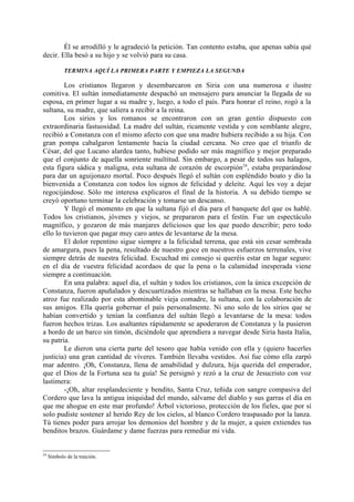 Él se arrodilló y le agradeció la petición. Tan contento estaba, que apenas sabía qué
decir. Ella besó a su hijo y se volvió para su casa.

            TERMINA AQUÍ LA PRIMERA PARTE Y EMPIEZA LA SEGUNDA

        Los cristianos llegaron y desembarcaron en Siria con una numerosa e ilustre
comitiva. El sultán inmediatamente despachó un mensajero para anunciar la llegada de su
esposa, en primer lugar a su madre y, luego, a todo el país. Para honrar el reino, rogó a la
sultana, su madre, que saliera a recibir a la reina.
        Los sirios y los romanos se encontraron con un gran gentío dispuesto con
extraordinaria fastuosidad. La madre del sultán, ricamente vestida y con semblante alegre,
recibió a Constanza con el mismo afecto con que una madre hubiera recibido a su hija. Con
gran pompa cabalgaron lentamente hacia la ciudad cercana. No creo que el triunfo de
César, del que Lucano alardea tanto, hubiese podido ser más magnífico y mejor preparado
que el conjunto de aquella sonriente multitud. Sin embargo, a pesar de todos sus halagos,
esta figura sádica y maligna, esta sultana de corazón de escorpión 24, estaba preparándose
para dar un aguijonazo mortal. Poco después llegó el sultán con espléndido boato y dio la
bienvenida a Constanza con todos los signos de felicidad y deleite. Aquí les voy a dejar
regocijándose. Sólo me interesa explicaros el final de la historia. A su debido tiempo se
creyó oportuno terminar la celebración y tomarse un descanso.
        Y llegó el momento en que la sultana fijó el día para el banquete del que os hablé.
Todos los cristianos, jóvenes y viejos, se prepararon para el festín. Fue un espectáculo
magnífico, y gozaron de más manjares deliciosos que los que puedo describir; pero todo
ello lo tuvieron que pagar muy caro antes de levantarse de la mesa.
        El dolor repentino sigue siempre a la felicidad terrena, que está sin cesar sembrada
de amargura, pues la pena, resultado de nuestro goce en nuestros esfuerzos terrenales, vive
siempre detrás de nuestra felicidad. Escuchad mi consejo si queréis estar en lugar seguro:
en el día de vuestra felicidad acordaos de que la pena o la calamidad inesperada viene
siempre a continuación.
        En una palabra: aquel día, el sultán y todos los cristianos, con la única excepción de
Constanza, fueron apuñalados y descuartizados mientras se hallaban en la mesa. Este hecho
atroz fue realizado por esta abominable vieja comadre, la sultana, con la colaboración de
sus amigos. Ella quería gobernar el país personalmente. Ni uno solo de los sirios que se
habían convertido y tenían la confianza del sultán llegó a levantarse de la mesa: todos
fueron hechos trizas. Los asaltantes rápidamente se apoderaron de Constanza y la pusieron
a bordo de un barco sin timón, diciéndole que aprendiera a navegar desde Siria hasta Italia,
su patria.
        Le dieron una cierta parte del tesoro que había venido con ella y (quiero hacerles
justicia) una gran cantidad de víveres. También llevaba vestidos. Así fue cómo ella zarpó
mar adentro. ¡Oh, Constanza, llena de amabilidad y dulzura, hija querida del emperador,
que el Dios de la Fortuna sea tu guía! Se persignó y rezó a la cruz de Jesucristo con voz
lastimera:
        -¡Oh, altar resplandeciente y bendito, Santa Cruz, teñida con sangre compasiva del
Cordero que lava la antigua iniquidad del mundo, sálvame del diablo y sus garras el día en
que me ahogue en este mar profundo! Árbol victorioso, protección de los fieles, que por sí
solo pudiste sostener al herido Rey de los cielos, al blanco Cordero traspasado por la lanza.
Tú tienes poder para arrojar los demonios del hombre y de la mujer, a quien extiendes tus
benditos brazos. Guárdame y dame fuerzas para remediar mi vida.


24
     Símbolo de la traición.
 
