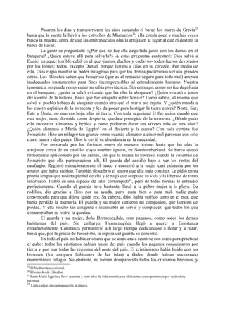 Pasaron los días y transcurrieron los años surcando el barco los mares de Grecia25
hasta que la suerte la llevó a los estrechos de Marruecos26; ella comía poco y muchas veces
buscó la muerte, antes de que las embravecidas olas la arrojasen al lugar al que el destino la
había de llevar.
        La gente se preguntará: «¿Por qué no fue ella degollada junto con los demás en el
banquete? ¿Quién estuvo allí para salvarla?» A estas preguntas contestaré: Dios salvó a
Daniel en aquel terrible cubil en el que -juntos, dueños y esclavos- todos fueron devorados
por los leones; todos, excepto Daniel, porque lloraba a Dios en su corazón. Por medio de
ella, Dios eligió mostrar su poder milagroso para que los demás pudiéramos ver sus grandes
obras. Los filósofos saben que Jesucristo (que es el remedio seguro para todo mal) emplea
inadecuados instrumentos para fines incomprensibles al entendimiento humano. Nuestra
ignorancia no puede comprender su sabia providencia. Sin embargo, como no fue degollada
en el banquete, ¿quién la salvó evitando que las olas la ahogasen? ¿Quién rescató a jonás
del vientre de la ballena, hasta que fue arrojado sobre Nínive? Como sabéis, el mismo que
salvó al pueblo hebreo de ahogarse cuando atravesó el mar a pie enjuto. Y ¿quién manda a
los cuatro espíritus de la tormenta y les da poder para hostigar la tierra entera? Norte, Sur,
Este y Oeste, no muevas hoja, olas ni tierra. Con toda seguridad él fue quien mandó que
esta mujer, tanto dormida como despierta, quedase protegida de la tormenta. ¿Dónde pudo
ella encontrar alimentos y bebida y cómo pudieron durar sus víveres más de tres años?
¿Quién alimentó a María de Egipto27 en el desierto y la cueva? Con toda certeza fue
Jesucristo. Hizo un milagro tan grande como cuando alimentó a cinco mil personas con sólo
cinco panes y dos peces. Dios le envió su abundancia en la necesidad.
        Fue arrastrada por los furiosos mares de nuestro océano hasta que las olas la
arrojaron cerca de un castillo, cuyo nombre ignoro, en Northumberland. Su barco quedó
firmemente aprisionado por las arenas, sin que la marea lo liberase, siendo la voluntad de
Jesucristo que ella permaneciese allí. El guarda del castillo bajó a ver los restos del
naufragio. Registró minuciosamente el barco y encontró a la mujer casi exhausta por los
apuros que había sufrido. También descubrió el tesoro que ella traía consigo. Le pidió en su
propia lengua que tuviera piedad de ella y le rogó que aceptase su vida y la liberase de tanto
infortunio. Habló en una especie de latín corrompido 28, pero de todas formas le entendió
perfectamente. Cuando el guarda tuvo bastante, llevó a la pobre mujer a la playa. De
rodillas, dio gracias a Dios por su ayuda, pero -para bien o para mal- nadie pudo
convencerla para que dijese quién era. Su cabeza, dijo, había sufrido tanto en el mar, que
había perdido la memoria. El guarda y su mujer sintieron tal compasión, que lloraron de
piedad. Y ella resultó tan diligente e incansable en servir y complacer, que todos los que
contemplaban su rostro la querían.
        El guarda y su mujer, doña Hermenegilda, eran paganos, como todos los demás
habitantes del país. Sin embargo, Hermenegilda llegó a querer a Constanza
entrañablemente. Constanza permaneció allí largo tiempo dedicándose a llorar y a rezar,
hasta que, por la gracia de Jesucristo, la esposa del guarda se convirtió.
        En todo el país no había cristiano que se atreviera a reunirse con otros para practicar
el culto: todos los cristianos habían huido del país cuando los paganos conquistaron por
tierra y por mar todas las regiones del norte del país. El cristianismo había huido con los
bretones (los antiguos habitantes de las islas) a Gales, donde habían encontrado
momentáneo refugio. No obstante, no habían desaparecido todos los cristianos bretones, y
25
   El Mediterráneo oriental.
26
   El estrecho de Gibraltar.
27
   Santa María Egpcíaca llevó cuarenta y siete años de vida eremítica en el desierto, como penitencia por su disoluta
juventud.
28
   Latín vulgar, en contraposición al clásico.
 