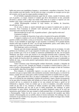 había unos pocos que engañaban al pagano y, secretamente, veneraban a Jesucristo. Tres de
ellos residían cerca del castillo. Uno de ellos era ciego y no podía ver excepto con los ojos
de la mente, con los que los ciegos pueden averiguar cosas.
        El sol brillaba resplandecientemente aquel día de verano, cuando Constanza, junto
con el guarda y su mujer, tomaron el sendero que lleva directamente al mar, pensando
divertirse y pasear arriba y abajo una media milla. Pero en su paseo se toparon con este
hombre viejo, ciego y encorvado, con sus ojos completamente cerrados.
        -¡Doña Hermenegilda -exclamó el viejo bretón-, en nombre de Jesucristo,
devuélveme la vista!
        Al oír esto, la dama se asustó temiendo que su esposo la mataría por su amor a
Jesucristo. Pero Constanza le infundió valor diciéndole que realizara la voluntad de
Jesucristo como una hija de la Iglesia.
        Desconcertado por lo que veía, el guarda exclamó: -¿Qué significa todo esto?
        Constanza le replicó:
        -Señor, es el poder de Jesucristo el que salva a la gente de las garras del diablo.
        Y empezó a explicar su fe con tal vehemencia y elocuencia, que antes de la noche el
guarda se había convertido y creía ya en Jesucristo. Ahora bien, el guarda no era, ni mucho
menos, el que mandaba en aquel lugar en que encontró a Constanza. Él lo guardó durante
muchos años bajo el poder de Alla29, rey de toda Northumbria, quien, como sabéis, fue el
astuto rey que frenó a los escoceses con mano de hierro.
        Pero dejad que vuelva a mi historia.
        Satanás, que está siempre agazapado esperando hacemos caer en su trampa, vio cuán
perfecta era Constanza, por lo que maquinó el medio para vengarse de ella. Hizo que un
joven escudero que vivía en la ciudad se enamorase perdidamente de ella, con tal pasión
libidinosa, que llegó a creer que moriría si no conseguía poseerla tarde o temprano. Pero
cuando la cortejó no consiguió absolutamente nada: ella no se dejó tentar. En su furor, él
ideó el medio de hacerla morir de vergüenza. Esperó el momento en que el condestable se
hallaba de viaje, y una noche penetró sigilosamente dentro del aposento de Hermenegilda
mientras dormían.
        Tanto Constanza como Hermenegilda estaban durmiendo, cansadas y fatigadas de
tanto rezar y estar en vela. Tentado por Satanás, el escudero se deslizó hasta la cama y le
cortó el cuello a Hermenegilda. Dejó el cuchillo manchado de sangre al lado de Constanza
y se escabulló. ¡Que Dios le maldiga!
        Poco después, el condestable regresó a su casa con Alla, el rey del país, y se
encontró con que su esposa había sido cruelmente asesinada. Lloró de pena y se retorció las
manos, cuando allí en la cama junto a doña Constanza descubrió el cuchillo tinto en sangre.
        Ay! ¿Qué podía decir ella si la pena le embargaba y no le dejaba razonar? Al rey
Alla se le informó de esta calamidad y también del momento y lugar y demás circunstancias
en las que doña Constanza había sido hallada en el barco del que ya habéis oído hablar. El
corazón del rey se conmovió de piedad al ver una criatura tan buena y gentil en tal
tribulación y angustia. Como un cordero que se envía al matadero, esta pobre inocente
estaba de pie ante el rey, mientras el infame escudero que había cometido el crimen
aseguraba falsamente que era ella la que lo había perpetrado. Sin embargo, la gente
prorrumpió en gran clamor, declarando que no podían imaginarla capaz de un acto tan
monstruoso, pues habían visto que siempre se había portado bien y el cariño que profesaba
a Hermenegilda. Todos los de la casa, con la única excepción del escudero que había
matado a Hermenegilda con su cuchillo, dieron el mismo testimonio. Sin embargo, fue este
testimonio el que facilitó al rey una pista y le hizo pensar que debía investigar más a fondo
para descubrir la verdad.
29
     Aquí, Northumbria corresponde al reino anglosajón de Deira, del que Alla fue el sexto monarca.
 