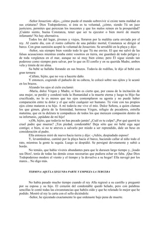 -Señor Jesucristo -dijo-, ¿cómo puede el mundo sobrevivir si existe tanta maldad en
sus criaturas? Dios Todopoderoso, si ésta es tu voluntad, ¿cómo, siendo Tú un juez
justiciero, permites que perezcan los inocentes y que los malos reinen en la prosperidad?
¡Cuánto siento, buena Constanza, tener que ser tu ejecutor o bien morir de muerte
infamante! No hay alternativa.
        Todos los del lugar, jóvenes y viejos, lloraron por la maldita carta enviada por el
rey. Al cuarto día, con el rostro cubierto de una palidez mortal, Constanza se dirigió al
barco. Con gran sumisión aceptó la voluntad de Jesucristo. Se arrodilló en la playa y dijo:
        -Señor, sea siempre bien venido todo lo que Tú me envíes. El que me salvó de las
falsas acusaciones mientras estaba entre vosotros en tierra, me guardará de todo peligro y
de toda vergüenza en el mar, aunque no sé muy bien cómo; pero Él sigue siendo tan
poderoso como siempre para salvar, por lo que en Él confío y en su querida Madre, ambos
vela y timón de mi alma.
        Su bebé se hallaba llorando en sus brazos. Todavía de rodillas, le dijo al bebé con
gran ternura:
        -Cállate, hijito, que no voy a hacerte daño.
        Y entonces, cogiendo el pañuelo de su cabeza, lo colocó sobre sus ojitos y le acunó
en los brazos.
        Alzando los ojos al cielo exclamó:
        -María, dulce Virgen y Madre, si bien es cierto que, por causa de la incitación de
una mujer, se perdió y condenó toda la Humanidad a la muerte eterna y luego tu Hijo fue
crucificado, no lo es menos que tus ojos contemplaron su agonía y no puede haber
comparación entre tu dolor y el que sufre cualquier ser humano. Tú viste con tus propios
ojos cómo mataron a tu hijo. A mí todavía me vive el mío. Dulce Señora, a quien claman
los que gimen, gloria de la feminidad, hermosa Virgen, refugio de pecadores, estrella
matutina, que en tu dulzura te compadeces de todos los que merecen compasión dentro de
su infortunio, ¡apiádate de mi hijo!
        »¡Oh, hijito, que todavía no has pecado jamás! ¿Cuál es tu culpa? ¿Por qué querrá tu
cruel padre que mueras? ¡Ten piedad, condestable! Deja sólo que mi bebé siga aquí
contigo; o bien, si no te atreves a salvarlo por miedo a ser reprendido, dale un beso en
consideración al padre.
        Ella entonces miró de nuevo hacia tierra y dijo: -¡Adiós, despiadado esposo!
        Y, levantándose, caminó por la playa hacia el barco, haciendo callar al niño todo el
rato, mientras la gente la seguía. Luego se despidió. Se persignó devotamente y subió a
bordo.
        No temáis, que había víveres abundantes para que le durasen largo tiempo y, ¡loado
sea Dios!, tenía de todas las demás cosas necesarias que pudiera echar en falta. ¡Que Dios
Todopoderoso modere el viento y el tiempo y la devuelva a su hogar! Ella navegó por los
mares... No digo más.


       TERMINA AQUÍ LA SEGUNDA PARTE Y EMPIEZA LA TERCERA



        No había pasado mucho tiempo cuando el rey Alla regresó a su castillo y preguntó
por su esposa y su hijo. El corazón del condestable quedó helado, pero con palabras
sencillas le contó todas las circunstancias que habéis oído y que he relatado lo mejor que he
podido. Mostró al rey la carta con el sello diciéndole:
        -Señor, he ejecutado exactamente lo que ordenaste bajo pena de muerte.
 