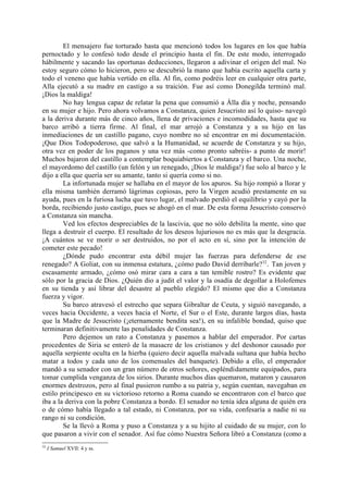 El mensajero fue torturado hasta que mencionó todos los lugares en los que había
pernoctado y lo confesó todo desde el principio hasta el fin. De este modo, interrogado
hábilmente y sacando las oportunas deducciones, llegaron a adivinar el origen del mal. No
estoy seguro cómo lo hicieron, pero se descubrió la mano que había escrito aquella carta y
todo el veneno que había vertido en ella. Al fin, como podréis leer en cualquier otra parte,
Alla ejecutó a su madre en castigo a su traición. Fue así como Donegilda terminó mal.
¡Dios la maldiga!
        No hay lengua capaz de relatar la pena que consumió a Álla día y noche, pensando
en su mujer e hijo. Pero ahora volvamos a Constanza, quien Jesucristo así lo quiso- navegó
a la deriva durante más de cinco años, llena de privaciones e incomodidades, hasta que su
barco arribó a tierra firme. Al final, el mar arrojó a Constanza y a su hijo en las
inmediaciones de un castillo pagano, cuyo nombre no sé encontrar en mi documentación.
¡Que Dios Todopoderoso, que salvó a la Humanidad, se acuerde de Constanza y su hijo,
otra vez en poder de los paganos y una vez más -como pronto sabréis- a punto de morir!
Muchos bajaron del castillo a contemplar boquiabiertos a Constanza y el barco. Una noche,
el mayordomo del castillo (un felón y un renegado, ¡Dios le maldiga!) fue solo al barco y le
dijo a ella que quería ser su amante, tanto si quería como si no.
        La infortunada mujer se hallaba en el mayor de los apuros. Su hijo rompió a llorar y
ella misma también derramó lágrimas copiosas, pero la Virgen acudió prestamente en su
ayuda, pues en la furiosa lucha que tuvo lugar, el malvado perdió el equilibrio y cayó por la
borda, recibiendo justo castigo, pues se ahogó en el mar. De esta forma Jesucristo conservó
a Constanza sin mancha.
        Ved los efectos despreciables de la lascivia, que no sólo debilita la mente, sino que
llega a destruir el cuerpo. El resultado de los deseos lujuriosos no es más que la desgracia.
¡A cuántos se ve morir o ser destruidos, no por el acto en sí, sino por la intención de
cometer este pecado!
        ¿Dónde pudo encontrar esta débil mujer las fuerzas para defenderse de ese
renegado? A Goliat, con su inmensa estatura, ¿cómo pudo David derribarle? 32. Tan joven y
escasamente armado, ¿cómo osó mirar cara a cara a tan temible rostro? Es evidente que
sólo por la gracia de Dios. ¿Quién dio a judit el valor y la osadía de degollar a Holofemes
en su tienda y así librar del desastre al pueblo elegido? El mismo que dio a Constanza
fuerza y vigor.
        Su barco atravesó el estrecho que separa Gibraltar de Ceuta, y siguió navegando, a
veces hacia Occidente, a veces hacia el Norte, el Sur o el Este, durante largos días, hasta
que la Madre de Jesucristo (¡eternamente bendita sea!), en su infalible bondad, quiso que
terminaran definitivamente las penalidades de Constanza.
        Pero dejemos un rato a Constanza y pasemos a hablar del emperador. Por cartas
procedentes de Siria se enteró de la masacre de los cristianos y del deshonor causado por
aquella serpiente oculta en la hierba (quiero decir aquella malvada sultana que había hecho
matar a todos y cada uno de los comensales del banquete). Debido a ello, el emperador
mandó a su senador con un gran número de otros señores, espléndidamente equipados, para
tomar cumplida venganza de los sirios. Durante muchos días quemaron, mataron y causaron
enormes destrozos, pero al final pusieron rumbo a su patria y, según cuentan, navegaban en
estilo principesco en su victorioso retorno a Roma cuando se encontraron con el barco que
iba a la deriva con la pobre Constanza a bordo. El senador no tenía idea alguna de quién era
o de cómo había llegado a tal estado, ni Constanza, por su vida, confesaría a nadie ni su
rango ni su condición.
        Se la llevó a Roma y puso a Constanza y a su hijito al cuidado de su mujer, con lo
que pasaron a vivir con el senador. Así fue cómo Nuestra Señora libró a Constanza (como a
32
     I Samuel XVII: 4 y ss.
 