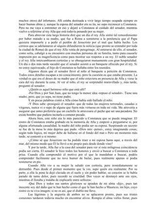muchos otros) del infortunio. Allí estaba destinada a vivir largo tiempo ocupada siempre en
hacer buenas obras y, aunque la esposa del senador era su tía, no supo reconocer a Constanza.
Pero no me vaya a entretener en eso y dejaré a Constanza al cuidado del senador, mientras
vuelvo a referirme al rey Alla que está todavía penando por su mujer.
        Para abreviar esta larga historia diré que un día el rey Alla sintió tal remordimiento
por haber matado a su madre, que fue a Roma a someterse a la penitencia que el Papa
quisiera imponerle y a pedir el perdón de Jesucristo por el mal que había hecho. Los
correos que se adelantaron al séquito difundieron la noticia (que pronto se extendió por toda
la ciudad de Roma) de que el rey Alla venía de peregrinaje. Al enterarse de ello, el senador,
como solía, cabalgó a su encuentro con muchas personas de su familia, tanto para causarle
impresión por su magnificencia como para mostrar sus respetos a un rey. El noble senador
y el rey Alla intercambiaron cortesías y se obsequiaron mutuamente con gran hospitalidad.
Un día o dos más tarde sucedió que el senador asistió a un banquete ofrecido por el rey. Si
no estoy equivocado, el hijo de Constanza se hallaba entre los reunidos.
        Algunos dicen que el senador llevó al niño al banquete a petición de Constanza.
Todos estos detalles escapan a mi conocimiento, pero la cuestión es que estaba presente. La
verdad es que era el deseo de su madre que el niño estuviera en presencia de Alla y viese la
cara del rey durante la cena. Al ver al niño, el rey se sorprendió maravillado y, más tarde,
preguntó al senador:
        -¿Quién es aquel hermoso niño que está allí?
        -Por Dios y por San Juan, que no tengo la menor idea -repuso el senador-. Tiene una
madre, pero, que yo sepa, no tiene padre.
        Y en pocas palabras contó a Alla cómo había sido hallado el niño.
        -Y Dios sabe -prosiguió el senador- que de todas las mujeres terrenales, casadas o
vírgenes, nunca vi o supe de alguna que fuera más virtuosa en toda mi vida. Me atrevería a
asegurar que antes preferiría que un cuchillo le atravesara el pecho que ser una pecadora. No
existe hombre que pudiera incitarla a cometer pecado.
        Ahora bien, este niño era lo más parecido a Constanza que se puede imaginar. El
rostro de Constanza estaba grabado en la memoria de Alla y empezó a preguntarse si, por
alguna afortunada casualidad, la madre del niño podía ser su esposa. Suspirando en secreto
se fue de la mesa lo más deprisa que pudo. «Dios mío -pensó-, estoy imaginando cosas;
según toda lógica, mi mujer debe de hallarse en el fondo del mar.» Pero un momento más
tarde, se contestó a sí mismo:
        -¿Cómo sé que Jesucristo no ha podido traer a mi esposa hasta aquí, a través del
mar, del mismo modo que Él la llevó a mi propio país desde donde vino?
        Y por la tarde, Alla fue a la casa del senador para ver si esta milagrosa coincidencia
podía ser cierta. El senador le hizo todos los honores y envió a buscar a Constanza a toda
prisa. Cuando ella comprendió el motivo por el que la mandaban a buscar, podéis
comprender fácilmente que no tuvo humor de bailar, pues realmente apenas si podía
sostenerse en pie.
        Cuando Alla vio a su mujer la saludó con cortesía, pero inmediatamente se
derrumbó. Pues desde el primer momento que la vio, supo quién era realmente. Por su
parte, a ella la pena la dejó clavada en el suelo y sin poder hablar, su corazón se le había
parado de tanto dolor, pues recordó su crueldad. Dos veces se desmayó ante sus ojos,
mientras él lloraba y trataba de explicarle entre sollozos:
        -Que Dios y todos sus santos gloriosos se apiaden de mi alma -dijo-, pues tan
inocente soy del daño que te han hecho como el que le han hecho a Mauricio, mi hijo, cuyo
rostro es tu viva imagen; si no es así, que el diablo me lleve.
        Las lágrimas y la angustia de ambos no se aplacaron pronto, pues sus tristes
corazones tardaron todavía mucho en encontrar alivio. Rompía el alma verles llorar, pues
 