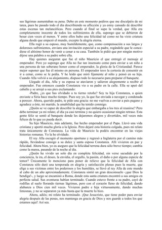 sus lágrimas aumentaban su pena. Debo en este momento pediros que me disculpéis de mi
tarea, pues he pasado todo el día describiendo su aflicción y ya estoy cansado de describir
estas escenas tan melancólicas. Pero cuando al final se supo la verdad, que Alla era
completamente inocente de todos los sufrimientos de ella, supongo que se debieron de
besar cien veces al menos. Y entre ellos hubo una felicidad tal como no ha visto criatura
alguna desde que empezó el mundo, excepto la alegría eterna.
        Ella rogó a su esposo, muy humildemente, que, como compensación a sus largos y
dolorosos sufrimientos, enviara una invitación especial a su padre, rogándole que le conce-
diese el altísimo honor de venir a cenar a su casa. También le pidió que por ningún motivo
dijese una palabra a su padre sobre ella.
        Hay quienes aseguran que fue el niño Mauricio el que entregó el mensaje al
emperador. Pero yo supongo que Alla no fue tan insensato como para enviar a un niño a
una persona de tan soberano honor como el emperador, la gloria de la Cristiandad. Parece
mejor suponer que fue él mismo en persona. El emperador tuvo la cortesía de consentir en
ir a cenar, como se le pedía. Y he leído que miró fijamente al niño y pensó en su hija.
Cuando Alla volvió a su alojamiento, dispuso todo lo necesario para preparar el banquete.
        Llegado el día, Alla y su esposa se ataviaron y salieron alegremente a recibir al
emperador. Fue entonces cuando Constanza vio a su padre en la calle. Ella se apeó del
caballo y se arrojó a sus pies exclamando:
        -Padre, ¿es que has olvidado a tu tierno retoño? Soy tu hija Constanza, a quien
enviaste a Siria hace mucho tiempo. Pues soy yo, la que fue enviada a navegar y condenada
a perecer. Ahora, querido padre, te pido una gracia: no me vuelvas a enviar a país pagano y
agradece a éste, mi marido, la amabilidad que ha tenido conmigo.
        ¿Quién se ve capaz de describir la alegría que embargaba a los tres al reunirse? Pero
debo terminar ya mi relato; el día ya casi termina y no quiero ocasionar ningún retraso. Esta
gente feliz se sentó al banquete donde les dejaremos alegres y divertidos, mil veces más
felices de lo que yo pueda decir.
        Su hijo Mauricio, más adelante, fue hecho emperador por el Papa. Llevó una vida
cristiana y aportó mucha gloria a la Iglesia. Pero dejaré esta historia colgada, pues mi relato
trata únicamente de Constanza. La vida de Mauricio la podéis encontrar en las viejas
historias romanas. Yo la he olvidado.
        El rey Alla escogió el momento oportuno y regresó a Inglaterra por el camino más
rápido, llevándose consigo a su dulce y santa esposa Constanza. Allí vivieron en paz y
felicidad. Ahora bien, yo os aseguro que la felicidad terrena dura sólo breve tiempo; cambia
como la marea, pasando de la noche al día.
        ¿Quién ha vivido un solo día en completa felicidad, sin verse sacudido por la
conciencia, la ira, el deseo, la envidia, el orgullo, la pasión, el daño o por alguna especie de
temor? Únicamente lo menciono para poner de relieve que la felicidad de Alla con
Constanza sólo duró una temporada en alegría y satisfacción plenas pues la muerte, que
elige a sus víctimas entre los poderosos y los humildes, se llevó al rey Alla de este mundo
al cabo de un año aproximadamente. Constanza sintió un gran desconsuelo -¡que Dios la
bendiga!-, y luego se encaminó a Roma, donde esta santa criatura encontró a sus amigos en
perfecta salud. Sus aventuras habían terminado. Cuando estuvo frente a su padre, cayó de
rodillas al suelo llorando tiernas lágrimas, pero con el corazón lleno de felicidad, dando
alabanza a Dios cien mil veces. Vivieron padre e hija virtuosamente, dando muchas
limosnas, y no se separaron ya más hasta que la muerte lo hizo.
        Ahora, adiós; mi relato ha terminado. ¡Que Jesucristo, que tiene poder para enviar
alegría después de las penas, nos mantenga en gracia de Dios y nos guarde a todos los que
estamos aquí! Así sea.
 