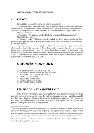 AQUÍ TERMINA EL CUENTO DEL MAGISTRADO



4.       EPÍLOGO

        El hospedero se incorporó sobre los estribos y exclamó:
        -Hombres de Dios, escuchad todos. Éste ha sido un relato provechoso y adecuado.
Señor cura, por los huesos de Cristo, contadnos algo, mientras seguimos nuestro camino.
Vosotros los estudiosos estáis llenos de saber, que resulta beneficioso y agradable a Dios.
        El cura le contestó:
        -¡Dios Santo! ¿Por qué este hombre blasfema de este modo tan pecaminoso?
        El anfitrión le replicó:
        -¿Estás aquí, Jenkin? Olfateo un Lolardo en el viento. Escuchadme, hombre de Dios,
no os escapéis, por la Pasión de Cristo. Prédica tenemos. Este Lolardo quiere sermoneamos.
El marino exclamó:
        -De ninguna manera. Éste no predicará. No nos cansará con sus explicaciones sobre
el Evangelio. Aquí todos creemos en Dios. Empezaré con relatos heréticos y a sembrar
cizaña entre nuestro limpio trigo. Por tanto, hospedero, te aviso de antemano: este
insignificante menda tiene cuento que contar. Os haré campanas tan alegres que despertaré
a toda la concurrencia. No trataré sobre temas filosóficos, ni médicos ni términos legales.
En mi buche encontraréis muy poco latín.



         SECCIÓN TERCERA
         1.   PRÓLOGO DE LA COMADRE DE BATH.
         2.   LA DISPUTA ENTRE EL FRAILE Y EL ALGUACIL.
         3.   EL CUENTO DE LA COMADRE DE BATH.
         4.    PRÓLOGO DEL FRAILE.
         5.   EL CUENTO DEL FRAILE.
         6.   PRÓLOGO DEL ALGUACIL.
         7.   EL CUENTO DEL ALGUACIL.



1.       PRÓLOGO DE LA COMADRE DE BATH1

       Si no existiera libro alguno que tratase del tema 2, mi expenencia personal me daría
perfecto derecho a hablar de las penas del matrimonio; pues, señoras y caballeros, desde
mis doce años -¡loado sea Dios sempiterno!me he casado ya cinco veces por la Iglesia (si se
me hubiera permitido casarme con tanta frecuencia). Cada uno de mis maridos fue una
persona de categoría dentro de su propia esfera.

1
  Los cuentos de esta sección tratan sobre las tensiones de la vida matrimonial. El amor entre los esposos, prefigurado en el
de Cristo a su Iglesia, está fuertemente jerarquizado: la esposa debe estar fuertemente sujeta al marido, y cualquier forma de
rebelión se considera adulterio. Tal era la posición medieval al respecto. En este prólogo, la Comadre exhibe una vasta
erudición, desde San jerónimo y Teofrasto hasta Deschamps y Walter Map. Junto a la dialectica celibato-matrimonio, amor-
sexo, autoridad del marido o de la mujer, etc., se entremezclan las incongruentes ideas de una mujer que, pretendiendo ser
feminista, se convierte en antifeminista.
2
  San jerónimo, Epístola adversus Jovinianum; Teofrasto, Liber de Nuptiis; Walter Map, Dissuasio Valeri ad Ruffinum ne
uxorem ducat; Deschamps, Mirror de mariage.
 