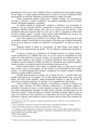guardaba poco dinero en su cofre. Gastaba en libros y erudición todo lo que podía conseguir
de sus amigos, y en pago rezaba activamente por las almas de los que le facilitaban dinero
para proseguir su formación. Dedicaba la máxima atención y cuidado al estudio.
        Nunca pronunciaba palabras innecesarias y hablaba siempre con circunspección,
brevedad y concisión, y selecto vocabulario. Sus palabras impulsaban hacia las virtudes
morales. Disfrutaba estudiando y enseñando.
        No faltaba también un Magistrado24, prudente y habilidoso, que frecuentaba los
porches25, y era muy conocido, discreto y distinguido; o al menos así lo parecía; sus palabras
rezumaban sabiduría. Había actuado como juez en los procesos por real decreto y tenía
jurisdicción plena para enjuiciar todos los casos; por su saber y reputación se había hecho
acreedor a muchos regalos y vestidos. Nunca compró nadie propiedades por tan poco; los
asuntos más embrollados los clarificaba y dejaba libres de carga.
        Era el más ocupado de los mortales y, sin embargo, todavía lo parecía más de lo que
en realidad lo estaba. Conocía todos los casos legales y decisiones que se habían dictaminado
en los procesos desde los tiempos de Guillermo el Conquistador26. Se sabía las leyes de
memoria.
        Integraba también el grupo un Terrateniente, de barba blanca como pétalos de
margarita. Era de temperamento san guíneo27. Por las mañanas le apetecía pan remojado en
vino.
        Si Epicuro sostenía que la plenitud de la felicidad consistía en el deleite perfecto,
nuestro terrateniente era verdadero hijo suyo. En su casa ejercía la hospitalidad en sumo
grado. Era el San Julián28 de su comarca. Su pan y cerveza poseían una calidad exquisita. Su
bodega estaba repleta de vinos selectos. La despensa rebosaba de tortas, pescados, carne...
Inundaba la casa de alimentos y bebidas con todos los refinamientos que imaginarse puedan y
variaba los platos y comidas de acuerdo con las distintas estaciones del año.
        Poseía muchas perdices, bien criadas, en pequeñas jaulas, así como peces de agua
dulce, brecas y lucios, en un estanque. ¡Ay del cocinero si no condimentaba la salsa fuerte y
picante y no estaba preparado para cualquier contingencia! Su comedor siempre se hallaba
dispuesto a acoger posibles comensales.
        Presidía frecuentemente las sesiones de los jueces de paz y a menudo había sido
elegido representante por su condado29. De su cinto colgaba una pequeña daga y una bolsa
blanca cual leche recién ordeñada. Había desempeñado también el cargo de sheriffy de
supervisor en el pago de impuestos. En resumen, era un respetabilísimo terrateniente.
        Entre los demás se hallaban un Mercero, un Carpintero, un Tejedor, un Teñidor y un
Tapicero, todos ataviados con librea uniforme, perteneciente a un gremio poderoso y
honorable. Su atuendo era nuevo y recién repasado; sus dagas no terminaban en latón, sino
que estaban delicadamente montadas con plata forjada cincelada, haciendo juego con sus
cinturones y bolsas30. Cada uno parecía un auténtico ciudadano de burgo, digno de tener un
lugar en el estrado de la casa consistorial y su capacidad y buen juicio, aparte de suficientes
posesiones e ingresos, para ostentar el cargo de concejal. Para esto todos ellos contarían con
24
   El ocupar uno de estos veinte puestos de magistrado significaba alcanzar la cumbre de la carrera de Derecho. Eran
designados por el rey.
25
   Aquí, concretamente, el porche de la catedral de San Pablo, donde los magistrados encontraban a su clientela.
26
     Duque de Normandía que derrotó a los ingleses en Hastings (1066) y se proclamó rey.
27
   Los sanguíneos se caracterizaban por su tez rubicunda, síntoma de un exceso de sangre. Según la medicina medieval, a
los cuatro temperamentos: sanguíneo, colérico, flemático y melancólico, correspondían los cuatro líquidos o humores: frío,
caliente, húmedo y seco, de un modo variable.
28
   Patrono de la hospitalidad.
29
   Como miembro del Parlamento.

30
     Todos estos indicios recalcan su posición acaudalada. A señalar que ninguno de estos personajes narra un cuento.
 