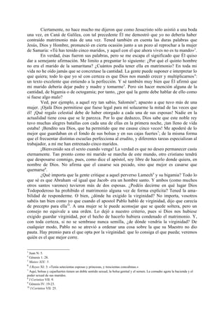Ciertamente, no hace mucho me dijeron que como Jesucristo sólo asistió a una boda
una vez, en Caná de Galilea, con tal precedente Él me demostró que yo no debería haber
contraído matrimonio más de una vez. Tened también en cuenta las duras palabras que
Jesús, Dios y Hombre, pronunció en cierta ocasión junto a un pozo al reprochar a la mujer
de Samaria: «Tú has tenido cinco maridos, y aquel con el que ahora vives no es tu mando»3.
        En verdad, ésas fueron sus palabras, pero se me escapa el significado que Él quiso
dar a semejante afirmación. Me limito a preguntar lo siguiente: ¿Por qué el quinto hombre
no era el marido de la samaritana? ¿Cuántos podía tener ella en matrimonio? En toda mi
vida no he oído jamás que se concretase la cantidad. La gente puede suponer e interpretar lo
que quiera; todo lo que yo sé con certeza es que Dios nos mandó crecer y multiplicarnos 4:
un texto excelente que entiendo a la perfección. Y sé también muy bien que Él afirmó que
mi marido debería dejar padre y madre y tomarme5. Pero sin hacer mención alguna de la
cantidad, de bigamia o de octogamia; por tanto, ¿por qué la gente debe hablar de ello como
si fuese algo malo?
        Ved, por ejemplo, a aquel rey tan sabio, Salomón 6; apuesto a que tuvo más de una
mujer. ¡Ojalá Dios permitiese que fuese legal para mí solazarme la mitad de las veces que
él! ¡Qué regalo celestial debe de haber otorgado a cada una de sus esposas! Nadie en la
actualidad tiene cosa que se le parezca. Por lo que deduzco, Dios sabe que este noble rey
tuvo muchas alegres batallas con cada una de ellas en la primera noche, ¡tan lleno de vida
estaba! ¡Bendito sea Dios, que ha permitido que me casase cinco veces! Me apoderé de lo
mejor que guardaban en el fondo de sus bolsas y en sus cajas fuertes 7; de la misma forma
que el frecuentar distintas escuelas perfecciona al erudito, y diferentes tareas especializan al
trabajador, a mí me han entrenado cinco maridos.
        ¡Bienvenido sea el sexto cuando venga! La verdad es que no deseo permanecer casta
eternamente. Tan pronto como mi marido se marcha de este mundo, otro cristiano tendrá
que desposarse conmigo, pues, como dice el apóstol, soy libre de hacerlo donde quiera, en
nombre de Dios. No afirma que el casarse sea pecado, sino que mejor es casarse que
quemarse8.
        ¿Qué importa que la gente critique a aquel perverso Lamech9 y su bigamia? Todo lo
que sé es que Abraham -al igual que Jacob- era un hombre santo. Y ambos (como muchos
otros santos varones) tuvieron más de dos esposas. ¿Podéis decirme en qué lugar Dios
Todopoderoso ha prohibido el matrimonio alguna vez de forma explícita? Tened la ama-
bilidad de responderme. O bien, ¿dónde ha exigido la virginidad? No importa, vosotros
sabéis tan bien como yo que cuando el apostol Pablo habló de virginidad, dijo que carecía
de precepto para ella10. A una mujer se le puede aconsejar que se quede soltera, pero un
consejo no equivale a una orden. Lo dejó a nuestro criterio, pues si Dios nos hubiese
exigido guardar virginidad, por el hecho de hacerlo hubiera condenado el matrimonio. Y,
con toda certeza, si no se sembrase nunca semilla, ¿de dónde vendría la virginidad? De
cualquier modo, Pablo no se atrevió a ordenar una cosa sobre la que su Maestro no dio
pauta. Hay premio para el que opta por la virginidad: que lo consiga el que pueda; veremos
quién es el que mejor corre.


3
  Juan N: 5.
4
  Génesis 1: 28.
5
  Mateo XIX: 5.
6
   I Reyes XI: 3: «Tenía setecientas esposas y princesas, y trescientas concubinas.»
7
  Aquí, bolsas y cajasfuertes tienen un doble sentido sexual; la bolsa genital y el semen. La comadre agota la hacienda y el
poder sexual de sus maridos.
8
  I Corintios VII: 9.
9
  Génesis IV: 19-23.
10
    I Corintios VII: 25.
 