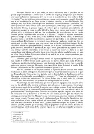 Pero esta llamada no es para todos, se reserva solamente para el que Dios, en su
poder, elige concedérsela. Conozco que el apóstol era virgen; y aunque dijo que deseaba
que todos los hombres fuesen como él11, ésa es toda la exhortación que hizo en favor de la
virginidad. Y me permitió que me convirtiese en esposa, como concesión especial, de modo
que si mi marido moría, no fuera pecado el casarse conmigo, ni tan sólo bigamia. Sin
embargo, «no deja de ser laudable para un hombre no tocar carnalmente a una mujer 12; el
santo quería decir en su cama o lecho, pues es arriesgado juntar fuego y lino. Ya entendéis
la metáfora. Bueno, a grandes rasgos, él sostuvo que la virginidad era preferible al
matrimonio porque la carne es débil (débil la llamo yo, a menos que marido y mujer
piensen vivir en continencia toda su vida matrimonial). Os concedo esto: no me cuesta
admitir que la virginidad debe preferirse a la bigamia. Complace a algunos mantenerse
puros de cuerpo y alma; en mi caso, yo no alardearé de ello. Como sabéis, el dueño del
hogar no tiene de oro todos sus utensilios; algunos son de madera y, sin embargo, tienen
mucha utilidad. Dios llama a la persona de modo diferente y cada uno percibe de Dios su
propio don peculiar (algunos, una cosa; otros, otra, según los designios divinos). En la
virginidad radica una gran perfección y también en la devota continencia entre casados;
pero Jesucristo, manantial de perfección, no dijo a todos que deberían ir y vender todo lo
que tenían y dárselo enteramente a los pobres, y seguir sus pasos 13. Él habló a los que
desean llevar una vida de perfección. Yo, si no os importa, señoras y caballeros, no soy una
de ellos. Pienso dedicar los mejores años de mi vida a los actos y compensaciones que
proporciona el matrimonio.
        Decidme: ¿para qué objeto fueron hechos los órganos reproductores y con qué fin
fue creado el hombre? Podéis estar seguros que no fueron creados para nada. Dadle las
vueltas que queráis, discutid por doquier para demostrar que fueron hechos para evacuar la
orina, que nuestras pequeñas diferencias tienen por objeto único distinguir al macho de la
hembra -¿alguien dijo no? La experiencia nos enseña que no es así.
        Para no contrariar a los eruditos afirmaré lo siguiente: fueron creados para ambas
finalidades, es decir, tanto para la función como para el placer de la reproducción, en lo que
no desagradamos a Dios. A ver, ¿por qué otro motivo debería haberse dejado escrito en los
libros que un hombre debe «pagar el débito a su mujer»? 14. ¿Y con qué efectuaría él el pago
sin utilizar su inocente instrumento? De ello se deduce que se dio a todas las criaturas
vivientes para dedicarlo tanto a la procreación como para evacuar la orina.
        Sin embargo, no estoy afirmando que todo el que esté equipado para los actos a los
que me he referido deba ponerse a utilizarlo para el acto de la procreación. En tal caso
nadie se preocuparía de la castidad. Jesucristo, como más de un santo desde que el mundo
es mundo, era virgen y estaba configurado como un hombre; con todo, siempre vivió en
perfecta castidad. No tengo nada en contra de la virginidad. Que las vírgenes sean panes de
la harina más fina y llamadnos a nosotros las que somos esposas, pan de cebada; sin
embargo, a pesar de ello, San Marcos15 puede explicaros que Jesucristo alimentó a millares
con pan de cebada. Yo perseveraré en el estado para el que Dios me ha llamado; no soy
muy melindrosa. Como esposa utilizaré mi instrumento 16, con la misma generosidad con
que mi Creador me lo dio. Si fuese reacia, ¡que el Señor me castigue! Mi esposo lo tendrá
mañana y noche, siempre que lo quiera y venga a «pagarme» lo que me adeuda. No seré yo
quien le detenga a toda costa. Debo tener un esposo que sea a la vez mi deudor y mi escla-

11
   I Corintios VII: 7.
12
   I Corintios VII: 1.
13
   Mateo XIX: 21.
14
   Mateo XIX: 21.
15
   En realidad, San Juan. (Cfr. Juan VI: 9.)
16
   Nótese la variedad léxica del aparato sexual de la comadre: sexo, órgano genital, instrumento, «eso», conejo, etc.
 