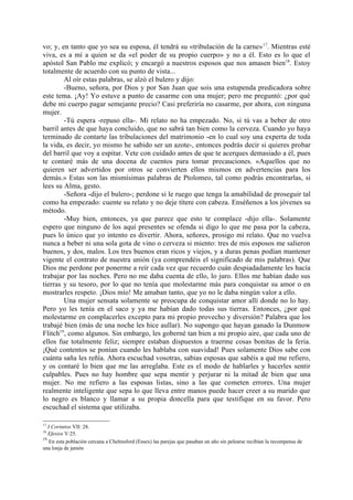 vo; y, en tanto que yo sea su esposa, él tendrá su «tribulación de la carne» 17. Mientras esté
viva, es a mí a quien se da «el poder de su propio cuerpo» y no a él. Esto es lo que el
apóstol San Pablo me explicó; y encargó a nuestros esposos que nos amasen bien18. Estoy
totalmente de acuerdo con su punto de vista...
        Al oír estas palabras, se alzó el bulero y dijo:
        -Bueno, señora, por Dios y por San Juan que sois una estupenda predicadora sobre
este tema. ¡Ay! Yo estuve a punto de casarme con una mujer; pero me preguntó: ¿por qué
debe mi cuerpo pagar semejante precio? Casi preferiría no casarme, por ahora, con ninguna
mujer.
        -Tú espera -repuso ella-. Mi relato no ha empezado. No, si tú vas a beber de otro
barril antes de que haya concluido, que no sabrá tan bien como la cerveza. Cuando yo haya
terminado de contarte las tribulaciones del matrimonio -en lo cual soy una experta de toda
la vida, es decir, yo mismo he sabido ser un azote-, entonces podrás decir si quieres probar
del barril que voy a espitar. Vete con cuidado antes de que te acerques demasiado a él, pues
te contaré más de una docena de cuentos para tomar precauciones. «Aquellos que no
quieren ser advertidos por otros se convierten ellos mismos en advertencias para los
demás.» Estas son las mismísimas palabras de Ptolomeo, tal como podrás encontrarlas, si
lees su Alma, gesto.
        -Señora -dijo el bulero-; perdone si le ruego que tenga la amabilidad de proseguir tal
como ha empezado: cuente su relato y no deje títere con cabeza. Enséñenos a los jóvenes su
método.
        -Muy bien, entonces, ya que parece que esto te complace -dijo ella-. Solamente
espero que ninguno de los aquí presentes se ofenda si digo lo que me pasa por la cabeza,
pues lo único que yo intento es divertir. Ahora, señores, prosigo mi relato. Que no vuelva
nunca a beber ni una sola gota de vino o cerveza si miento: tres de mis esposos me salieron
buenos, y dos, malos. Los tres buenos eran ricos y viejos, y a duras penas podían mantener
vigente el contrato de nuestra unión (ya comprendéis el significado de mis palabras). Que
Dios me perdone por ponerme a reír cada vez que recuerdo cuán despiadadamente les hacía
trabajar por las noches. Pero no me daba cuenta de ello, lo juro. Ellos me habían dado sus
tierras y su tesoro, por lo que no tenía que molestarme más para conquistar su amor o en
mostrarles respeto. ¡Dios mío! Me amaban tanto, que yo no le daba ningún valor a ello.
        Una mujer sensata solamente se preocupa de conquistar amor allí donde no lo hay.
Pero yo les tenía en el saco y ya me habían dado todas sus tierras. Entonces, ¿por qué
molestarme en complacerles excepto para mi propio provecho y diversión? Palabra que los
trabajé bien (más de una noche les hice aullar). No supongo que hayan ganado la Dunmow
Flitch19, como algunos. Sin embargo, les goberné tan bien a mi propio aire, que cada uno de
ellos fue totalmente feliz; siempre estaban dispuestos a traerme cosas bonitas de la feria.
¡Qué contentos se ponían cuando les hablaba con suavidad! Pues solamente Dios sabe con
cuánta saña les reñía. Ahora escuchad vosotras, sabias esposas que sabéis a qué me refiero,
y os contaré lo bien que me las arreglaba. Este es el modo de hablarles y hacerles sentir
culpables. Pues no hay hombre que sepa mentir y perjurar ni la mitad de bien que una
mujer. No me refiero a las esposas listas, sino a las que cometen errores. Una mujer
realmente inteligente que sepa lo que lleva entre manos puede hacer creer a su marido que
lo negro es blanco y llamar a su propia doncella para que testifique en su favor. Pero
escuchad el sistema que utilizaba.

17
   I Corintios VII: 28.
18
   Efesios V:25.
19
    En esta población cercana a Chelmsford (Essex) las parejas que pasaban un año sin pelearse recibían la recompensa de
una lonja de jamón
 