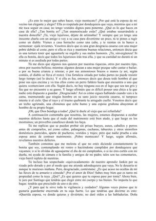 ¿Es esto lo mejor que sabes hacer, viejo mentecato? ¿Por qué está la esposa de mi
vecino tan elegante y alegre? Ella es respetada por dondequiera que vaya, mientras que a mí
me toca seguir en casa; no tengo vestidos dignos para ponerme. ¿Qué es lo que haces en
casa de ella? ¿Tan bonita es? ¿Tan enamoriscado estás? ¿Qué estabas susurrándole a
nuestra doncella? ¡Tú, viejo lujurioso, déjate de artimañas! Y siempre que yo tengo una
inocente charla con un amigo o voy a su casa para divertirme un poco, tú te pones a rugir
como un diablo. Vienes a casa borracho como una cuba, y te sientas en tu banco a
sermonear: ojalá revientes. Vosotros decís que es una gran desgracia casarse con una mujer
pobre debido al coste; pero si ella es rica y mantiene buenas relaciones, entonces decía que
es una tortura tener que aguantarle su orgullo y sus malos humores. ¡Tú, sinvergüenza! Si
ella es bonita, decís que todos los lujuriosos irán tras ella, y que su castidad no durará ni un
minuto si es asediada por todas partes.
        Tú me dices que algunos nos quieren por nuestras riquezas, otros por nuestro tipo,
otros por nuestra belleza; mientras algunos desean a una mujer pozque sabe cantar o bailar;
o por su buena crianza y retozar; o por sus armoniosos brazos o manos (y así, según
contáis, el diablo se lleva el resto). Una fortaleza sitiada por todas partes no puede resistir
largo tiempo (así lo decís). Y si ella es fea, entonces decís que desea todo hombre al que
pone sus ojos encima y va tras ellos como un perro faldero hasta que encuentra a uno que
quiera «comercian» con ella. Según decís, no hay ninguna oca en el lago que sea tan gris y
fea que no encuentre a su ganso. Y luego afirmáis que es dificil poseer una chica a la que
nadie está dispuesto a guardar. ¡Desgraciado! Así es cómo sigues hablando cuando vais a la
cama, murmurando que ningún hombre en su sano juicio necesita casarse, ni tampoco
intenta ir al cielo. Que el rayo y el trueno quebrante tu arrugado cuello. Vosotros decís que
un techo agrietado, una chimenea que eche humo y una esposa gruñona ahuyentan al
hombre de su propio hogar.
        ¡Oh, que Dios bendiga a todas! ¿Qué le duele al viejo que así refunfuña?
        A continuación comentaba que nosotras, las mujeres, estamos dispuestas a ocultar
nuestros defectos hasta que el nudo del matrimonio está bien atado, y que luego os los
mostramos; un proverbio canallesco donde los haya.
        Tú me replicas que se pueden probar sin prisas bueyes, asnos, caballos y perros
antes de comprarlos, así como cubas, palanganas, cucharas, taburetes y otros utensilios
domésticos parecidos, aparte de pucheros, vestidos y trajes; pero que nadie prueba a una
esposa antes de contraer matrimonio. ¡Pobre mentecato! Y luego, según afirmáis,
revelamos nuestros defectos.
        También comentas que me molesta el que no estés diciendo constantemente lo
bonita que soy, contemplando mi rostro o haciéndome cumplidos por dondequiera que
vayamos; o si te olvidas de agasajarme el día de mi cumpleaños, o si no eres cortés con mi
dueña, mi ayuda de cámara o la familia y amigos de mi padre; tales son tus comentarios,
viejo barril repleto de mentiras.
        Tú incluso has sospechado -equivocadamente- de nuestro aprendiz Jankin por su
rizado pelo dorado y por el modo que me atiende adondequiera que vaya. No le desearía ni
aunque te murieses mañana. Pero, desgraciado, contéstame: ¿Es que acaso no ocultas de mí
las llaves de tu armario o cómoda? ¡Por el amor de Dios! Sabes muy bien que es tanto mi
propiedad como la tuya. ¿Qué? ¿Es que quieres que tu esposa pase por tonta? Ahora bien,
te juro por Santiago que tendrás que elegir entre mi cuerpo y tus bienes. No importa lo que
hagas: tendrás que prescindir de uno o de otro.
        ¿Y para qué te sirve toda tu vigilancia y cuidados? Algunas veces pienso que te
gustaría guardarme encerrada en tu caja fuerte. Lo que tendrías que decirme es esto:
«Querida esposa, ve donde quieras y diviértete; no daré oídos a las habladurías. Doña
 