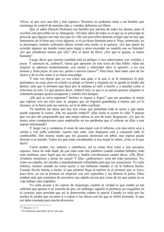 Alicia, sé que eres una fiel y leal esposa.» Nosotras no podemos amar a un hombre que
mantenga un control de nuestras idas y venidas; debemos ser libres.
        Que el sabio filósofo Ptolomeo sea bendito por encima de todos los demás, pues él
escribió este proverbio en su Almagesto: «El más sabio de todos es el que no se preocupa ni
pizca de que alguien sea más rico que él.» De este proverbio deberás colegir que no hay que
lamentarse de lo bien que viven algunos, si tú ya tienes bastante para ti. Pues, mentecato, no
te preocupes; tendrás suficiente placer sexual esta noche si lo quieres. ¿Es que jamás ha
existido alguien tan tacaño como para negar a otros encender su candela con su linterna?
¿Es que alumbrará menos por ello? ¡Por el amor de Dios! ¿Por qué te quejas, si tienes
bastante?
        Luego decís que nuestra castidad está en peligro si nos aderezamos con vestidos y
joyas. Y entonces tú, ¡imbécil!, tienes que apoyarte en este texto de San Pablo: «Que las
mujeres se adornen modestamente, con recato y sobriedad -dice el apostol-, y no con
trenzas y finas joyas, ni con oro, perlas o atavíos caros»20. Pues bien, haré tanto caso de tus
textos y de tu cita como si yo fuese una pulga.
        Y una vez dijiste que yo era como una gata, a la que si se le chamusca la piel,
permanece en casa, pero en cuanto su pelaje es bonito y elegante no se queda ni medio día
dentro, sino que lo primero que hace por la mañana es salir a lucirlo y a maullar como si
estuviese en celo. Lo que quieres decir, imbécil mío, es que si yo quiero parecer elegante es
solamente porque quiero escaparme y exhibir mis harapos.
        ¿De qué te sirve espiarme? Incluso si rogase a Argos21 que me guardase lo mejor
que supiese con sus cien ojos, te aseguro que no lograría guardarme a menos que yo lo
desease; se lo haría ante sus narices, así te lo debo confesar.
        Tú también me dices que hay tres cosas que perturban toda la tierra y que nadie
puede soportar la cuarta. ¡Oh, mi querido imbécil! ¡Que Jesús te acorte la vida! Y pensar
que vas por ahí pregonando que una mujer odiosa es una de estas desgracias. ¿Es que no
tienes otras comparaciones para emplearlas en tus parábolas que el colocar en ellas a una
esposa infortunada?
        Y luego vas y comparas el amor de una mujer con el infierno, con una tierra seca y
yerma y con nafta ardiendo; cuanto más arde, más dispuesta está a consumir todo lo
combustible. Del mismo modo que los gusanos destrozan un árbol, una esposa puede
destruir a su marido. Todos los que están encadenados a una mujer lo saben. ¡Esto es lo que
decís!
        Como podéis ver, señoras y caballeros, así es cómo hice creer a mis ancianos
esposos, fuera de toda duda, de que tales eran mis palabras cuando estaban bebidos; todo
eran mentiras, pero logré que mi sobrina y Jankin corroborasen cuanto decía. ¡Oh, Dios!
¡Cuántos trastornos y penas les causé! Y ellos -¡pobrecitos!- eran del todo inocentes. Yo,
como un caballo, les mordía e inmediatamente relinchaba para que me acariciasen. Yo solía
reñirles, incluso cuando no tenía razón; o me hubiesen matado si no lo hubiese hecho.
Cuando lleváis harina a moler, el que primero llega al molino es el primero que se sirve;
pues bien, yo era la primera en empezar con mis reproches y así detenía la pelea. Ellos
estaban más que contentos de encontrar una rápida excusa por cosas de las que jamás en su
vida habían sido culpables.
        Yo solía acusar a mi esposo de mujeriego, cuando la verdad es que estaba ya tan
enfermo que apenas si se sostenía de pie; sin embargo, aquello le producía un cosquilleo en
el corazón, pues pensaba que así le demostraba cuánto le quería. Cuando yo salía por las
noches le juraba que era para ir a espiar a las chicas con las que se había acostado, lo que
me daba coartada para mucha diversión.
20
     I Timoteo 11: 9.
21
     El montruoso cancerbero de los cien ojos.
 