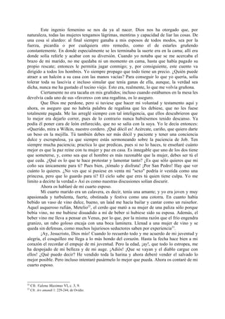 Este ingenio femenino se nos da ya al nacer. Dios nos ha otorgado que, por
naturaleza, todas las mujeres tengamos lágrimas, mentiras y capacidad de liar las cosas. De
una cosa sí alardeo: al final siempre ganaba a mis esposos de todos modos, sea por la
fuerza, picardía o por cualquiera otro remedio, como el de estarles gruñendo
constantemente. En donde especialmente se les terminaba la suerte era en la cama; allí era
donde solía reñirle y acabar con su diversión. Cuando yo notaba que se me acercaba el
brazo de mi marido, no me quedaba ni un momento en cama, hasta que había pagado su
propio rescate; entonces le permitía jugar conmigo; y, por consiguiente, este cuento va
dirigido a todos los hombres. Yo siempre propago que todo tiene un precio. ¿Quién puede
atraer a un halcón a su casa con las manos vacías? Para conseguir lo que yo quería, solía
tolerar toda su lascivia e incluso simular que tenía ganas de ella, aunque, la verdad sea
dicha, nunca me ha gustado el tocino viejo. Esto era, realmente, lo que me volvía gruñona.
        Ciertamente no era tacaña en mis gruñidos; incluso cuando estábamos en la mesa les
devolvía cada uno de sus «favores» con una regañina, os lo aseguro.
        Que Dios me perdone, pero si tuviese que hacer mi voluntad y testamento aquí y
ahora, os aseguro que no habría palabra de regañina que les debiese, que no les fuese
totalmente pagada. Me las arreglé siempre con tal inteligencia, que ellos descubrieron que
lo mejor era dejarlo correr, pues de lo contrario nunca hubiésemos tenido descanso. Ya
podía él poner cara de león enfurecido, que no se salía con la suya. Yo le decía entonces:
«Querido, mira a Wilkin, nuestro cordero. ¡Qué dócil es! Acércate, cariño, que quiero darte
un beso en la mejilla. Tú también debes ser más dócil y paciente y tener una conciencia
dulce y escrupulosa, ya que siempre estás sermoneando sobre la paciencia de Job. Ten
siempre mucha paciencia; practica lo que predicas, pues si no lo haces, te enseñaré cuánto
mejor es que la paz reine con tu mujer y paz en casa. Es innegable que uno de los dos tiene
que someterse, y, como sea que el hombre es más razonable que la mujer, debes ser tú el
que ceda. ¿Qué es lo que te hace protestar y lamentar tanto? ¿Es que sólo quieres que mi
coño sea únicamente para ti? Pues bien, ¡tómalo y disfruta! ¡Por San Pedro! Hay que ver
cuánto lo quieres. ¿No ves que si pusiese en venta mi "sexo" podría ir vestida como una
princesa, pero que lo guardo para ti? El cielo sabe que eres tú quien tiene culpa. Yo me
limito a decirte la verdad.» Así es como nuestras discusiones solían discurir.
        Ahora os hablaré de mi cuarto esposo.
        Mi cuarto marido era un calavera, es decir, tenía una amante; y yo era joven y muy
apasionada y turbulenta, fuerte, obstinada y festiva como una cotorra. En cuanto había
bebido un vaso de vino dulce, bueno, un laúd me hacía bailar y cantar como un ruiseñor.
Aquel asqueroso rufián, Metelio22, el cerdo que mató a su mujer de una paliza sólo porque
bebía vino, no me hubiese disuadido a mí de beber si hubiese sido su esposa. Además, el
beber vino me lleva a pensar en Venus, por lo que, por la misma razón que el frío engendra
granizo, un rabo goloso encaja con una boca laminera. Llenad a una mujer de vino y se
queda sin defensas, como muchos lujuriosos seductores saben por experiencia 23.
        ¡Ay, Jesucristo, Dios mío! Cuando lo recuerdo todo y me acuerdo de mi juventud y
alegría, el cosquilleo me llega a lo más hondo del corazón. Hasta la fecha hace bien a mi
corazón el recordar el empuje de mi juventud. Pero la edad, ¡ay!, que todo lo estropea, me
ha despojado de mi belleza y de mi auge. ¡Adiós! ¡Que se vayan y el diablo cargue con
ellos! ¿Qué puedo decir? He vendido toda la harina y ahora deberé vender el salvado lo
mejor posible. Pero incluso intentaré pasármelo lo mejor que pueda. Ahora os contaré de mi
cuarto esposo.



22
     Cfr. Valenu Maximus VI, c. 3, 9.
23
     Cfr. Ars amandi 1: 229-244, de Ovidio.
 