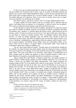 Le hice creer que me había hechizado (mi madre me enseñó este truco). También le
dije que soñaba con él durante toda la noche y que en el sueño él intentaba matarme allí
donde yacía y que la cama estaba empapada de sangre. A pesar de ello, esperaba que él me
diese suerte, pues la sangre significa oro, o así me lo habían contado. Y todo eran mentiras.
No soñaba nada que se le pareciese. Pero en esto como en muchas otras cosas yo seguía,
como de costumbre, las enseñanzas de mi madre.
        Pero ahora veamos: ¿qué iba yo a decir? ¡Ajá! Ya lo tengo. Había perdido el hilo.
        Es igual, cuando mi cuarto esposo yacía en su túmulo, lloré y aparenté estar de
duelo, como deben hacer las esposas -es la costumbre- y cubrí mi rostro con un pañuelo.
Pero como ya estaba provista de amante, os prometo que lloré muy poco.
        Al día siguiente mi esposo fue llevado a la iglesia, seguido por un cortejo de vecinos
que vinieron a rendirle sus últimos respetos. Uno de ellos era Jankin, el estudioso. Que Dios
me perdone, pero, cuando le vi caminar detrás del féretro, pensé: «¡Qué hermosos par de
piernas y pies!» Y todo mi corazón se me fue tras él. Creo que él tenía unos veinte años, y
yo, para decir la verdad, ya contaba cuarenta. Pero, sin embargo, todavía sentía deseos
lascivos. Yo tenía los dientes separados, pero me sentaba bien; llevaba la marca de
nacimiento de santa Venus. Que Dios me perdone, pero era una chica alegre, bonita y rica,
joven y divertida; verdaderamente, según habían dicho mis esposos, tenía el mejor «eso»25
que se pueda imaginar. Ciertamente Venus influye sobre mis sentimientos; Marte, en mi
valor. Venus me dio el deseo y la lujuria; Marte, mi descarada osadía. Tauro estaba en
ascendiente cuando nací y Marte se hallaba en él.
        ¡Ay, ay!, que el amor deba ser pecado... Siempre seguí mis inclinaciones, guiada por
las estrellas, las cuales hicieron que jamás pudiese negar mi cámara de Venus a cualquier
mozo que la quisiese. Sin embargo, en mi rostro tengo la marca de Marte y también en otro
lugar íntimo. Tan cierto como Dios es mi salvación: nunca utilicé el comedimiento en el
amor; siempre seguí en cambio mis apetitos, ya fuese el hombre moreno o rubio, alto o
bajo. Mientras él me gustase, no prestaba atención ni a la pobreza ni a su rango.
        ¿Qué se puede decir más? Bueno, a finales de aquel mes, este guapo estudioso, el
garboso Jankin, se había casado conmigo con toda la debida ceremonia, y yo le di todas las
tierras y rentas que me habían sido dadas anteriormente. ¡Con cuánta amargura me
arrepentí luego de ello! Él no me dejaba hacer nada de lo que quería. ¡Por Dios! Una vez,
por haberle arrancado una hoja de un libro suyo, me dio tal bofetada en la oreja que me
quedé sorda de golpe. Yo era tozuda como una leona y tenía una lengua muy peleona y
solía ir de casa en casa -como había hecho antes-, aunque él asegurase que no debía
hacerlo. Debido a ello él me sermoneaba y me relataba historias de la vieja Roma, de cómo
un tal Simplicio Galo26 dejó a su mujer y la repudió para siempre, únicamente porque la
había visto un día asomarse por la puerta sin llevar el sombrero puesto. También me
hablaba de otro fulano, romano también, que había abandonado a su mujer porque ella
había asistido a los juegos de verano sin que él lo supiese. Y luego cogía la Biblia y leía
aquel proverbio del Eclesiástico27 que prohibe a los hombres, inequívoca y absolutamente,
el que permitan a sus esposas vagar por ahí. Luego, no temáis, siempre me salía con la
cuarteta:
        El que construye una casa de madera de sauce,
        o cabalga en un caballo ciego por los barbechos,
        o deja a su esposa correr tras los halos de los santos,
         merece realmente ser colgado de la horca.


25
   Sexo.
26
   Cfr. Valerius Maximus VI; 3.
27
   XXV: 25.
 