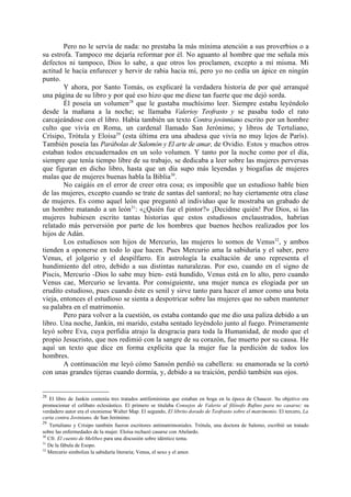 Pero no le servía de nada: no prestaba la más mínima atención a sus proverbios o a
su estrofa. Tampoco me dejaría reformar por él. No aguanto al hombre que me señala mis
defectos ni tampoco, Dios lo sabe, a que otros los proclamen, excepto a mí misma. Mi
actitud le hacía enfurecer y hervir de rabia hacia mí, pero yo no cedía un ápice en ningún
punto.
        Y ahora, por Santo Tomás, os explicaré la verdadera historia de por qué arranqué
una página de su libro y por qué eso hizo que me diese tan fuerte que me dejó sorda.
        Él poseía un volumen28 que le gustaba muchísimo leer. Siempre estaba leyéndolo
desde la mañana a la noche; se llamaba Valerioy Teofrasto y se pasaba todo el rato
carcajeándose con el libro. Había también un texto Contra jovinniano escrito por un hombre
culto que vivía en Roma, un cardenal llamado San Jerónimo; y libros de Tertuliano,
Crísipo, Trótula y Eloísa29 (esta última era una abadesa que vivía no muy lejos de París).
También poseía las Parábolas de Salomón y El arte de amar, de Ovidio. Estos y muchos otros
estaban todos encuadernados en un solo volumen. Y tanto por la noche como por el día,
siempre que tenía tiempo libre de su trabajo, se dedicaba a leer sobre las mujeres perversas
que figuran en dicho libro, hasta que un día supo más leyendas y biogafias de mujeres
malas que de mujeres buenas habla la Biblia30.
        No caigáis en el error de creer otra cosa; es imposible que un estudioso hable bien
de las mujeres, excepto cuando se trate de santas del santoral; no hay ciertamente otra clase
de mujeres. Es como aquel león que preguntó al individuo que le mostraba un grabado de
un hombre matando a un león31: «¿Quién fue el pintor?» ¡Decidme quién! Por Dios, si las
mujeres hubiesen escrito tantas historias que estos estudiosos enclaustrados, habrían
relatado más perversión por parte de los hombres que buenos hechos realizados por los
hijos de Adán.
        Los estudiosos son hijos de Mercurio, las mujeres lo somos de Venus32, y ambos
tienden a oponerse en todo lo que hacen. Pues Mercurio ama la sabiduría y el saber, pero
Venus, el jolgorio y el despilfarro. En astrología la exaltación de uno representa el
hundimiento del otro, debido a sus distintas naturalezas. Por eso, cuando en el signo de
Piscis, Mercurio -Dios lo sabe muy bien- está hundido, Venus está en lo alto, pero cuando
Venus cae, Mercurio se levanta. Por consiguiente, una mujer nunca es elogiada por un
erudito estudioso, pues cuando éste es senil y sirve tanto para hacer el amor como una bota
vieja, entonces el estudioso se sienta a despotricar sobre las mujeres que no saben mantener
su palabra en el matrimonio.
        Pero para volver a la cuestión, os estaba contando que me dio una paliza debido a un
libro. Una noche, Jankin, mi marido, estaba sentado leyéndolo junto al fuego. Primeramente
leyó sobre Eva, cuya perfidia atrajo la desgracia para toda la Humanidad, de modo que el
propio Jesucristo, que nos redimió con la sangre de su corazón, fue muerto por su causa. He
aquí un texto que dice en forma explícita que la mujer fue la perdición de todos los
hombres.
        A continuación me leyó cómo Sansón perdió su cabellera: su enamorada se la cortó
con unas grandes tijeras cuando dormía, y, debido a su traición, perdió también sus ojos.


28
   El libro de Jankin contenía tres tratados antifeministas que estaban en boga en la época de Chaucer. Su objetivo era
promocionar el celibato eclesiástico. El primero se titulaba Consejos de Valerio al filósofo Rufino para no casarse; su
verdadero autor era el oxoniense Walter Map. El segundo, El librito dorado de Teofrasto sobre el matrimonio. El tercero, La
carta contra Joviniano, de San Jerónimo.
29
   Tertuliano y Crisipo también fueron escritores antimatrimoniales. Trótula, una doctora de Salemo, escribió un tratado
sobre las enfermedades de la mujer. Eloísa rechazó casarse con Abelardo.
30
   Cfr. El cuento de Melibeo para una discusión sobre idéntico tema.
31
   De la fábula de Esopo.
32
   Mercurio simboliza la sabiduría literaria; Venus, el sexo y el amor.
 