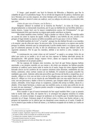 Y luego -¡qué pesado!- me leyó la historia de Hércules y Dejanira, que fue la
culpable de que él se prendiera fuego. No se olvidó de ninguna de las penas y molestias que
tuvo Sócrates con sus dos mujeres; de cómo Jantipa echó orina sobre su cabeza y el pobre
hombre, sentado e inmóvil como un cadáver, secó su cabeza sin atreverse a comentar más
que esto:
        «Antes de que cese el trueno, cae la lluvia.»
        Después saboreó la maldad en la historia de Pasifae 33, la reina de Creta; pero
desgraciadamente es demasiado truculenta, por lo que no hablaré de sus horribles deleites y
malos deseos. Luego leyó con la mayor complacencia acerca de Clitemnestra34, la que
traicioneramente hizo que muriese su esposo para poder satisfacer su lujuria.
        Me relató también cómo Anfiaro35 llegó a perder su vida en Tebas. Mi marido sabía
un cuento de cómo la esposa de aquél, Erifila, debido a una hebilla de oro, reveló a los
griegos el lugar donde su esposo se había escondido; por lo que poco vivió en Tebas.
        Me habló también de Livia 36 y Lucilia37, porque las dos habían llevado a sus maridos
a la muerte: una de ellas por amor, la otra por odio. Livia envenenó a su esposo una noche
porque le odiaba; mientras que la concupiscente Lucilla amaba tanto a su esposo que, para
que él solamente pensase en ella, le dio un afrodisiaco tan fuerte que falleció antes del
siguiente amanecer. Por lo que los maridos, debido a un motivo u otro, siempre se le
cargan.
        A continuación me contó cómo un tal Latimio 38 se quejó a su amigo Arrio de un
árbol que creía en su jardín y en el cual sus tres esposas se habían ahorcado presas de
desesperación. «Mi querido amigo -repuso Arrio-, dame un esqueje de ese maravilloso
árbol y lo plantaré en mi propio jardín.»
        De las esposas de tiempos más recientes, me leyó de qué forma algunas habían
asesinado a sus propios maridos en sus camas y de cómo sus amantes las habían poseído
mientras el cadáver yacía inerte toda la noche en el suelo; luego de cómo algunas habían
hincado clavos en los cerebros de sus esposos mientras éstos dormían, matándoles de esta
forma; asimismo, otras vertían veneno en sus bebidas. El corazón no puede concebir las
maldades que contó. Además sabía más proverbios que briznas de hierba y césped hay en el
mundo. «Mejor es vivir con un león o con un feo dragón que con una mujer dada a reñir»,
decía él. «Mejor es vivir en un rincón de una buhardilla que con una mujer bravía en una
casa; son tan perversas y dadas a llevar la contraria, que siempre odian lo que sus maridos
aman», afirmaba. «Una mujer arroja su vergüenza, cuando ella arroja su falda», decía él, y
añadía: «Una mujer hermosa, a menos que sea también casta, es como una anilla de oro en
la nariz de una marrana»39. ¿Alguien puede concebir o imaginarse el dolor o tormento que
presentó para mi corazón?
        Pero cuando vi que él nunca terminaría de leer aquel maldito libro y que se pasaría
toda la noche dale que dale, de repente fui y le arranqué tres páginas mientras lo estaba
leyendo y, al mismo tiempo, le pegué tal puñetazo en la mejilla que lo tumbé hacia atrás,
cayendo en el fuego. Entonces pegó él un brinco como si fuese una bestia salvaje y me
propinó tal manotazo en la cabeza que me desplomé como muerta en el suelo. Cuando él
vio lo inmóvil que estaba se llenó de temor, y se hubiese escapado de no haber yo vuelto en
mí al fin.

33
   La diosa cretense que engendró al Minotauro.
34
   Cuando su esposo, Agamenón, regresó de Troya, ella le asesinó con la ayuda de su amante.
35
   Su esposa, Erifila, reveló el escondite de su marido por un collar.
36
   A instancia de su amante, Sejano, Livia asesinó a su marido.
37
   Envenenó al poeta Lucrecio, su esposo.
38
   Esta historia se encuentra en la obra de Walter Mal. (Cfr. nota 28.)
39
   Proverbios XI: 22.
 