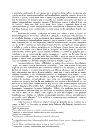el entusiasta asentimiento de sus esposas -de lo contrario, dichas señoras merecerían total
reprobación. Pues resulta muy agradable ser llamada «Doña» y desfilar en primer lugar en las
fiestas de la iglesia y que le lleven a una el manto con gran pompa. Habían llevado con ellos,
para tal ocasión, a un Cocinero que se quedaba solo cuando hervía pollo con huesos de
tuétano, sazonándolo con pimienta y especias. ¡Y lo bien que conocía el sabor de la cerveza
de Londres!31. Sabía asar, freír, hervir, tostar, hacer guisos y repostería. Pero era una
verdadera lástima que tuviera una supurante úlcera en la espinilla, o al menos así pensaba yo,
pues hacía budín de arroz condimentado con salsa blanca con los ejemplares de pollo más
selectos.
        Se encontraba, además, en el grupo un Marino que vivía en la parte occidental del
país; me imagino que procedía de Dartmouth 32. Cabalgaba lo mejor que podía, montado so-
bre un caballo de granja y vestía una túnica de basta sarga que le llegaba a las rodillas. Bajo
el brazo llevaba una daga colgada de una correa que le rodeaba el cuello. El cálido verano
había tostado su piel; era todo un pillastre, capaz de echarse al coleto cualquier cantidad de
vino de Burdeos mientras los mercaderes dormían. No tenía escrúpulos de ningún género:
si luchaba y vencía, arrojaba a sus prisioneros por la borda y les enviaba a casa por mar,
procedieran de donde fuera. Desde Hull a Cartagena33 no había quien le igualara en
conocimientos marinos para calcular mareas, corrientes y calibrar los peligros que le
rodeaban; o en su experiencia de puertos, navegación y cambios de la Luna. Era un
aventurero intrépido y astuto; su barba había recibido el azote de muchas tormentas y
galemas. Conocía todos los puertos existentes entre Gottland (Suecia) y el cabo Finisterre y
todas las ensenadas34 de Bretaña y España. Su barco se llamaba Magdalena.
        Nos acompañaba un Doctor en Medicina. No tenía rival en cuestiones de medicina y
cirugía, pues poseía buenos fundamentos en astrología. Estos conocimientos le permitían
elegir la hora más conveniente para administrar remedios a sus pacientes; y tenía gran
destreza en calcular el momento más propicio para fabricar talismanes para sus clientes 35.
Sabía diagnosticar toda suerte de enfermedades y decir qué organo o cuál de los cuatro
humores -el caliente, el frío, el húmedo o el seco-- era el culpable de la dolencia. Era un
médico modelo. Tan pronto como descubría el origen de la perturbación, daba allí mismo al
enfermo la medicina correspondiente, pues tenía sus farmacéuticos a mano para
suministrarle drogas y jarabes. De este modo cada uno actuaba en beneficio del otro -su
asociación no era reciente. El Doctor estaba muy versado en los autores antiguos de la clase
médica36: Esculapio, Dioscóndes, Rufo, Hall, Galeno, Serapio, Rhazes, Avicena, Averroes,
Damasceno, Constantino, Bernardo, Gaddesden y Gilbert. Era moderado para su propia
dieta: no contenía nada superfluo, sino sólo lo que era nutritivo y digestivo. Raramente se le
veía con la Biblia en las manos. Vestía ropajes de color rojo sangre y azul grisáceo,
forrados de seda y tafetán; sin embargo, no era ningún manirroto, sino que ahorraba todo lo
que ganaba gracias a la peste37. En la medicina, el oro es un gran reconstituyente; y por eso
le tenía un afecto especial.
        Entre nosotros se hallaba una digna Comadre que procedía de las cercanías de la
ciudad cle Bath38; por desgracia, era un poco sorda. Tejiendo telas llegaba a superar incluso
31
   La de más calidad y precio.
32
   Puerto de Devonshire, famoso por ser nido de piratas y contrabandistas.
33
   Desde Hull, en la costa inglesa de Yorkshire, hasta este puerto mediterráneo español.
34
   Para  practicar el contrabando.
35
     Los tratamientos y medicamentos dependían del horóscopo de cada persona.

36
   Esculapio, Dioscórides, Rufo y Galeno eran griegos; Hali, Serapio, Rhazes, Avicena, Averroes y Damasceno, árabes; el
resto, ingleses.
37
   La peste diezmó a la población inglesa durante las plagas de 1348, 1361, 1369 y 1376.
38
     Probablemente S. Michael's, suburbio de Bath, donde se ubicaban los telares.
 