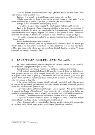 -¡Me has matado, asqueroso bandido! -dije-. ¡Me has matado por mis tierras! Pues
bien, antes de morir te daré un beso.
        Entonces él se acercó y se arrodilló suavemente junto a mí y me dijo:
        -Alicia, amor mío, por Dios te juro que no volveré a pegarte en mi vida. Pero tú
tienes la culpa de que te hiciera lo que hice. ¡Perdóname, por amor de Dios!
        Pero yo le aticé una vez más en la mejilla y le dije:
        -¡Tú, ladrón, ahora ya estoy vengada! No puedo decirte nada más. ¡Me muero!
        Pero, al fin, después de riñas y peleas interminables, se hizo la paz entre nosotros. El
me entregó las riendas del hogar y yo tuve el gobierno de nuestra casa y de nuestras tierras,
así como también de su lengua y su puño. Allí mismo le hice quemar el libro. Desde aquel
momento, por tener yo el dominio del vencedor, le tuve a mi merced y logré que dijese:
        -Mi única y verdadera esposa, haz lo que quieras mientras vivas, cuídate de tu honor
y de mis bienes.
        Desde aquel día jamás tuvimos otra pelea.
        Que Dios me perdone, pero no hay mujer desde Dinamarca hasta las Indias que
hubiese podido ser más amable hacia él que yo, o más fiel (como él lo fue para mí). Ruego
a Dios que reina en la Gloria que, en su infinita bondad, bendiga su alma. Y ahora,
escuchad, que os voy a contar mi relato.




2.          LA DISPUTA ENTRE EL FRAILE Y EL ALGUACIL

        En cuanto hubo oído esto, el fraile rompió a reír. -Vamos, señora. Por mi salvación,
que éste fue un largo preámbulo para el relato -dijo él.
        Pero el alguacil intervino en cuanto oyó al fraile que empezaba a sermonear.
        -¡Ved, amigos! -exclamó el alguacil-. He aquí los brazos de Dios. Un fraile siempre
tiene que meter sus narices. Mirad, amigos, estos frailes son como las moscas: siempre caen
en el plato donde come la gente y se entrometen en todos sus asuntos. ¿Qué es lo que
quieres decir, a modo de preámbulo? ¡Pues camina, trota, o siéntate y calla! Con tus cosas
estás estropeando la diversión.
        -¿Así que es esto lo que piensas, mi señor alguacil? -replicó el fraile-. Bueno, antes
de irme, os doy palabra de que os contaré una o dos historias acerca de un alguacil que hará
reventar de risa a todos los que están aquí.
        -Lo veremos, fraile. ¡Malditos sean tus ojos! -dijo el alguacil-. Pero que me condene
si, antes de que llegue a Sittmgboume40, no os cuento dos o tres historias sobre frailes, que
te dejarán lamentando (haber abierto la boca), pues veo que estás perdiendo la compostura.
        -¡Silencio! ¡Callad enseguida! -bramó nuestro anfitrión. Entonces prosiguió:
        -Dejad que la señora cuente su relato. Os comportáis como si hubieseis bebido
demasiada cerveza. Siga, señora; cuente el cuento. Será lo mejor.
        -Estoy dispuesta, señor -respondió ella-. Cuando queráis; esto es, si tengo permiso
de este buen fraile. -Desde luego, señora -replicó éste-. Contad, que escucharé.




40
     A 40 millas de Londres y 16 de Canterbury.
 