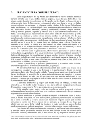 3.        EL CUENT041 DE LA COMADRE DE BATH
        En los viejos tiempos del rey Arturo, cuya fama todavía pervive entre los naturales
de Gran Bretaña, todo el reino andaba lleno de grupos de hadas. La reina de los Elfos y su
alegre cortejo danzaba frecuentemente por los prados verdes. Según he leído, ésta es la
vieja creencia; hablo de hace muchos centenares de años; pero ahora ya no se ven hadas,
pues actualmente las oraciones y la rebosante caridad cristiana de los buenos frailes llenan
todos los rincones y re-. covecos del país como las motas de polvo centellean en un rayo de
sol, bendiciendo salones, aposentos, cocinas y dormitorios; ciudades, burgos, castillos,
torres y pueblos; graneros, alquerías y establos; esto ha ocasionado la desapancion de las
hadas. En los lugares que frecuentaban los elfos, ahora andan los frailes mañana y tarde,
musitando sus maitines y santos oficios mientras rondan por el distrito. Por lo que,
actualmente, las mujeres pueden pasear tranquilamente junto a arbustos y árboles; un fraile
es al único sátiro que encuentran, y todo lo que éste hace es quitarles la honra. Pues bien,
sucedió que en la corte del rey Arturo había un caballero joven y alegre. Un día que,
montado en su caballo, se dirigía a su casa después de haber estado dedicándose a la
cetrería junto al río, se topó casualmente con una doncella que iba sin compañía y, a pesar
de que ella se defendió como pudo, le arrebató la doncellez a viva fuerza.
        Esta violación causó un gran revuelo. Hubo muchas peticiones de justicia al rey
Arturo, hasta que, por el curso de la ley, el caballero en cuestión fue condenado a muerte. Y
hubiese sido decapitado (tal era, al parecer, la ley en aquellos tiempos) si la reina y muchas
otras damas no hubieran estado importunando al rey solicitando su gracia, hasta que al fin
él le perdonó la vida y lo puso a merced de la reina para que fuese ella a su libre albedrío la
que decidiese si debía ser ejecutado o perdonado.
        La reina expresó al rey su profundo agradecimiento y, al cabo de uno o dos días,
encontró la oportunidad de hablar con el caballero, al que dijo:
        -Os encontráis todavía en una situación muy dificil, pues vuestra vida no está aún a
salvo; pero os concederé la vida si me decís qué es lo que las mujeres desean con mayor
vehemencia. Pero, ¡ojo! Tened mucho cuidado. Procurad salvar vuestra cerviz del acero del
hacha. No obstante, si no podéis dar la respuesta inmediatamente, os concederé el permiso
de ausentaros durante un año y un día para encontrar una solución satisfactoria a este
problema. Antes de que os pongáis en marcha, debo tener la certeza de que os presentaréis
voluntariamente a este tribunal.
        El caballero estaba triste y suspiró con mucha pena; sin embargo, no tenía otra
alternativa. Al fin decidió partir y regresar al cabo de un año con cualquier respuesta que
Dios quisiese proporcionarle. Por lo que se despidió y púsose en marcha.
        Visitó todas las casas y lugares en los que pensaba que tendría la suerte de averiguar
qué cosa es la que las mujeres ansían más, pero en ningun país encontró a dos personas que
se pusiesen de acuerdo sobre el asunto.
        Algunos decían que lo que más quieren las mujeres es la riqueza; otros, la honra;
otros, el pasarlo bien; otros, los ricos atavíos; otros, que lo que preferirían eran los placeres
de la cama y enviudar y volver a casarse con frecuencia. Algunos decían que nuestros
corazones se sienten más felices cuando se nos consiente y lisonjea, lo que tengo que
admitir está muy cerca de la verdad. La lisonja es el mejor método con que un hombre
puede conquistarnos; mediante atenciones y piropos, todas nosotras caemos en la trampa.
        Pero algunos afirmaban que lo que nos gusta más es ser libres y hacer nuestro antojo
y no tener a nadie que critique nuestros defectos, sino que nos recreen los oídos diciendo
que somos sensatas y nada tontas; pues, a decir verdad, no hay ninguna de nosotras que no
41
   Los críticos atribuyen la inspiración de este cuento a una doble fuente. Por un lado, a la tradición celta; por otro, a la sátira
latina, donde la elección entre la belleza y la fidelidad es causa de tensión matrimonial.
 