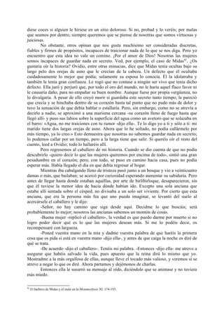 diese coces si alguien le hiriese en un sitio doloroso. Si no, probad y lo veréis; por malas
que seamos por dentro, siempre queremos que se piense de nosotras que somos virtuosas y
juiciosas.
        No obstante, otros opinan que nos gusta muchísimo ser consideradas discretas,
fiables y firmes de propósitos, incapaces de traicionar nada de lo que se nos diga. Pero yo
encuentro que esta idea no vale un comino. ¡Por el amor de Dios! Nosotras las mujeres
somos incapaces de guardar nada en secreto. Ved, por ejemplo, el caso de Midas42. ¿Os
gustaría oír la historia? Ovidio, entre otras minucias, dice que Midas tenía ocultas bajo su
largo pelo dos orejas de asno que le crecían de la cabeza. Un defecto que él ocultaba
cuidadosamente lo mejor que podía; solamente su esposa lo conocía. Él la idolatraba y
también le tenía gran confianza. Le rogó que no contase a ningún ser vivo que tenía dicho
defecto. Ella juró y perjuró que, por todo el oro del mundo, no le haría aquel flaco favor ni
le causaría daño, para no empañar su buen nombre. Aunque fuese por propia vergüenza, no
lo divulgaría. A pesar de ello creyó morir si guardaba este secreto tanto tiempo; le pareció
que crecía y se hinchaba dentro de su corazón hasta tal punto que no pudo más de dolor y
tuvo la sensación de que debía hablar o estallaría. Pero, sin embargo, como no se atrevía a
decirlo a nadie, se aproximó a una marisma cercana -su corazón lleno de fuego hasta que
llegó allí- y puso sus labios sobre la superficie del agua como un avetoro que se solazaba en
el barro: «Agua, no me traiciones con tu rumor -dijo ella-. Te lo digo yo a ti y sólo a ti: mi
marido tiene dos largas orejas de asno. Ahora que lo he soltado, no podía callármelo por
más tiempo, ya lo creo.» Esto demuestra que nosotras no sabemos guardar nada en secreto;
lo podemos callar por un tiempo, pero a la larga tiene que salir. Si queréis oír el resto del
cuento, leed a Ovidio; todo lo hallaréis allí.
        Pero regresemos al caballero de mi historia. Cuando se dio cuenta de que no podía
descubrirlo -quiero decir lo que las mujeres queremos por encima de todo-, sintió una gran
pesadumbre en el corazón; pero, con todo, se puso en camino hacia casa, pues no podía
esperar más. Había llegado el día en que debía regresar al hogar.
        Mientras iba cabalgando lleno de tristeza pasó junto a un bosque y vio a veinticuatro
damas o más, que bailaban; se acercó por curiosidad esperando aumentar su sabiduría. Pero
antes de llegar hasta donde estaban aquéllas, por arte de birlibirloque, desaparecieron, sin
que él tuviese la menor idea de hacia dónde habían ido. Excepto una sola anciana que
estaba allí sentada sobre el césped, no divisaba a un solo ser viviente. Por cierto que esta
anciana, que era la persona más fea que uno pueda imaginar, se levantó del suelo al
acercársele el caballero y le dijo:
        -Señor, no hay camino que siga desde aquí. Decidme lo que buscáis; será
probablemente lo mejor; nosotros las ancianas sabemos un montón de cosas.
        -Buena mujer -replicó el caballero-, la verdad es que puedo darme por muerto si no
logro poder decir qué es lo que las mujeres desean más. Si me lo podéis decir, os
recompensaré con largueza.
        -Poned vuestra mano en la mía y dadme vuestra palabra de que haréis la primera
cosa que os pida si está en vuestra mano -dijo ella-, y antes de que caiga la noche os diré de
qué se trata.
        -De acuerdo -dijo el caballero-. Tenéis mi palabra. -Entonces -dijo ella- me atrevo a
asegurar que habéis salvado la vida, pues apuesto que la reina dirá lo mismo que yo.
Mostradme a la más orgullosa de ellas, aunque lleve el tocado más valioso, y veremos si se
atreve a negar lo que os diré. Ahora partamos y dejémonos de charlas.
        Entonces ella le susurró su mensaje al oído, diciéndole que se animase y no tuviera
más miedo.

42
     El barbero de Midas y el malo en la Metamorfosis XI: 174-193.
 