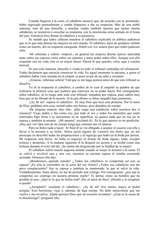 Cuando llegaron a la corte, el caballero anunció que, de acuerdo con lo prometido,
había regresado puntualmente y estaba dispuesto a dar su respuesta. Más de una noble
matrona, más de una doncella, y muchas viudas también (puesto que tienen mucha
sabiduría), se reunieron a escuchar su respuesta, con la mismísima reina sentada en el trono
del juez. Entonces hizo llamar al caballero a su presencia.
        Se mandó que todos callasen mientras el caballero explicaba en pública audiencia
qué es lo que más desean las mujeres en este mundo. El caballero, lejos de quedarse callado
como un muerto, dio su respuesta enseguida. Habló con voz sonora para que todos pudiesen
oírle.
        -Mi soberana y señora -empezó-, en general las mujeres desean ejercer autoridad
tanto sobre sus esposos como sobre sus amantes y tener poder sobre ellos. Aunque con ello
respondo con mi vida, éste es su mayor deseo. Haced lo que queráis; estoy aquí a vuestra
merced.
        Ni una sola matrona, doncella o viuda en todo el tribunal contradijo tal afirmación.
Todas declararon que merecía conservar la vida. En aquel momento la anciana, a quien el
caballero había visto sentada en el césped, se puso en pie de un salto y exclamó:
        -¡Gracias, soberana señora! Ved que se me haga justicia antes de que este tribunal se
disuelva.
        Yo di la respuesta al caballero, a cambio de lo cual él empeñó su palabra de que
realizaría la primera cosa que pudiera que estuviese en su poder hacer. Por consiguiente,
señor caballero, os lo ruego ante todo este tribunal: tomadme por esposa, pues sabéis muy
bien que os he librado de la muerte. Si lo que afirmo es falso, negadlo bajo juramento.
        -¡Ay de mí! -repuso el caballero-. Sé muy bien que hice esta promesa. Por el amor
de Dios, pedidme otra cosa: tomad todos mis bienes, pero dejadme mi cuerpo.
        -De ninguna manera -dijo ella-. ¡Que caiga una maldición sobre nosotros dos si
renuncio! Vieja, pobre y fea como soy, por todo el oro y todos los minerales que están
enterrados bajo tierra o se encuentran en su superficie, no quiero nada que no sea ser tu
esposa y también tu amante. -¡Mi amante! -exclamó él-. Tú lo que quieres es mi perdición.
¡Hay que ver! Que uno de mi estirpe tenga que contraer tan vil alianza.
        Pero no hubo nada a hacer. Al final él se vio obligado a aceptar el casarse con ella y
llevar a la anciana a su lecho. Ahora quizá alguno de vosotros me diréis que no me
preocupo en describir todas las preparaciones y el regocijo que hubo en la boda por pereza.
Mi respuesta será breve: no hubo ni regocijo ni festejo de boda alguno, nada, excepto
tristeza y desánimo. A la mañana siguiente él la desposó en secreto y se ocultó como una
lechuza durante el resto del día. ¡Se sentía tan desgraciado por la fealdad de su mujer!
        El caballero sufrió mucha angustia mental cuando su mujer le arrastró a la cama. Él
se volvió y revolvió una y otra vez, mientras su anciana esposa le miraba sonriendo
acostada. Entonces ella dijo:
        -¡Bendícenos, querido marido! ¿.Todos los caballeros se comportan así con su
esposa? ¿Es ésta la costumbre en la corte del rey Arturo? ¿Todos sus caballeros son tan
poco complacientes? Soy tu esposa y también tu enamorada: la que te salvó la vida.
Verdaderamente, hasta ahora, no me he portado mal contigo. Por consiguiente: ¿por qué te
comportas así conmigo en nuestra primera noche? Te portas como un hombre que ha
perdido el seso. ¿Qué es lo que he hecho mal? ¡Por el amor de Dios! ¡Dímelo y lo arreglaré
si puedo!
        -¿Arreglarlo? -exclamó el caballero--. ¡Ay de mí! Eso nunca, nunca se podrá
arreglar. Eres horrorosa, vieja y, además, de baja estirpe. No debe maravillarte que me
vuelva y me revuelva. ¡Ojalá quisiera Dios que mi corazón reventase! -¿Esta es la causa de
tu desasosiego? -preguntó ella.
 