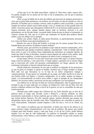 -¡Claro que lo es! No debe maravillarte -replicó él. -Pues bien, señor -repuso ella-.
Yo podría arreglar eso en menos de tres días si me lo propusiese, con tal que te portases
bien conmigo.
       »Pero ya que tú hablas de la clase de nobleza que proviene de antiguas posesiones y
crees que la gente debe pertenecer a la nobleza, por tal razón ese tipo de orgullo no vale un
pimiento. El hombre que es siempre virtuoso, tanto en público como en privado, y que trata
siempre de realizar cuantos actos nobles puede, a ése, sí, tómalo por el más grande entre los
nobles. Jesucristo quiere que obtengamos nobleza de Él y no de nuestros padres gracias a su
riqueza ancestral; pues, aunque puedan darnos toda su herencia -merced a la cual
pretendemos ser de elevado linaje-, no puede haber forma de que no dejen en testamento su
virtuoso sistema de vida, que es el único que realmente les faculta para poderse llamar
nobles y que nos obliga con su ejemplo.
       »Sobre este asunto, Dante, el sabio poeta florentino, es particularmente elocuente.
Los versos de Dante rezan aproximadamente así:
       Resulta raro que la alteza del hombre se levante por las ramas, porque Dios en su
bondad desea que nosotros le pidamos nuestra nobleza43.
       »Ocurre, pues, que nosotros no podemos exigir nada de nuestros antepasados, salvo
cosas temporales que pueden resultarnos dañinas y perjudiciales. Todo el mundo sabe tan
bien como yo que si la nobleza fuese implantada por naturaleza en cualquier familia, de
modo que toda la línea la heredase, entonces nunca dejarían de realizar actos nobles, tanto
en privado como en público, y serían incapaces de obrar el mal y entregarse al vicio.
       »Coge fuego, llévalo a la casa más oscura que exista entre aquí y el monte Cáucaso,
luego cierra las puertas y vete; pues bien, el fuego arderá y quemará con el mismo fulgor
que si estuviesen allí veinte mil personas contemplándolo; ese fuego, apuesto mi vida,
continuará realizando su función natural hasta que se extinga.
       »Puede deducirse claramente de esto que la nobleza no depende de las posesiones,
ya que la gente no siempre se ajusta al modelo, mientras que el fuego siempre es fuego.
Dios sabe con qué frecuencia se ve al hijo de un señor comportarse indigna y
vergonzosamente. El que quiera ser respetado por su rango -por haber nacido en el seno de
una familia noble con dignos y virtuosos antepasados- no es noble, aunque sea duque o
conde, si él personalmente no realiza actos nobles o sigue el ejemplo de sus antepasados
difuntos: las acciones malas y perversas son las que configuran a un sinvergüenza.
       »La nobleza no es más que la fama de vuestros antepasados; ellos la ganaron por su
bondad, lo que no tiene nada que ver contigo; su nobleza les viene sólo de Dios. Por ello
nuestra verdadera nobleza nos llega a través de la gracia; no nos es concedida sin más por
nuestra posición.
       »Pensad cuán noble (según dice Valerio) fue ese Tulio Hostilio que se alzó de la
pobreza hasta el rango más elevado. Leed a Séneca44y a Boecio también; en ellos
encontraréis mencionado en forma explícita que un noble es, indudablemente, un hombre
que realiza hechos heroicos. Por ello, querido esposo, termino diciendo que aunque mis
antepasados hayan sido de humilde cuna, Dios Todopoderoso me concederá la gracia de
vivir virtuosamente. Solamente cuando empiezo a huir del mal y vivir en la virtud, soy
noble.
       »En cuanto a la pobreza que me reprocháis, el Señor que está en las alturas (y en
quien creemos) eligió voluntariamente vivir una vida de pobreza. Me parece que resulta
evidente para todo hombre, mujer y niño que Jesús, el rey de los Cielos, jamás hubiese
elegido vivir un tipo de vida inadecuado. La pobreza es honorable cuando se acepta
animosamente, como Séneca y otros hombres sabios os contarán. El que está contento con
43
     Cfr. Purgatorio VII: 121-123.
44
     Epístolas XLIV.
 