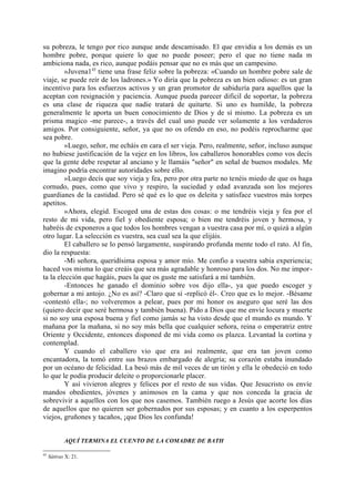 su pobreza, le tengo por rico aunque ande descamisado. El que envidia a los demás es un
hombre pobre, porque quiere lo que no puede poseer; pero el que no tiene nada m
ambiciona nada, es rico, aunque podáis pensar que no es más que un campesino.
         »Juvena145 tiene una frase feliz sobre la pobreza: «Cuando un hombre pobre sale de
viaje, se puede reír de los ladrones.» Yo diría que la pobreza es un bien odioso: es un gran
incentivo para los esfuerzos activos y un gran promotor de sabiduría para aquellos que la
aceptan con resignación y paciencia. Aunque pueda parecer dificil de soportar, la pobreza
es una clase de riqueza que nadie tratará de quitarte. Si uno es humilde, la pobreza
generalmente le aporta un buen conocimiento de Dios y de sí mismo. La pobreza es un
prisma magico -me parece-, a través del cual uno puede ver solamente a los verdaderos
amigos. Por consiguiente, señor, ya que no os ofendo en eso, no podéis reprocharme que
sea pobre.
         »Luego, señor, me echáis en cara el ser vieja. Pero, realmente, señor, incluso aunque
no hubiese justificación de la vejez en los libros, los caballeros honorables como vos decís
que la gente debe respetar al anciano y le llamáis "señor" en señal de buenos modales. Me
imagino podría encontrar autoridades sobre ello.
         »Luego decís que soy vieja y fea, pero por otra parte no tenéis miedo de que os haga
cornudo, pues, como que vivo y respiro, la suciedad y edad avanzada son los mejores
guardianes de la castidad. Pero sé qué es lo que os deleita y satisface vuestros más torpes
apetitos.
         »Ahora, elegid. Escoged una de estas dos cosas: o me tendréis vieja y fea por el
resto de mi vida, pero fiel y obediente esposa; o bien me tendréis joven y hermosa, y
habréis de exponeros a que todos los hombres vengan a vuestra casa por mí, o quizá a algún
otro lugar. La selección es vuestra, sea cual sea la que elijáis.
         El caballero se lo pensó largamente, suspirando profunda mente todo el rato. Al fin,
dio la respuesta:
         -Mi señora, queridísima esposa y amor mío. Me confio a vuestra sabia experiencia;
haced vos misma lo que creáis que sea más agradable y honroso para los dos. No me impor-
ta la elección que hagáis, pues la que os guste me satisfará a mí también.
         -Entonces he ganado el dominio sobre vos dijo ella-, ya que puedo escoger y
gobernar a mi antojo. ¿No es así? -Claro que sí -replicó él-. Creo que es lo mejor. -Bésame
-contestó ella-; no volveremos a pelear, pues por mi honor os aseguro que seré las dos
(quiero decir que seré hermosa y también buena). Pido a Dios que me envíe locura y muerte
si no soy una esposa buena y fiel como jamás se ha visto desde que el mundo es mundo. Y
mañana por la mañana, si no soy más bella que cualquier señora, reina o emperatriz entre
Oriente y Occidente, entonces disponed de mi vida como os plazca. Levantad la cortina y
contemplad.
         Y cuando el caballero vio que era así realmente, que era tan joven como
encantadora, la tomó entre sus brazos embargado de alegría; su corazón estaba inundado
por un océano de felicidad. La besó más de mil veces de un tirón y ella le obedeció en todo
lo que le podía producir deleite o proporcionarle placer.
         Y así vivieron alegres y felices por el resto de sus vidas. Que Jesucristo os envíe
mandos obedientes, jóvenes y animosos en la cama y que nos conceda la gracia de
sobrevivir a aquellos con los que nos casemos. También ruego a Jesús que acorte los días
de aquellos que no quieren ser gobernados por sus esposas; y en cuanto a los esperpentos
viejos, gruñones y tacaños, ¡que Dios les confunda!


            AQUÍ TERMINA EL CUENTO DE LA COMADRE DE BATH

45
     Sátiras X: 21.
 
