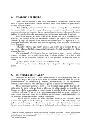 4.        PRÓLOGO DEL FRAILE

        Aquel digno recaudador, el buen fraile, estuvo todo el rato lanzando negras miradas
hacia el alguacil. Por decencia se había abstenido hasta ahora de insultar, pero al final
espetó a la mujer de Bath:
        -Dios os bendiga, señora. Creedme: habéis tocado un tema muy dificil y debatido en
las escuelas. Debo decir que habéis acertado en muchos puntos, pero, señora, no es preciso
comentar solamente los temas más ligeros mientras hacemos camino cabalgando. Por amor
de Dios, dejemos los libros, las autoridades, los predicadores y las escuelas de teología.
        Pero si los presentes no ponen obstáculo, les contaré una buena historia sobre un
alguacil -¡Dios sabe que basta proferir su nombre para saber que no puede decir nada bueno
de ellos!-, y ruego que ninguno de los presentes se sienta ofendido. Un alguacil es un tipo
que va por ahí haciendo proclamas para convocar a juicio y recibe palizas en las afueras de
todos los pueblos.
        -Ah, señor -intervino aquí nuestro anfitrión-, un hombre de su posición debería ser
más cortés y educado. No habrá peleas entre los presentes. Contad vuestra historia y dejad
al alguacil en paz.
        -No importa -afirmó el alguacil-. Que me diga lo que le parezca; cuando me llegue
el tumo, ¡por Dios!, que se lo haré pagar hasta el último céntimo. Ya le diré yo qué
honorable es ser un recaudador lisonjero. Ya le diré qué clase de ocupación tiene, no
temáis.
        -¡Callad! -repuso nuestro anfitrión-. ¡Basta de todo esto!
        Y entonces, volviéndose al fraile, le dijo: -Mi querido señor, empezad vuestro
cuento.




5.        EL CUENTO DEL FRAILE46
       Antiguamente, vivió una vez un arcediano, hombre de elevada posición y un severo
ejecutor de castigos por brujería, fornicación, difamación, adulterio, robos en iglesias,
quebrantamientos de testamentos y contratos, incumplimiento de los sacramentos,
simonía47y usura y muchos otros tipos de delito que no es preciso que detalle ahora.
       Donde hacía sentir con mayor fuerza el peso de su justicia era con los lujuriosos. Si
se les cogía les hacía chillar de dolor, y a los que no habían pagado por completo sus
diezmos les echaba un rapapolvo en cuanto alguien se quejaba de ellos; nunca perdía la
ocasión de multarles. Si los diezmos y ofrendas eran demasiado pequeños, hacía que la
gente cantase más fuerte. Antes de que el obispo les enganchase caían bajo la jurisdicción
del arcediano, que tenía poder para visitarles y castigarles.
       Tenía un alguacil a mano. No había fulano más astuto en toda Inglaterra. Había
montado una ingeniosa red de espías que le tenía bien informado de cualquier cosa que
pudiese resultarle ventajosa. Perdonaba a uno o dos traficantes de prostitutas si éstos le
llevaban un par de docenas más. No importa si el alguacil aquí se enfurece más que un perro


46
   Aunque las fuentes de este cuento son inciertas, la descripción de la enemistad entre el fraile y el alguacil son proverbiales,
Sin embargo, no resulta fácil ver cómo éste y el siguiente cuentos encajan dentro del grupo matrimonial. Aquí, Chaucer
fustiga la corrupción de la autoridad religiosa.
47
   Cfr. Hechos VIII: 18 y ss.
 