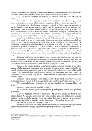 rabioso; no suavizaré mi relato de su bellaquería. Nosotros los frailes estamos fuera del alcance
del poder, no tienen jurisdicción48 sobre nosotros ni la tendrán mientras vivan...
        -¡Por San Pedro! Tampoco las mujeres del lupanar están bajo ella -exclamó el
alguacil.
        -Callad de una vez, ¡córcholis! -gritó nuestro anfitrión-. Dejadle que siga con su
historia. Seguid, señor, no os calléis nada; no hagáis caso de las protestas del alguacil.
        -Este embustero y ladrón, este pregonero prosiguió el fraile-, tenía siempre putas a
su disposición, como cebos para un halcón, que le contaban todos los secretos que
averiguaban, pues su amistad no era pasajera. Eran sus espías particulares y, a través de
ellas, hacía un buen agosto; su dueño no siempre sabía cuánto conseguía. Podía requerir sin
autorización a un palurdo analfabeto bajo pena de excomunión, y éste gustosamente se
apresuraría a llenarle los bolsillos o a invitarle a opíparos yantares en la cervecería.
        Judas49 era un ladrón y tenía la bolsa; así de ladrón era él, pues su amo obtenía
menos de la mitad de lo que le correspondía. Hagámosle justicia: era un ladrón, un chulo de
putas, en fin, ¡era un pregonero! Y tenía putas en su nómina, por lo que tanto si el
reverendo Roberto o el reverendo Hugo se acostaban con ellas, o Diego, o Rafael, o
quienquiera que fuese, enseguida se lo iban a contar. Tenía un concierto con la chica: él
conseguía una citación falsificada y les convocaba a ambos a comparecer ante el capítulo,
en donde esquilaba al hombre y soltaba a la chica. Entonces le decía: «Amigo, en tu favor
tacharé el nombre de la chica de nuestra lista negra. Soy tu amigo; haré cuanto pueda por
ti.»
        Sabía más estafas que las que podría contar, aunque estuviese hablando dos años sin
parar. Ningún perro de caza sabe atrapar mejor a un venado herido que este pregonero en
atornillar a cualquier chulo, adúltero o mujer de vida licenciosa. Y como fuese que esto era
lo que le rendía mayores beneficios, dedicaba todo su empeño en ello.
        Bueno, un día ocurrió que este pregonero, que, como siempre, estaba a la que salta,
salió a caballo a requerir en citación a un vejestorio de mujer, a una viuda, con la idea de
robarle con una excusa cualquiera. Acertó a ver, cabalgando delante de él, junto al linde del
bosque, a un hacendado labrador ricamente ataviado que llevaba un arco y un carcaj con
relucientes flechas afiladas. Llevaba una corta capa verde y en la cabeza un sombrero con
una orla negra.
        -¡Saludos! -dijo el alguacil-. Bien hallado, señor. -Bien venido seáis vos y todos los
hombres honrados -repuso el otro-. ¿Hacia dónde vais por el bosque? ¿Vais muy lejos hoy?
        -No -repuso el alguacil-. Solamente voy ahí cerca a cobrar una renta que deben a mi
señor.
        -Entonces, ¿sois administrador? -Sí -le dijo él.
        No se atrevía a admitir que era un pregonero, por el oprobio y mala fama que lleva
el nombre.
        -¡Dios os bendiga! -replicó el hacendado-. Mi querido amigo, yo también soy
administrador. Me gustaría conoceros, pero soy forastero por estos andurriales; también
quisiera vuestra amistad si queréis. Tengo oro y plata ahorrados; si alguna vez se os ocurre
visitar nuestro condado, lo pondré a vuestra disposición en la cantidad que queráis.
        -Muchísimas gracias, en verdad -exclamó él.
        Ambos se estrecharon las manos y se comprometieron a ser hermanos por juramento
por el resto de sus vidas. Luego siguieron cabalgando y charlando alegremente.



48
   Los frailes dependían de sus superiores provinciales, y éstos, del Papa; se escapaban, pues, de la jurisdicción del ordinario
del lugar (obispo).
49
   Juan XII: 6.
 