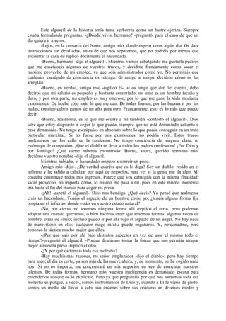 Este alguacil de la historia tenía tanta verborrea como un buitre ojeriza. Siempre
estaba formulando preguntas. -¿Dónde vivís, hermano? -preguntó, para el caso de que un
día quiera ir a veros.
        -Lejos, en la comarca del Norte, amigo mío, donde espero veros algún día. Os daré
instrucciones tan detalladas, antes de que nos separemos, que no podréis por menos que
encontrar la casa -le replicó dócilmente el hacendado.
        -Bueno, hermano -dijo el alguacil-. Mientras vamos cabalgando me gustarla pediros
que me enseñaseis algunos de vuestros trucos, y decidme francamente cómo sacar el
máximo provecho de mi empleo, ya que sois administrador como yo. No permitáis que
cualquier escrúpulo de conciencia os retenga: de amigo a amigo, decidme cómo os las
arregláis.
        -Bueno, en verdad, amigo mío -replicó él-, si os tengo que dar fiel cuenta, debo
deciros que mi salario es pequeño y bastante esmirriado; mi amo es un hombre tacaño y
duro, y por otra parte, mi empleo es muy oneroso; por lo que me gano la vida mediante
extorsiones. De hecho cojo todo lo que me dan. De todas formas, por las buenas o por las
malas, consigo cubrir gastos de un año para otro. Francamente, esto es lo más que puedo
decir.
        -Bueno, realmente, es lo que me ocurre a mí también -contestó el alguacil-. Dios
sabe que estoy dispuesto a coger lo que pueda, siempre que no esté demasiado caliente o
pese demasiado. No tengo escrúpulos en absoluto sobre lo que pueda conseguir en un trato
particular marginal. Si no fuese por mis extorsiones, no podría vivir. Estos trucos
inofensivos me los callo en la confesión. No tengo conciencia de ninguna clase, ni
estómago de compasión. ¡Que el diablo se lleve a todos los padres confesores! ¡Por Dios y
por Santiago! ¡Qué suerte haberos encontrado! Bueno, ahora, querido hermano mío,
decidme vuestro nombre -dijo el alguacil.
        Mientras hablaba, el hacendado empezó a sonreír un poco.
        Amigo mío -dijo-. ¿De verdad queréis que os lo diga? Soy un diablo: resido en el
infierno y he salido a cabalgar por aquí de negocios, para ver si la gente me da algo. Mi
cosecha constituye todos mis ingresos. Parece que vos cabalgáis con la misma finalidad:
sacar provecho, no importa cómo, lo mismo me pasa a mí, pues en este mismo momento
iría hasta el fin del mundo para coger mi presa.
        -¡Ah! -espetó el alguacil-. Dios nos bendiga. ¿Qué decís? Yo pensé que realmente
erais un hacendado. Tenéis el aspecto de un hombre como yo; ¿tenéis alguna forma fija
propia en el infierno, donde estáis en vuestro estado natural?
        -No, por cierto, no tenemos ninguna forma allí -replicó el otro-, pero podemos
adoptar una cuando queramos, o bien haceros creer que tenemos formas, algunas veces de
hombre, otras de simio; incluso puedo ir por ahí bajo el aspecto de un ángel. No hay nada
de maravilloso en ello: cualquier mago infeliz puede engañaros. Y, perdonadme, pero
conozco la táctica mucho mejor que ellos.
        -¿Por qué vais por ahí bajo distintos aspectos en vez de usar el mismo todo el
tiempo?-preguntó el alguacil. -Porque deseamos tomar la forma que nos permita atrapar
mejor a nuestra presa -replicó el otro.
        -¿Y por qué os tomáis toda esa molestia?
        -Hay muchísimas razones, mi señor emplazador -dijo el diablo-; pero hay tiempo
para todo; el día es corto, ya son más de las nueve ahora, y, de momento, no he cogido nada
hoy. Si no os importa, me concentraré en mis negocios en vez de comentar nuestros
talentos. De todas formas, hermano mío, vuestra inteligencia es demasiado escasa para
entenderlos aunque os lo explicase. Pero ya que preguntáis por qué nos tomamos toda esa
molestia es porque, a veces, somos instrumentos de Dios y, cuando a El le viene de gusto,
somos un medio de llevar a cabo sus órdenes sobre sus criaturas en diversos modos y
 
