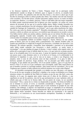 a los famosos tejedores de Ypres y Gante. Ninguna mujer de su parroquia osaba
adelantársele cuando se dirigía al ofertorio; pues si alguna se atrevía, se enojaba hasta
perder los estribos. Sus pañuelos eran del más fino lienzo; y me atrevo a decir que el que
llevaba los domingos sobre la cabeza pesaba diez libras. Sus medias eran del más hermoso
color escarlata y las llevaba tensas; calzaba relucientes zapatos nuevos; su rostro era bello;
su expresión, altanera, y su talante, gracioso. Toda su vida había sido una mujer respetable.
Se había casado consecutivamente por la Iglesia con cinco maridos, sin contar sus varios
amores de juventud, de los que no es preciso hablar ahora. Había visitado Jerusalén tres
veces y cruzado muchísimos ríos del extranjero; había estado en Roma, en Boulogne, en la
catedral de Santiago de Compostela y en Colonia 39, por lo que sabía muchísimo de viajes.
Por cierto que tenía los dientes separados40. Montaba cómodamente a lomos de un caballo
cansino y cubría su cabeza con una toca y un sombrero que más parecía un escudo o coraza.
Una falda exterior cubría sus anchas caderas, mientras que en sus talones llevaba un par de
puntiagudas espuelas. Cuando tenía compañía, reía con sonoras carcajadas. Sin duda
conocía todos los remedios para el amor, pues en ese juego había sido maestra.
        Nos acompañaba también un hombre religioso y bueno, Párroco de una ciudad,
pobre en dinero, pero rico en santas obras y pensamientos. Era, además, hombre culto, un
erudito que predicaba la verdad del Evangelio de Jesucristo y enseñaba con devoción a sus
feligreses. De carácter apacible y bonachón, buen trabajador y paciente en la adversidad
-pues había estado sometido con frecuencia a duras pruebas-, se sentía reacio a
excomulgar41 a los que dejaban de pagar el diezmo. A decir verdad, solía repartir entre los
pobres de su parroquia lo que le habían dado los ricos, o lo que tenía de su propio peculio,
pues se las arreglaba para vivir con muy poco. A pesar de regentar una parroquia extensa,
con pocas casas y muy distantes entre sí, ni la lluvia ni el trueno, ni la enfermedad ni el
infortunio le impedían ir a pie, con la vara en la mano, a visitar a sus feligreses más
alejados, tanto si eran de alta alcurnia como de baja condición. A su grey le daba el
hermoso ejemplo de practicar, luego predicar. Era un precepto que había sacado del
Evangelio, al que añadía este proverbio: «Si el oro puede oxidarse, ¿qué es lo que hará el
hierro?» Pues si el cura en el que confiamos está corrompido, nadie debe maravillarse de
que el hombre corriente se corrompa también. ¡Que tomen nota los sacerdotes! ¿No es una
vergüenza que el pastor se halle cubierto de estiércol mientras sus ovejas están limpias?
        Al sacerdote corresponde dar ejemplo a su rebaño con una vida pura y sin mácula.
Él no era de los que recogían su beneficio y dejaban a las ovejas revolcándose en el fango
mientras coman a la catedral de San Pablo en Londres en pos de una vida fácil, como una
chantría, en la que, les pagaran para cantar misas por el alma de los difuntos, o una
capellanía en uno de los gremios, sino de los que permanecían en casa vigilantes sobre su
rebaño para que el lobo no le hiciese daño. Era un pastor de ovejas, no un sacerdote
mercenano42. Pero, a pesar de su virtud, no despreciaba al pecador. Su forma de hablar no
era ni distante ni severa; al revés, se mostraba considerado y benigno al impartir sus
enseñanzas. Se esforzaba en ganar adeptos para el cielo mediante el ejemplo de una vida
modélica. Sin embargo, si alguien -sin importarle su rango- se empeñaba en ser obstinado,
jamás dudaba en propinarle una severa amonestación. Me atrevería a decir que no existe en
parte alguna mejor sacerdote. Nunca buscaba ser objeto de ceremonias o de especial
deferencia, y su conciencia no era excesivamente escrupulosa. Enseñaba, es verdad, el

39
   El santuario de los Tres Reyes Magos.
40
   El tener los dientes separados era signo de lascivia. El Prólogo al cuento do la Comadre de Bath corrobora este
supuesto.
41
   Wycliffe se rebeló contra esta clase de excomunión.

42
     Los mercenarios eran sacerdotes que se sustentaban a base de celebrar misas.
 